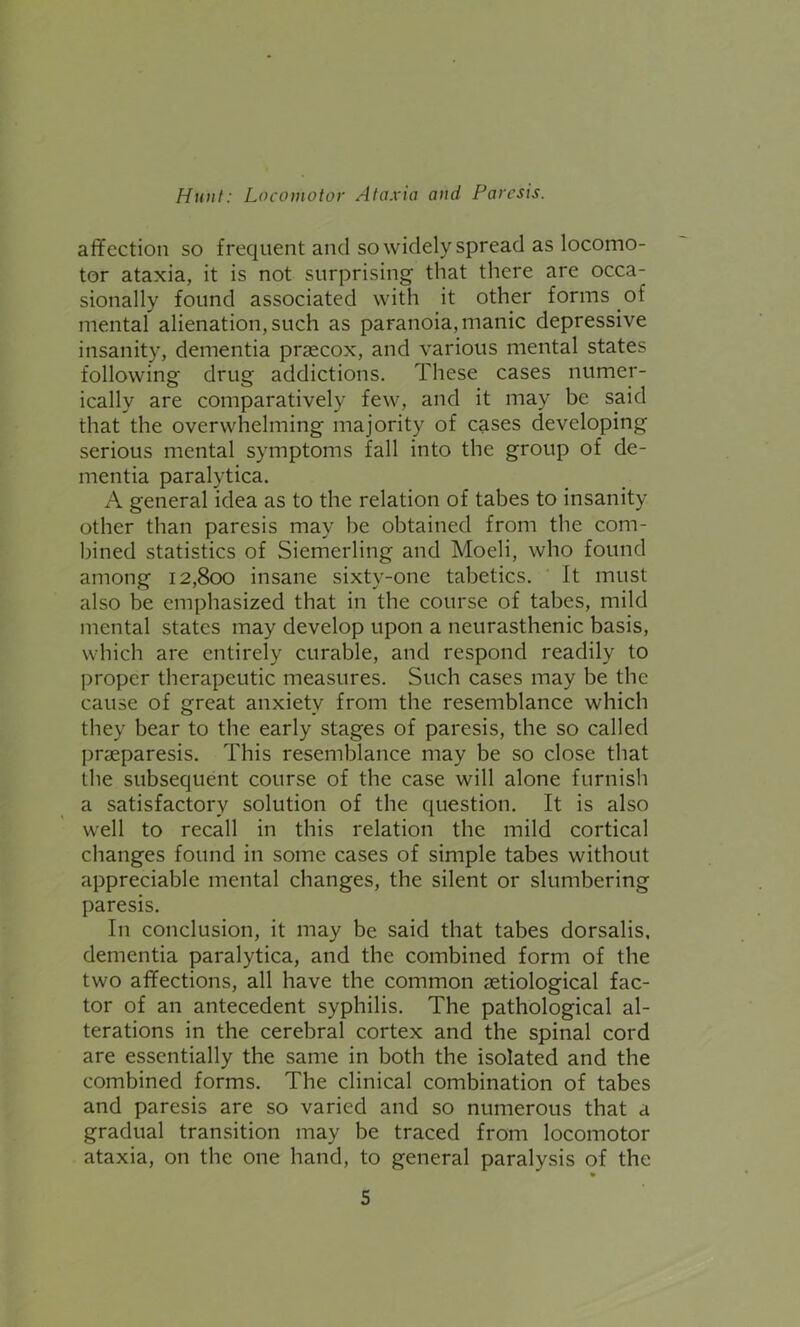 affection so frequent and so widely spread as locomo- tor ataxia, it is not surprising that there are occa- sionally found associated with it other forms .of mental alienation, such as paranoia, manic depressive insanity, dementia praecox, and various mental states following drug addictions. These cases numer- ically are comparatively few, and it may be said that the overwhelming majority of cases developing serious mental symptoms fall into the group of de- mentia paralytica. A general idea as to the relation of tabes to insanity other than paresis may be obtained from the com- bined statistics of Siemerling and Moeli, who found among 12,800 insane sixty-one tabetics. It must also be emphasized that in the course of tabes, mild mental states may develop upon a neurasthenic basis, which are entirely curable, and respond readily to proper therapeutic measures. Such cases may be the cause of great anxiety from the resemblance which they bear to the early stages of paresis, the so called prseparesis. This resemblance may be so close that the subsequent course of the case will alone furnish a satisfactory solution of the question. It is also well to recall in this relation the mild cortical changes found in some cases of simple tabes without appreciable mental changes, the silent or slumbering paresis. I11 conclusion, it may be said that tabes dorsalis, dementia paralytica, and the combined form of the two affections, all have the common etiological fac- tor of an antecedent syphilis. The pathological al- terations in the cerebral cortex and the spinal cord are essentially the same in both the isolated and the combined forms. The clinical combination of tabes and paresis are so varied and so numerous that a gradual transition may be traced from locomotor ataxia, on the one hand, to general paralysis of the