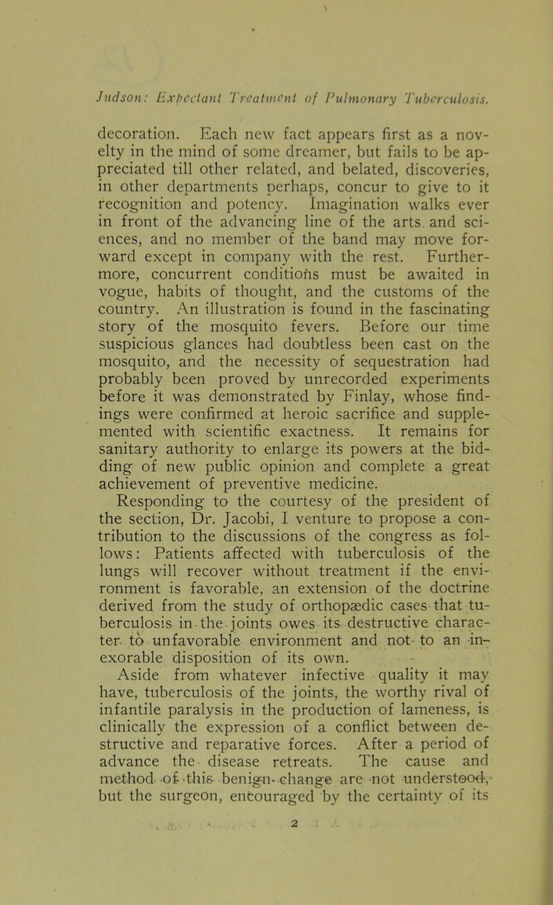 decoration. Each new fact appears first as a nov- elty in the mind of some dreamer, but fails to be ap- preciated till other related, and belated, discoveries, in other departments perhaps, concur to give to it recognition and potency. Imagination walks ever in front of the advancing line of the arts, and sci- ences, and no member of the band may move for- ward except in company with the rest. Further- more, concurrent conditions must be awaited in vogue, habits of thought, and the customs of the country. An illustration is found in the fascinating story of the mosquito fevers. Before our time suspicious glances had doubtless been cast on the mosquito, and the necessity of sequestration had probably been proved by unrecorded experiments before it was demonstrated by Finlay, whose find- ings were confirmed at heroic sacrifice and supple- mented with scientific exactness. It remains for sanitary authority to enlarge its powers at the bid- ding of new public opinion and complete a great achievement of preventive medicine. Responding to the courtesy of the president of the section. Dr. Jacobi, I venture to propose a con- tribution to the discussions of the congress as fol- lows: Patients afifected with tuberculosis of the lungs will recover without treatment if the envi- ronment is favorable, an extension of the doctrine derived from the study of orthopaedic cases that tu- berculosis in-the joints owes its destructive charac- ter- to unfavorable environment and not- to an in- exorable disposition of its own. Aside from whatever infective quality it may have, tuberculosis of the joints, the worthy rival of infantile paralysis in the production of lameness, is clinically the expression of a conflict between de- structive and reparative forces. After a period of advance the disease retreats. The cause and method of-this benig-^n-change are mot understood-, but the surgeon, encouraged by the certainty of its