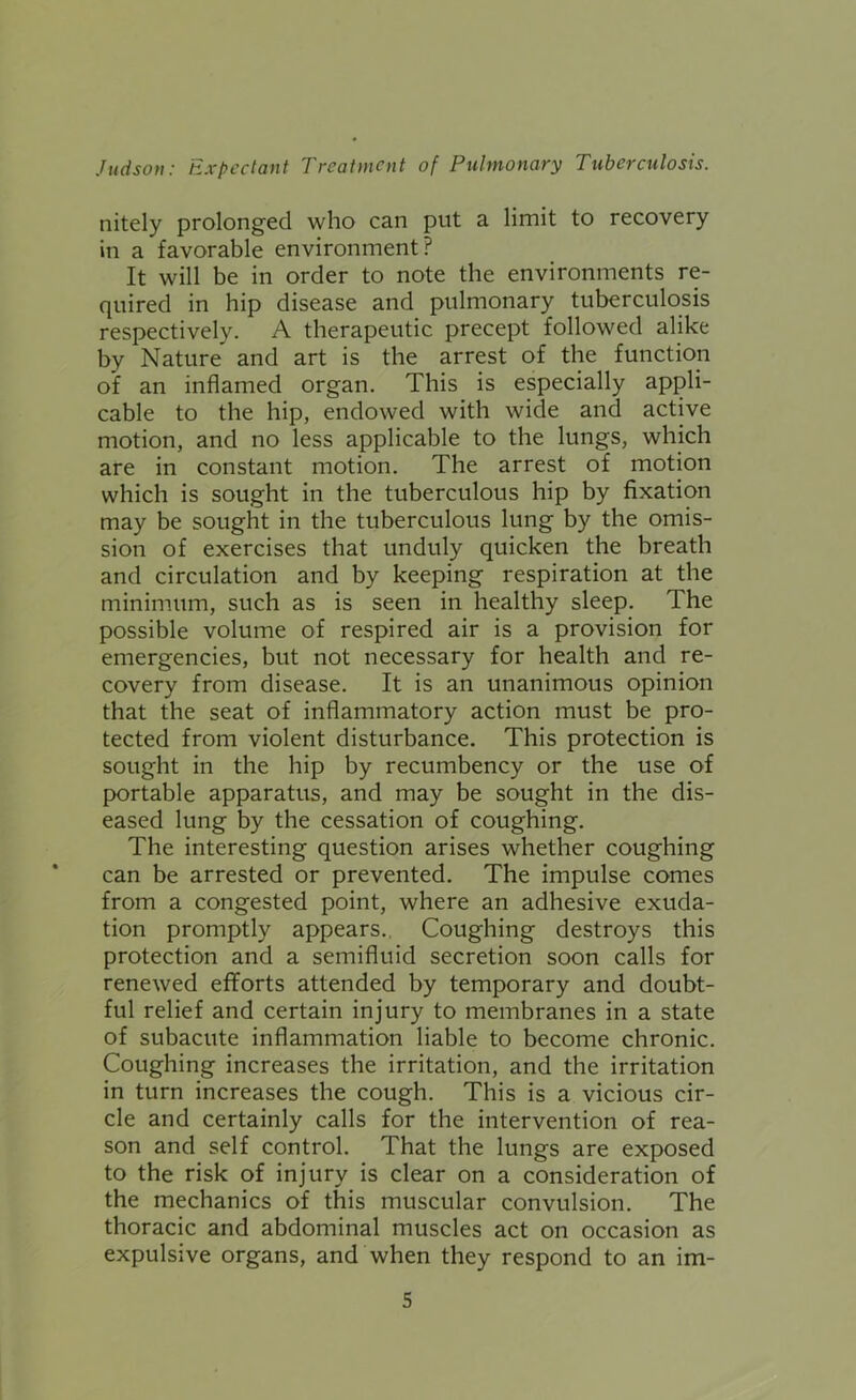 nitely prolonged who can put a limit to recovery in a favorable environment? It will be in order to note the environments re- quired in hip disease and pulmonary tuberculosis respectively. A therapeutic precept followed alike by Nature and art is the arrest of the function of an inflamed organ. This is especially appli- cable to the hip, endowed with wide and active motion, and no less applicable to the lungs, which are in constant motion. The arrest of motion which is sought in the tuberculous hip by fixation may be sought in the tuberculous lung by the omis- sion of exercises that unduly quicken the breath and circulation and by keeping respiration at the minimum, such as is seen in healthy sleep. The possible volume of respired air is a provision for emergencies, but not necessary for health and re- covery from disease. It is an unanimous opinion that the seat of inflammatory action must be pro- tected from violent disturbance. This protection is sought in the hip by recumbency or the use of portable apparatus, and may be sought in the dis- eased lung by the cessation of coughing. The interesting question arises whether coughing can be arrested or prevented. The impulse comes from a congested point, where an adhesive exuda- tion promptly appears.. Coughing destroys this protection and a semifluid secretion soon calls for renewed efforts attended by temporary and doubt- ful relief and certain injury to membranes in a state of subacute inflammation liable to become chronic. Coughing increases the irritation, and the irritation in turn increases the cough. This is a vicious cir- cle and certainly calls for the intervention of rea- son and self control. That the lungs are exposed to the risk of injury is clear on a consideration of the mechanics of this muscular convulsion. The thoracic and abdominal muscles act on occasion as expulsive organs, and when they respond to an im-