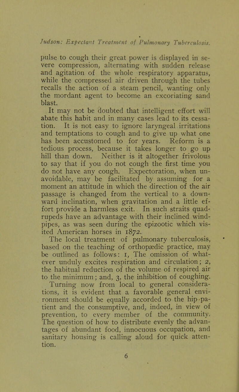 pulse to cough their great power is displayed in se- vere compression, alternating with sudden release and agitation of the whole respiratory apparatus, while the compressed air driven through the tubes recalls the action of a steam pencil, wanting only the mordant agent to become an excoriating sand blast. It may not be doubted that intelligent effort will abate this habit and in many cases lead to its cessa- tion. It is not easy to ignore laryngeal irritations and temptations to cough and to give up what one has been accustomed to for years. Reform is a tedious process, because it takes longer to go up hill than down. Neither is it altogether frivolous to say that if you do not cough the first time you do not have any cough. Expectoration, when un- avoidable, may be facilitated by assuming for a moment an attitude in which the direction of the air passage is changed from the vertical to a down- ward inclination, when gravitation and a little ef- fort provide a harmless exit. In such straits quad- rupeds have an advantage with their inclined wind- pipes, as was seen during the epizootic which vis- ited American horses in 1872. The local treatment of pulmonary tuberculosis, based on the teaching of orthopaedic practice, may be outlined as follows: i. The omission of what- ever unduly excites respiration and circulation; 2, the habitual reduction of the volume of respired air to the minimum; and, 3, the inhibition of coughing. Turning now from local to general considera- tions, it is evident that a favorable general envi- ronment should be equally accorded to the hip-pa- tient and the consumptive, and, indeed, in view of prevention, to every member of the community. The question of how to distribute evenly the advan- tages of abundant food, innocuous occupation, and sanitary housing is calling aloud for quick atten- tion.