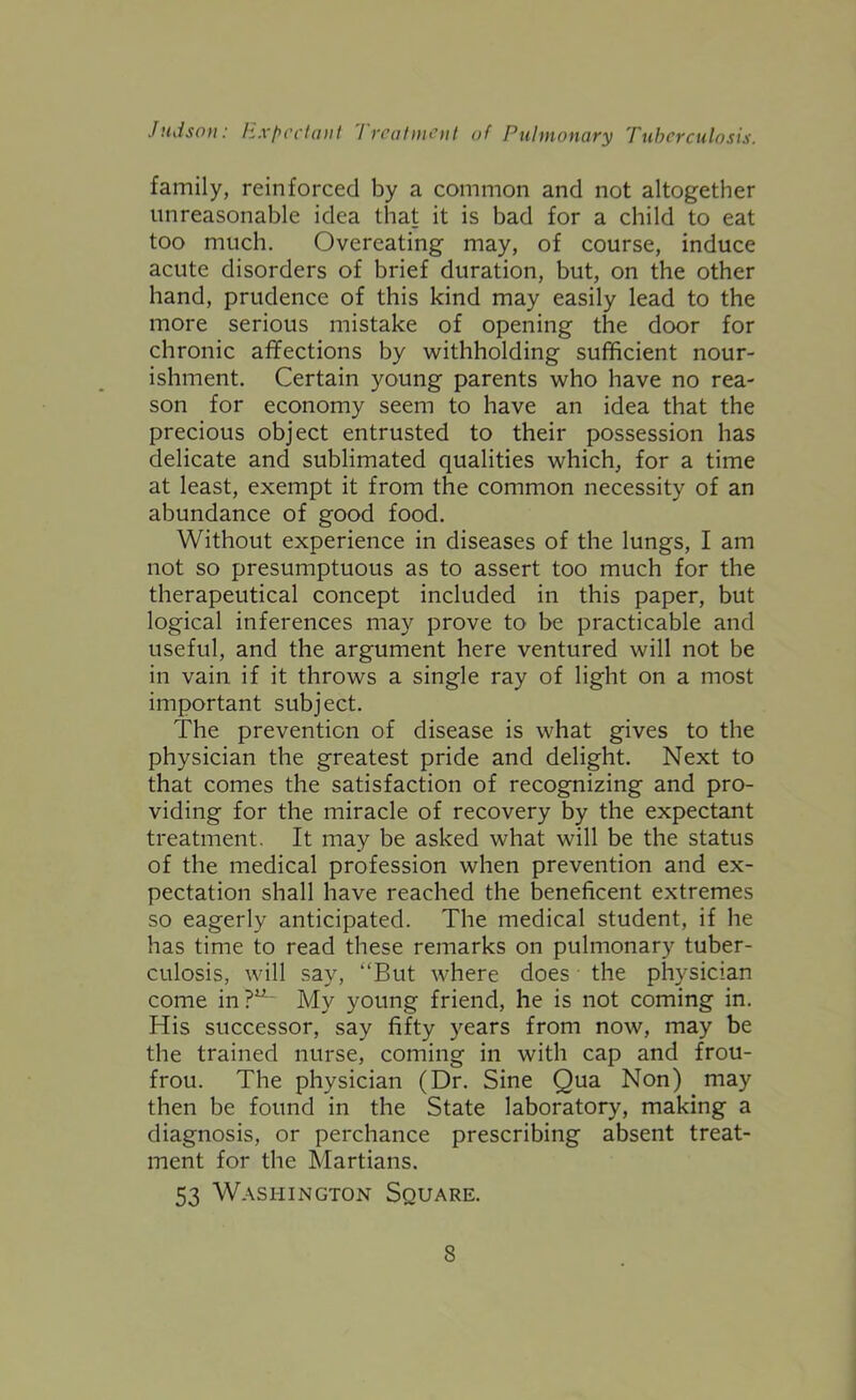 family, reinforced by a common and not altogether unreasonable idea that it is bad for a child to eat too much. Overeating may, of course, induce acute disorders of brief duration, but, on the other hand, prudence of this kind may easily lead to the more serious mistake of opening the door for chronic affections by withholding sufficient nour- ishment. Certain young parents who have no rea- son for economy seem to have an idea that the precious object entrusted to their possession has delicate and sublimated qualities which, for a time at least, exempt it from the common necessity of an abundance of good food. Without experience in diseases of the lungs, I am not so presumptuous as to assert too much for the therapeutical concept included in this paper, but logical inferences may prove to be practicable and useful, and the argument here ventured will not be in vain if it throws a single ray of light on a most important subject. The prevention of disease is what gives to the physician the greatest pride and delight. Next to that comes the satisfaction of recognizing and pro- viding for the miracle of recovery by the expectant treatment. It may be asked what will be the status of the medical profession when prevention and ex- pectation shall have reached the beneficent extremes so eagerly anticipated. The medical student, if he has time to read these remarks on pulmonary tuber- culosis, will say, “But where does • the physician come in?^^ My young friend, he is not coming in. His successor, say fifty years from now, may be the trained nurse, coming in with cap and frou- frou. The physician (Dr. Sine Qua Non) may then be found in the State laboratory, making a diagnosis, or perchance prescribing absent treat- ment for the Martians. 53 Washington Square.