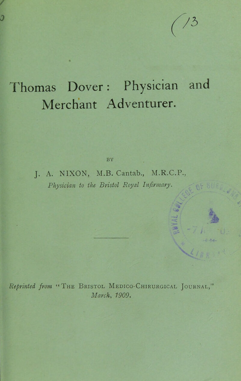 Thomas Dover: Physician and Merchant Adventurer. BY J. A. NIXON, M.B. Cantab., M.R.C.P., Physician to the Bristol Royal Infirmary. 1 St Reprinted from “The Bristol Medico-Chirurgical Journal,” March, 1909.