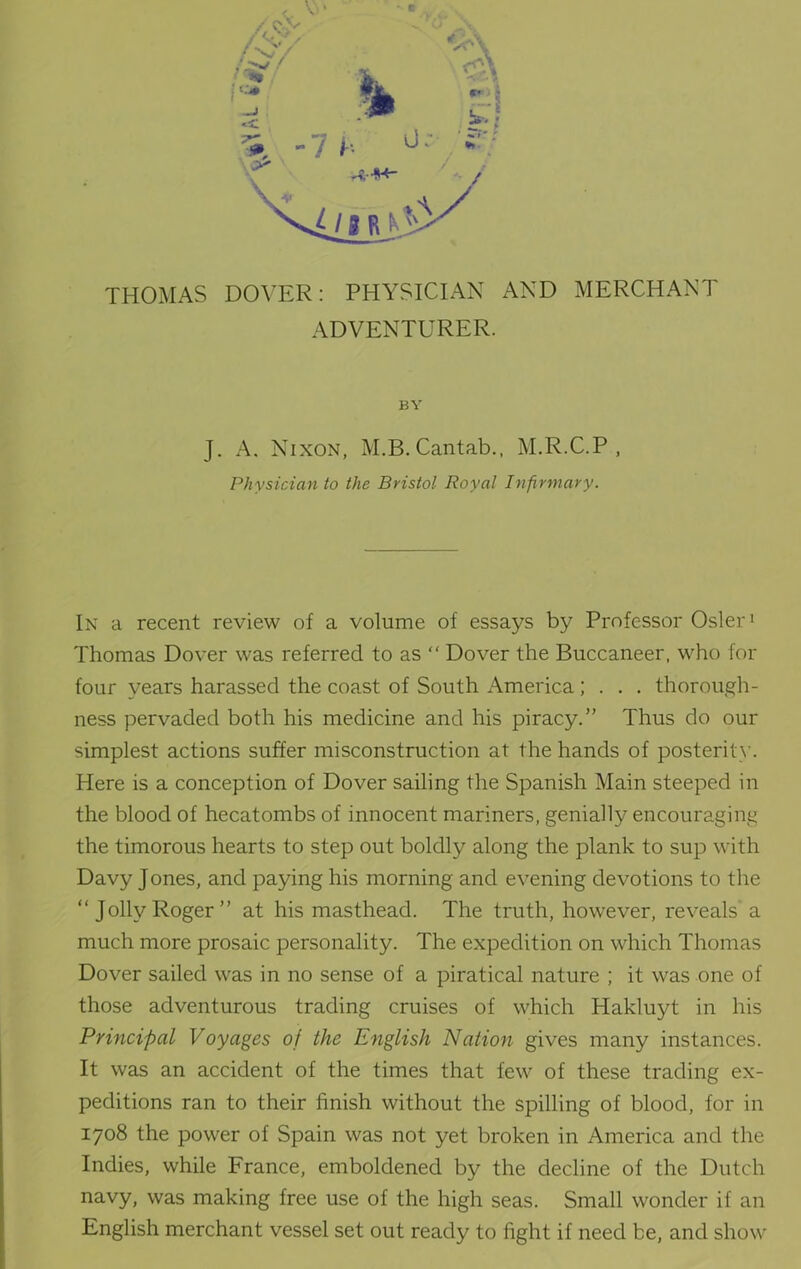 ADVENTURER. BY J. A. Nixon, M.B. Cantab., M.R.C.P , Physician to the Bristol Royal Infirmary. In a recent review of a volume of essays by Professor Osier1 Thomas Dover was referred to as “ Dover the Buccaneer, who for four years harassed the coast of South America; . . . thorough- ness pervaded both his medicine and his piracy.” Thus do our simplest actions suffer misconstruction at the hands of posterity. Here is a conception of Dover sailing the Spanish Main steeped in the blood of hecatombs of innocent mariners, genially encouraging the timorous hearts to step out boldly along the plank to sup with Davy Jones, and paying his morning and evening devotions to the “ Jolly Roger ” at his masthead. The truth, however, reveals' a much more prosaic personality. The expedition on which Thomas Dover sailed was in no sense of a piratical nature ; it was one of those adventurous trading cruises of which Hakluyt in his Principal Voyages of the English Nation gives many instances. It was an accident of the times that few of these trading ex- peditions ran to their finish without the spilling of blood, for in 1708 the power of Spain was not yet broken in America and the Indies, while France, emboldened by the decline of the Dutch navy, was making free use of the high seas. Small wonder if an English merchant vessel set out ready to fight if need be, and show