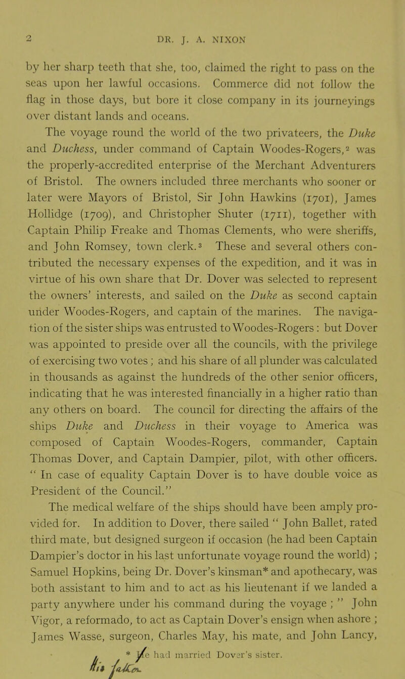 by her sharp teeth that she, too, claimed the right to pass on the seas upon her lawful occasions. Commerce did not follow the flag in those days, but bore it close company in its journeyings over distant lands and oceans. The voyage round the world of the two privateers, the Duke and Duchess, under command of Captain Woodes-Rogers,2 was the properly-accredited enterprise of the Merchant Adventurers of Bristol. The owners included three merchants who sooner or later were Mayors of Bristol, Sir John Hawkins (1701), James Hollidge (1709), and Christopher Shuter (1711), together with Captain Philip Freake and Thomas Clements, who were sheriffs, and John Romsey, town clerk.3 These and several others con- tributed the necessary expenses of the expedition, and it was in virtue of his own share that Dr. Dover was selected to represent the owners’ interests, and sailed on the Duke as second captain under Woodes-Rogers, and captain of the marines. The naviga- tion of the sister ships was entrusted to Woodes-Rogers : but Dover was appointed to preside over all the councils, with the privilege of exercising two votes ; and his share of all plunder was calculated in thousands as against the hundreds of the other senior officers, indicating that he was interested financially in a higher ratio than any others on board. The council for directing the affairs of the ships Duke and Duchess in their voyage to America was composed of Captain Woodes-Rogers, commander, Captain Thomas Dover, and Captain Dampier, pilot, with other officers.  In case of equality Captain Dover is to have double voice as President of the Council.” The medical welfare of the ships should have been amply pro- vided for. In addition to Dover, there sailed “ John Ballet, rated third mate, but designed surgeon if occasion (he had been Captain Dampier’s doctor in his last unfortunate voyage round the world) ; Samuel Hopkins, being Dr. Dover’s kinsman* and apothecary, was both assistant to him and to act as his lieutenant if we landed a party anywhere under his command during the voyage ; ” John Vigor, a reformado, to act as Captain Dover’s ensign when ashore ; James Wasse, surgeon, Charles May, his mate, and John Lancy, * jj^e had married Dover’s sister.