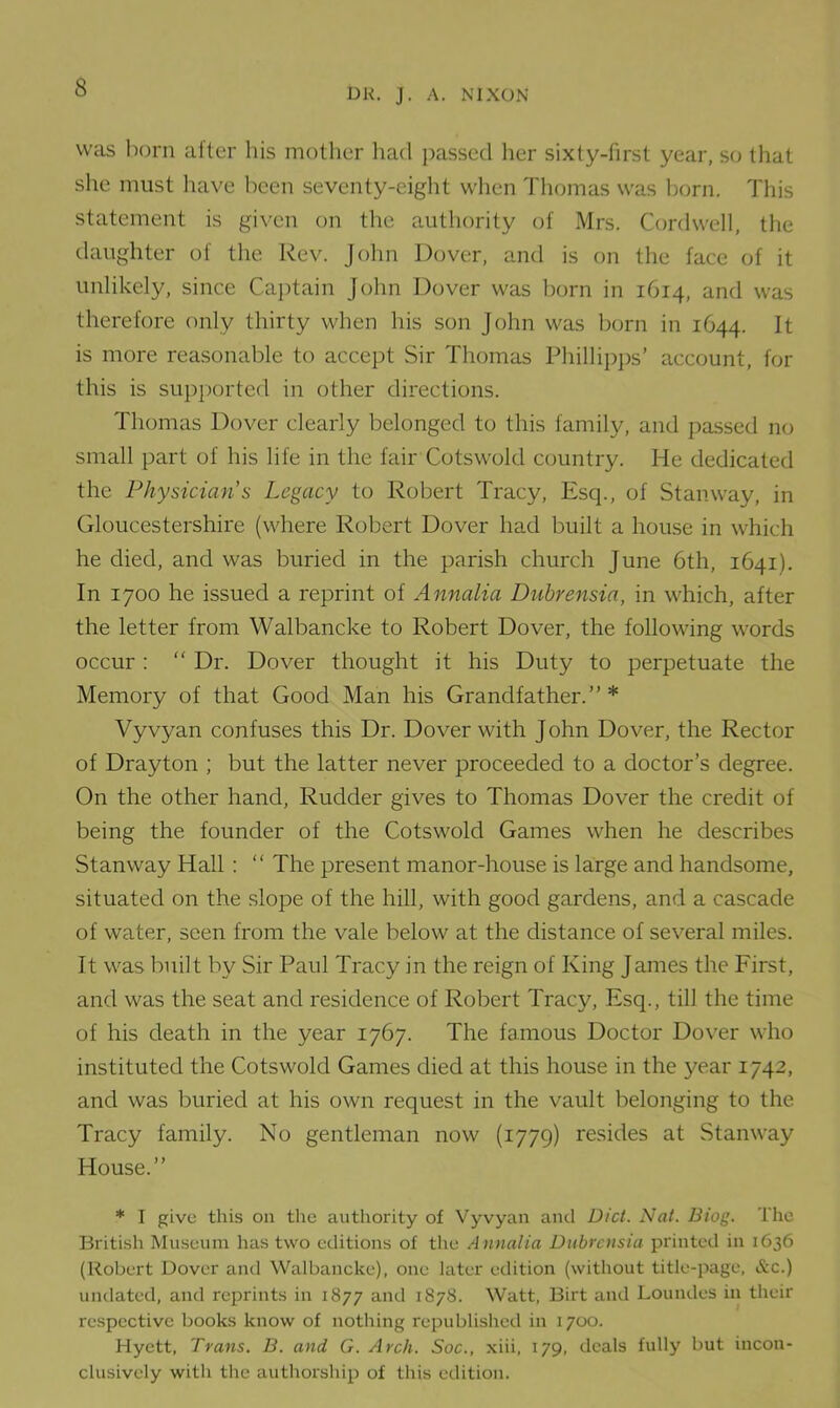 DR. J. A. NIXON was born after his mother had passed her sixty-first year, so that she must have been seventy-eight when Thomas was born. This statement is given on the authority of Mrs. Cord well, the daughter of the Rev. John Dover, and is on the face of it unlikely, since Captain John Dover was born in 1614, and was therefore only thirty when his son John was born in 1C44. It is more reasonable to accept Sir Thomas Phillipps’ account, for this is supported in other directions. Thomas Dover clearly belonged to this family, and passed no small part of his life in the fair Cotswold country. He dedicated the Physician s Legacy to Robert Tracy, Esq., of Stanway, in Gloucestershire (where Robert Dover had built a house in which he died, and was buried in the parish church June 6th, 1641). In 1700 he issued a reprint of Annalia Dubrensia, in which, after the letter from Walbancke to Robert Dover, the following words occur : “ Dr. Dover thought it his Duty to perpetuate the Memory of that Good Man his Grandfather.” * Vyvyan confuses this Dr. Dover with John Dover, the Rector of Drayton ; but the latter never proceeded to a doctor’s degree. On the other hand. Rudder gives to Thomas Dover the credit of being the founder of the Cotswold Games when he describes Stanway Hall : “ The present manor-house is large and handsome, situated on the slope of the hill, with good gardens, and a cascade of water, seen from the vale below at the distance of several miles. It was built by Sir Paul Tracy in the reign of King James the First, and was the seat and residence of Robert Tracy, Esq., till the time of his death in the year 1767. The famous Doctor Dover who instituted the Cotswold Games died at this house in the year 1742, and was buried at his own request in the vault belonging to the Tracy family. No gentleman now (1779) resides at Stanway House.” * I give this on the authority of Vyvyan and Diet. Nat. Biog. The British Museum has two editions of the Annalia Dubrensia printed in 1636 (Robert Dover and Walbancke), one later edition (without title-page, &c.) undated, and reprints in 1877 and 1878. Watt, Birt and Loundes in their respective books know of nothing republished in 1700. Hyett, Trans. B. and G. Arch. Soc., xiii, 179, deals fully but incon- clusively with the authorship of this edition.