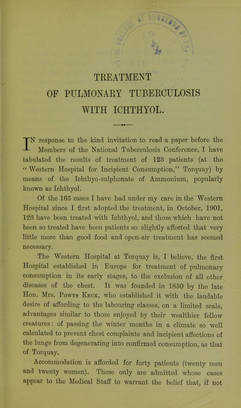 TREATMENT OF PULMONARY TUBERCULOSIS WITH ICHTHYOL. IN response to the kind invitation to read a paper before the Members of the National Tuberculosis Conference, I have tabulated the results of treatment of 128 patients (at the “ Western Hospital for Incipient Consumption,” Torquay) by means of the Ichthyo-sulplionate of Ammonium, popularly known as Ichthyol. Of the 165 cases I have had under my care in the Western Hospital since I first adopted the treatment, in October, 1901, 123 have been treated with Ichthyol, and those which have not been so treated have been patients so slightly affected that very little more than good food and open-air treatment has seemed necessary. The Western Hospital at Torquay is, I believe, the first Hospital established in Europe for treatment of pulmonary consumption in its early stages, to the exclusion of all other diseases of the chest. It was founded in 1850 by the late Hon. Mrs. Powys Keck, who established it with the laudable desire of affording to the labouring classes, on a limited scale, advantages similar to those enjoyed by their wealthier fellow creatures: of passing the winter months in a climate so well calculated to prevent chest complaints and incipient affections of the lungs from degenerating into confirmed consumption, as that of Torquay. Accommodation is afforded for forty patients (twenty men and twenty women). Those only are admitted whose cases appear to the Medical Staff to warrant the belief that, if not