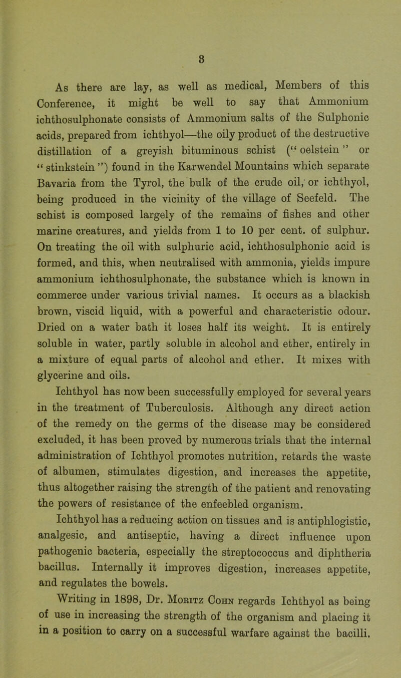 8 As there are lay, as well as medical, Members of this Conference, it might be well to say that Ammonium ichthosulplionate consists of Ammonium salts of the Sulphonic acids, prepared from ichthyol—the oily product of the destructive distillation of a greyish bituminous schist (“ oelstein ” or “ stinkstein ”) found in the Karwendel Mountains which separate Bavaria from the Tyrol, the bulk of the crude oil, or ichthyol, being produced in the vicinity of the village of Seefeld. The schist is composed largely of the remains of fishes and other marine creatures, and yields from 1 to 10 per cent, of sulphur. On treating the oil with sulphuric acid, ichthosulphonic acid is formed, and this, when neutralised with ammonia, yields impure ammonium ichthosulphonate, the substance which is known in commerce under various trivial names. It occurs as a blackish brown, viscid liquid, with a powerful and characteristic odour. Dried on a water bath it loses half its weight. It is entirely soluble in water, partly soluble in alcohol and ether, entirely in a mixture of equal parts of alcohol and ether. It mixes with glycerine and oils. Ichthyol has now been successfully employed for several years in the treatment of Tuberculosis. Although any direct action of the remedy on the germs of the disease may be considered excluded, it lias been proved by numerous trials that the internal administration of Ichthyol promotes nutrition, retards the waste of albumen, stimulates digestion, and increases the appetite, thus altogether raising the strength of the patient and renovating the powers of resistance of the enfeebled organism. Ichthyol has a reducing action on tissues and is antiphlogistic, analgesic, and antiseptic, having a direct influence upon pathogenic bacteria, especially the streptococcus and diphtheria bacillus. Internally it improves digestion, increases appetite, and regulates the bowels. Writing in 1898, Dr. Moritz Cohn regards Ichthyol as being of use in increasing the strength of the organism and placing it in a position to carry on a successful warfare against the bacilli.