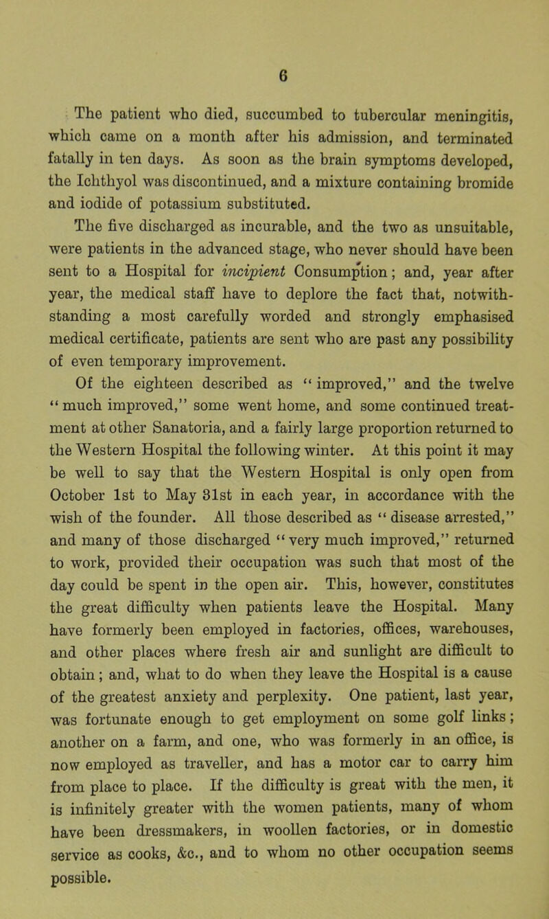 The patient who died, succumbed to tubercular meningitis, which came on a month after his admission, and terminated fatally in ten days. As soon as the brain symptoms developed, the Ichthyol was discontinued, and a mixture containing bromide and iodide of potassium substituted. The five discharged as incurable, and the two as unsuitable, were patients in the advanced stage, who never should have been sent to a Hospital for incipient Consumption; and, year after year, the medical staff have to deplore the fact that, notwith- standing a most carefully worded and strongly emphasised medical certificate, patients are sent who are past any possibility of even temporary improvement. Of the eighteen described as “ improved,” and the twelve “ much improved,” some went home, and some continued treat- ment at other Sanatoria, and a fairly large proportion returned to the Western Hospital the following winter. At this point it may be well to say that the Western Hospital is only open from October 1st to May 31st in each year, in accordance with the wish of the founder. All those described as “ disease arrested,” and many of those discharged “very much improved,” returned to work, provided their occupation was such that most of the day could be spent in the open air. This, however, constitutes the great difficulty when patients leave the Hospital. Many have formerly been employed in factories, offices, warehouses, and other places where fresh air and sunlight are difficult to obtain; and, what to do when they leave the Hospital is a cause of the greatest anxiety and perplexity. One patient, last year, was fortunate enough to get employment on some golf links; another on a farm, and one, who was formerly in an office, is now employed as traveller, and has a motor car to carry him from place to place. If the difficulty is great with the men, it is infinitely greater with the women patients, many of whom have been dressmakers, in woollen factories, or in domestic service as cooks, &c., and to whom no other occupation seems possible.