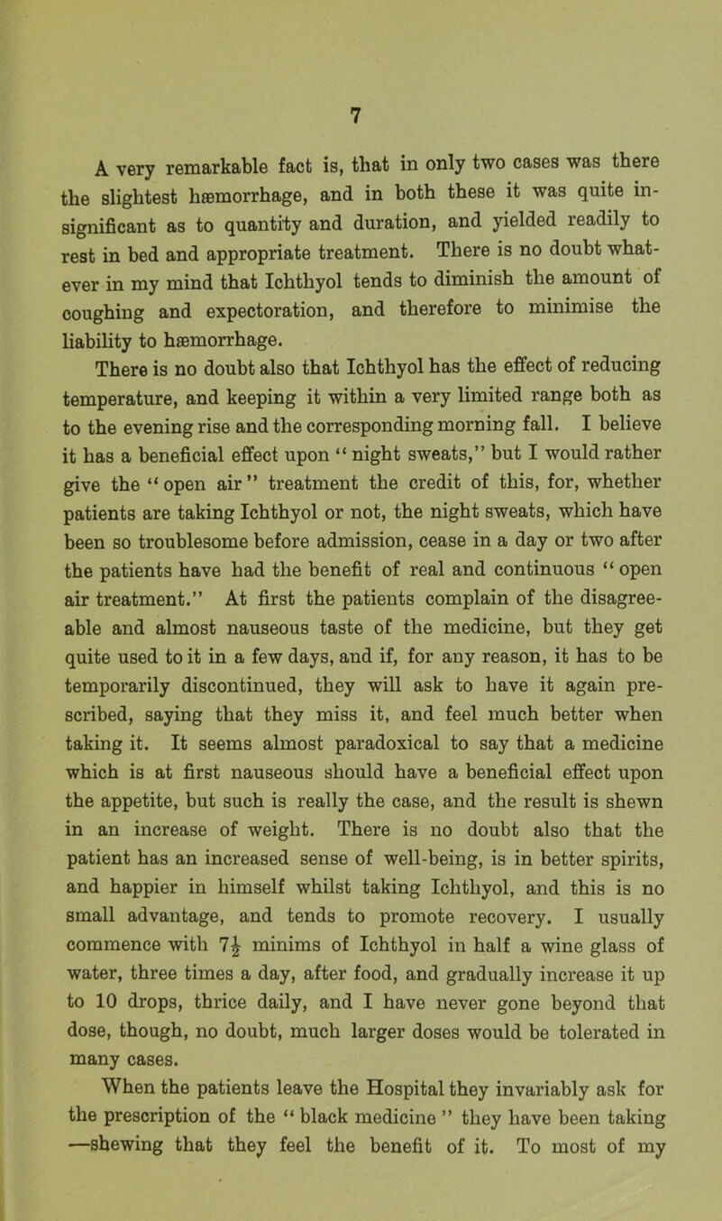 A very remarkable fact is, that in only two cases was there the slightest haemorrhage, and in both these it was quite in- significant as to quantity and duration, and yielded leadily to rest in bed and appropriate treatment. There is no doubt what- ever in my mind that Ichthyol tends to diminish the amount of coughing and expectoration, and therefore to minimise the liability to haemorrhage. There is no doubt also that Ichthyol has the effect of reducing temperature, and keeping it within a very limited range both as to the evening rise and the corresponding morning fall. I believe it has a beneficial effect upon “ night sweats,” but I would rather give the “ open air ” treatment the credit of this, for, whether patients are taking Ichthyol or not, the night sweats, which have been so troublesome before admission, cease in a day or two after the patients have had the benefit of real and continuous “open air treatment.” At first the patients complain of the disagree- able and almost nauseous taste of the medicine, but they get quite used to it in a few days, and if, for any reason, it has to be temporarily discontinued, they will ask to have it again pre- scribed, saying that they miss it, and feel much better when taking it. It seems almost paradoxical to say that a medicine which is at first nauseous should have a beneficial effect upon the appetite, but such is really the case, and the result is shewn in an increase of weight. There is no doubt also that the patient has an increased sense of well-being, is in better spirits, and happier in himself whilst taking Ichthyol, and this is no small advantage, and tends to promote recovery. I usually commence with minims of Ichthyol in half a wine glass of water, three times a day, after food, and gradually increase it up to 10 drops, thrice daily, and I have never gone beyond that dose, though, no doubt, much larger doses would be tolerated in many cases. When the patients leave the Hospital they invariably ask for the prescription of the “ black medicine ” they have been taking —shewing that they feel the benefit of it. To most of my