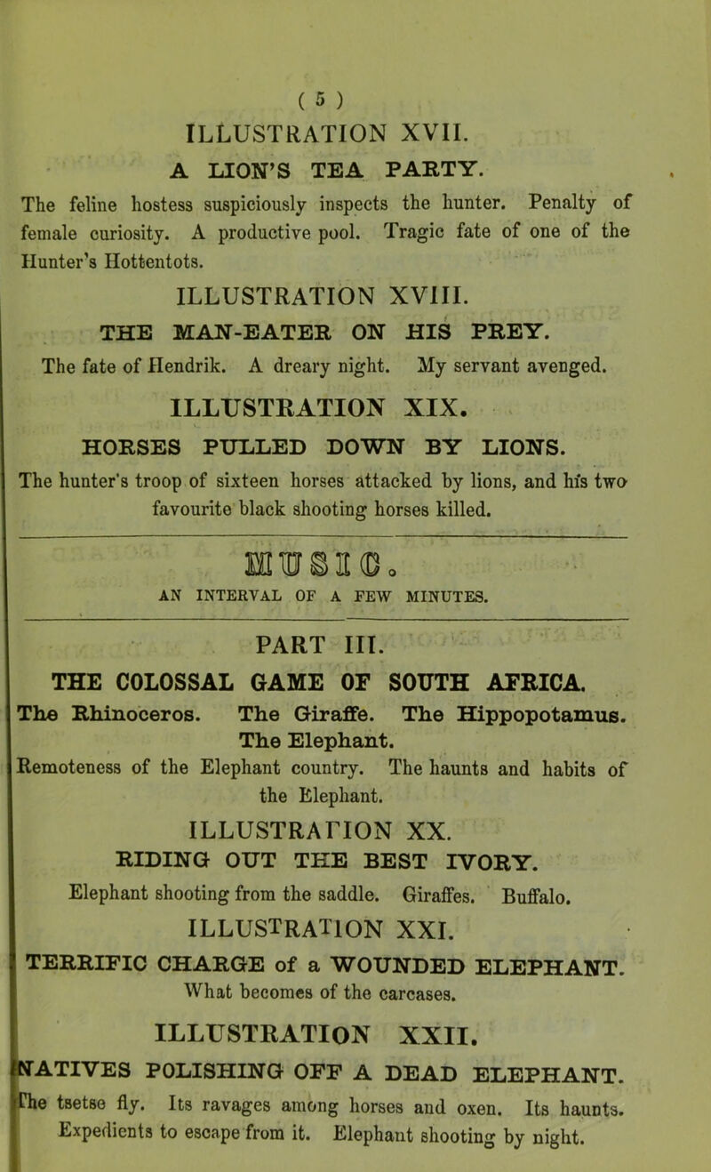 ILLUSTRATION XVII. A LION’S TEA PARTY. The feline hostess suspiciously inspects the hunter. Penalty of female curiosity. A productive pool. Tragic fate of one of the Hunter’s Hottentots. ILLUSTRATION XVIII. THE MAN-EATER ON HIS PREY. The fate of Hendrik. A dreary night. My servant avenged. ILLUSTRATION XIX. . HORSES PULLED DOWN BY LIONS. The hunter’s troop of sixteen horses attacked by lions, and hfs two favourite black shooting horses killed. EfllUSKDo AN INTERVAL OF A FEW MINUTES. K PART III. THE COLOSSAL GAME OF SOUTH AFRICA. The Rhinoceros. The Giraffe. The Hippopotamus. The Elephant. Remoteness of the Elephant country. The haunts and habits of the Elephant. ILLUSTRATION XX. RIDING OUT THE BEST IVORY. Elephant shooting from the saddle. Giraffes. ‘ Buffalo. ILLUSTRATION XXL TERRIFIC CHARGE of a WOUNDED ELEPHANT. What becomes of the carcases. ILLUSTRATION XXII. ATIVES POLISHING OFF A DEAD ELEPHANT. e tsetse fly. Its ravages among horses and oxen. Its haunts. Expedients to escape from it. Elephant shooting by night.