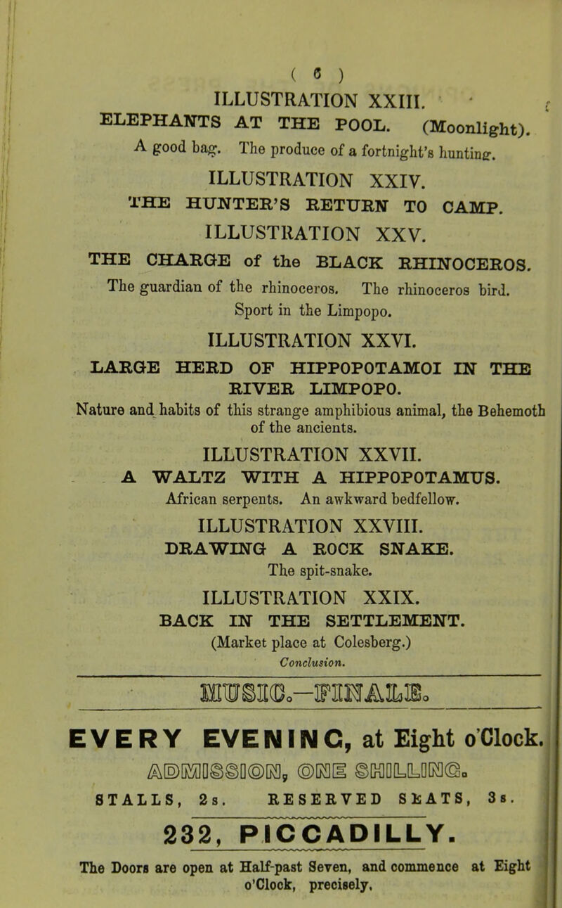 ILLUSTRATION XXIII. ‘ ( ELEPHANTS AT THE POOL. (Moonlight). A good bag. The produce of a fortnight’s hunting. ILLUSTRATION XXIV. THE HUNTER’S RETURN TO CAMP. ILLUSTRATION XXV. THE CHARGE of the BLACK RHINOCEROS. The guardian of the rhinoceros. The rhinoceros bird. Sport in the Limpopo. ILLUSTRATION XXVI. LARGE HERD OF HIPPOPOTAMOI IN THE RIVER LIMPOPO. Nature and, habits of this strange amphibious animal, the Behemoth of the ancients. ILLUSTRATION XXVII. . A WALTZ WITH A HIPPOPOTAMUS. African serpents. An awkward bedfellow. ILLUSTRATION XXVIII. DRAWING A ROCK SNAKE. The spit-snake. ILLUSTRATION XXIX. BACK IN THE SETTLEMENT. (Market place at Colesberg.) Conclusion. HIW§I(D.-FI[HAILIEo EVERY EVE NIN C, at Eight oClock. /aDoaioffiSDOKi, ©rai ©Motyrao. STALLS, 2s. RESERVED SEATS, 3». I 232, PI^COADILLY. The Boors are open at Half-past Seven, and commence at Eight o’clock, precisely,