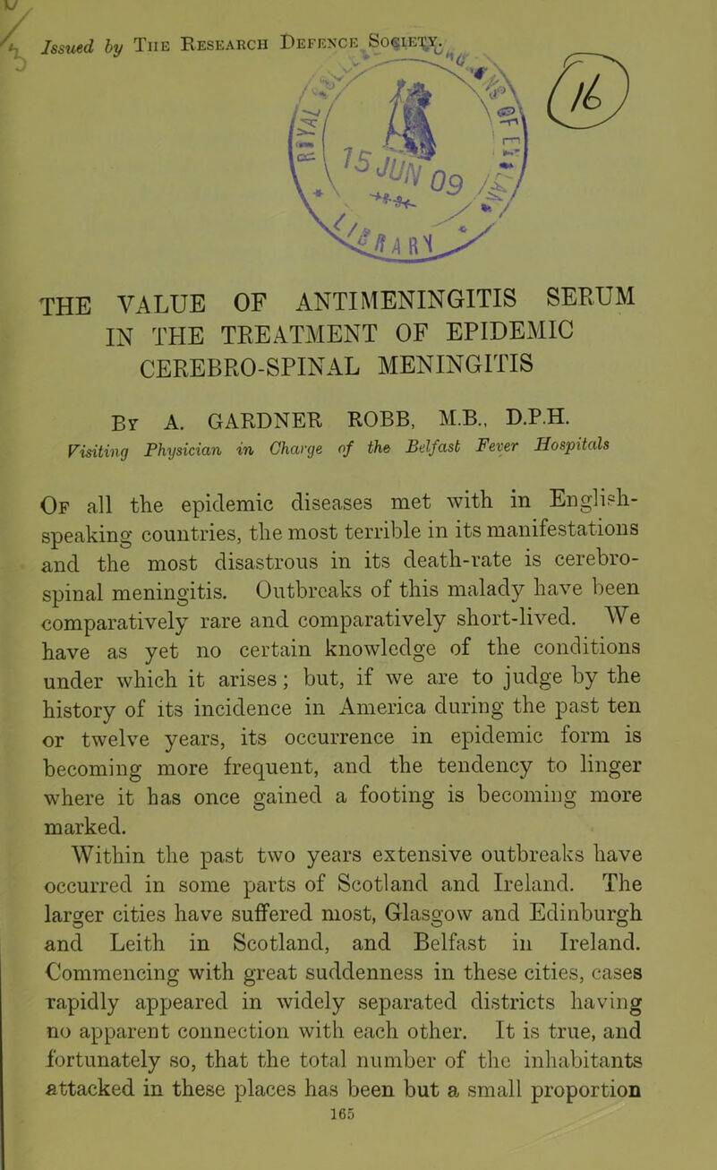 the value of antimeningitis serum IN THE TREATMENT OF EPIDEMIC CEREBRO-SPINAL MENINGITIS Bt a. GARDNER ROBB, M.B., D.P.H. Visiting Physician in Charge of the Belfast Fever Hospitals Of all the epidemic diseases met with in English- speaking countries, the most terrible in its manifestations and the most disastrous in its death-rate is cerebro- spinal meningitis. Outbreaks of this malady have been comparatively rare and comparatively short-lived. We have as yet no certain knowledge of the conditions under which it arises; but, if we are to judge by the history of its incidence in America during the past ten or twelve years, its occurrence in epidemic form is becoming more frequent, and the tendency to linger where it has once gained a footing is becoming more marked. Within the past two years extensive outbreaks have occurred in some parts of Scotland and Ireland. The larger cities have suffered most, Glasgow and Edinburgh and Leith in Scotland, and Belfast in Ireland. Commencing with great suddenness in these cities, cases rapidly appeared in widely separated districts having no apparent connection with each other. It is true, and fortunately so, that the total number of the inhabitants attacked in these places has been but a small proportion