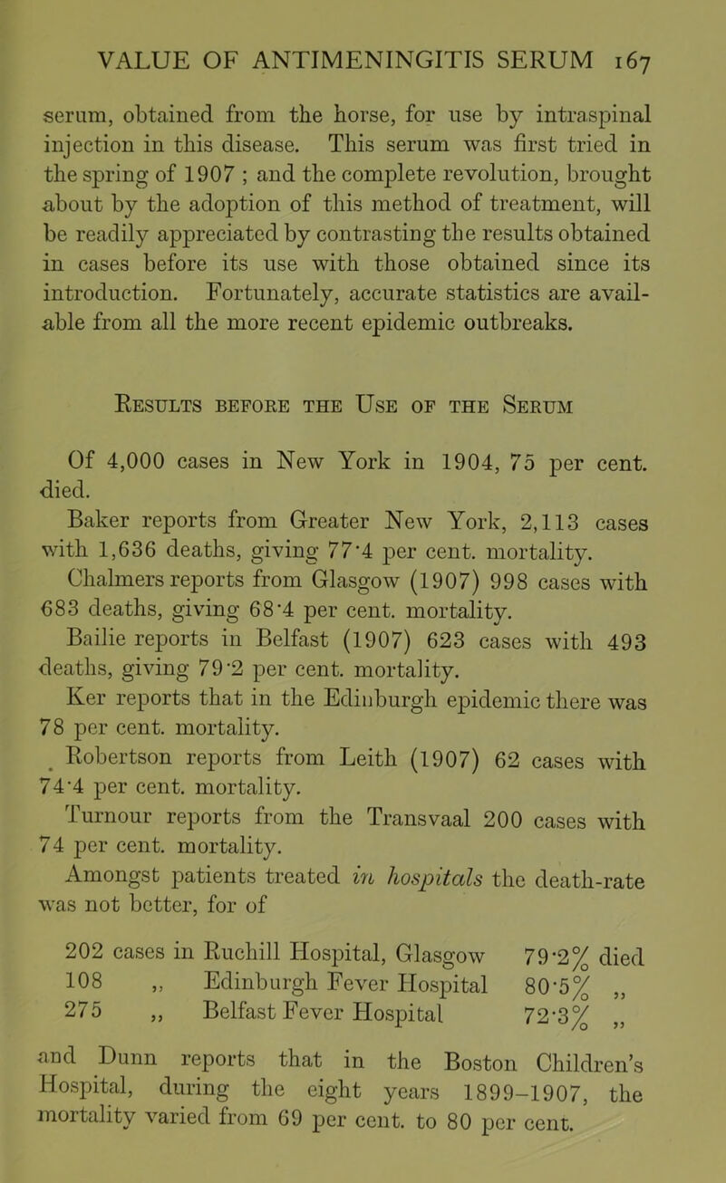 serum, obtained from the horse, for use by intraspinal injection in this disease. This serum was first tried in the spring of 1907 ; and the complete revolution, brought about by the adoption of this method of treatment, will be readily appreciated by contrasting the results obtained in cases before its use with those obtained since its introduction. Fortunately, accurate statistics are avail- able from all the more recent epidemic outbreaks. Results before the Use of the Serum Of 4,000 cases in New York in 1904, 75 per cent, died. Baker reports from Greater New York, 2,113 cases with 1,636 deaths, giving 77'4 per cent, mortality. Chalmers reports from Glasgow (1907) 998 cases with 683 deaths, giving 68*4 per cent, mortality. Bailie reports in Belfast (1907) 623 cases with 493 deaths, giving 79*2 per cent, mortality. Ker reports that in the Edinburgh epidemic there was 78 per cent, mortality. ^ Robertson reports from Leith (1907) 62 cases with 74*4 per cent, mortality. Tumour reports from the Transvaal 200 cases with 74 per cent, mortality. Amongst patients treated m hospitals the death-rate was not better, for of 202 cases in Ruchill Hospital, Glasgow 79*2% died 108 „ Edinburgh Fever Hospital 80*5% „ 275 „ Belfast Fever Hospital 72*3% and Dunn reports that in the Boston Children’s Hospital, during the eight years 1899-1907, the mortality varied from 69 per cent, to 80 per cent.