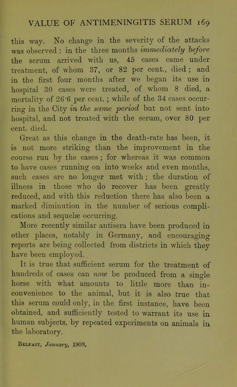 this way. No change in the severity of the attacks was observed : in the three months immediately before the serum arrived with us, 45 cases came under treatment, of whom 37, or 82 per cent., died ; and in the first four months after we began its use in hospital 30 cases were treated, of whom 8 died, a. mortality of 26‘6 per cent.; while of the 34 cases occur- ring in the City in the same period but not sent into hospital, and not treated with the serum, over 80 per eent. died. Great as this change in the death-rate has been, it is not more striking than the improvement in the course run by the cases ; for whereas it was common to have cases running on into weeks and even months, such cases are no longer met with; the duration of illness in those who do recover has been greatly reduced, and with this reduction there has also been a marked dimiuution in the number of serious compli- cations and sequelae occurring. More recently similar antisera have been produced in other places, notably in Germany, and encouraging reports are being collected from districts in which they have been employed. It is true that sufficient serum for the treatment of hundreds of cases can now be produced from a single horse with what amounts to little more than in- convenience to the animal, but it is also true that this serum could only, in the first instance, have been obtained, and sufficiently tested to warrant its use in human subjects, by repeated experiments on animals in the laboratory. Belfast, Jamuiry, 190f).