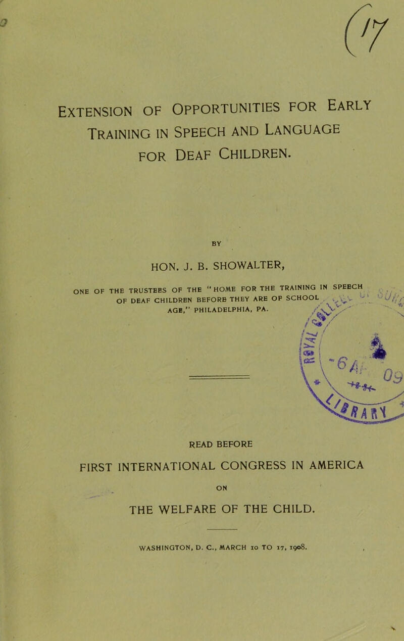 Extension of Opportunities for Early Training in Speech and Language FOR Deaf Children. BY HON. J. B. SHOWALTER, READ BEFORE FIRST INTERNATIONAL CONGRESS IN AMERICA ON THE WELFARE OF THE CHILD. WASHINGTON, D. C., MARCH lo TO 17. 1908-