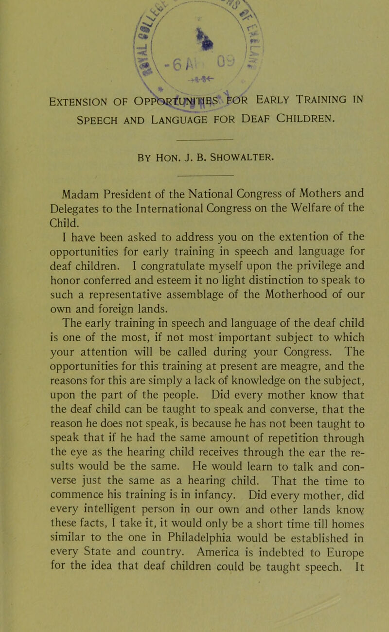 Speech and Language for Deaf Children. BY Hon. J. b. Showalter. Madam President of the National Congress of Mothers and Delegates to the International Congress on the Welfare of the I have been asked to address you on the extention of the opportunities for early training in speech and language for deaf children. I congratulate myself upon the privilege and honor conferred and esteem it no light distinction to speak to such a representative assemblage of the Motherhood of our own and foreign lands. The early training in speech and language of the deaf child is one of the most, if not most important subject to which your attention will be called during your Congress. The opportunities for this training at present are meagre, and the reasons for this are simply a lack of knowledge on the subject, upon the part of the people. Did every mother know that the deaf child can be taught to speak and converse, that the reason he does not speak, is because he has not been taught to speak that if he had the same amount of repetition through the eye as the hearing child receives through the ear the re- sults would be the same. He would learn to talk and con- commence his training is in infancy. Did every mother, did every intelligent person in our own and other lands know these facts, I take it, it would only be a short time till homes similar to the one in Philadelphia would be established in every State and country. America is indebted to Europe for the idea that deaf children could be taught speech. It Child.