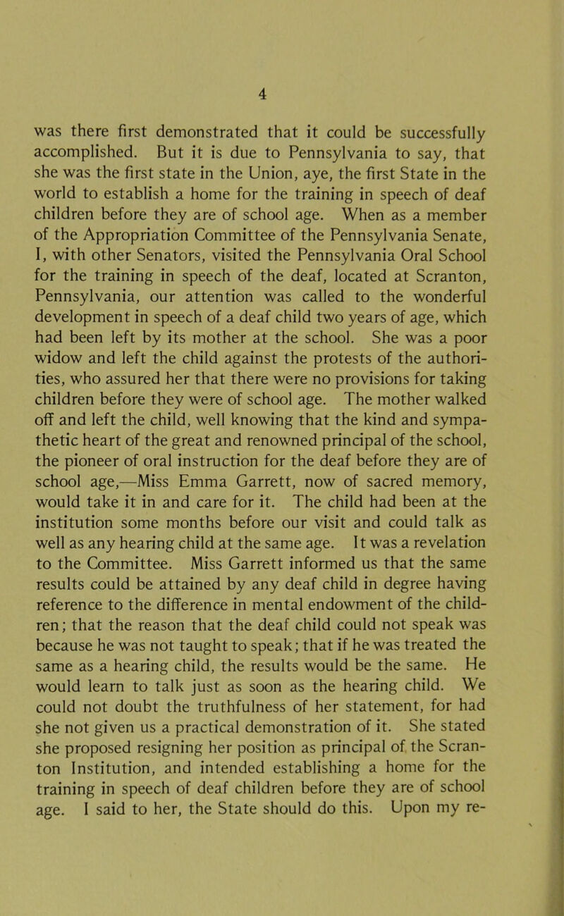 was there first demonstrated that it could be successfully accomplished. But it is due to Pennsylvania to say, that she was the first state in the Union, aye, the first State in the world to establish a home for the training in speech of deaf children before they are of school age. When as a member of the Appropriation Committee of the Pennsylvania Senate, I, with other Senators, visited the Pennsylvania Oral School for the training in speech of the deaf, located at Scranton, Pennsylvania, our attention was called to the wonderful development in speech of a deaf child two years of age, which had been left by its mother at the school. She was a poor widow and left the child against the protests of the authori- ties, who assured her that there were no provisions for taking children before they were of school age. The mother walked off and left the child, well knowing that the kind and sympa- thetic heart of the great and renowned principal of the school, the pioneer of oral instruction for the deaf before they are of school age,—Miss Emma Garrett, now of sacred memory, would take it in and care for it. The child had been at the institution some months before our visit and could talk as well as any hearing child at the same age. It was a revelation to the Committee. Miss Garrett informed us that the same results could be attained by any deaf child in degree having reference to the difference in mental endowment of the child- ren ; that the reason that the deaf child could not speak was because he was not taught to speak; that if he was treated the same as a hearing child, the results would be the same. He would learn to talk just as soon as the hearing child. We could not doubt the truthfulness of her statement, for had she not given us a practical demonstration of it. She stated she proposed resigning her position as principal of the Scran- ton Institution, and intended establishing a home for the training in speech of deaf children before they are of school age. I said to her, the State should do this. Upon my re-