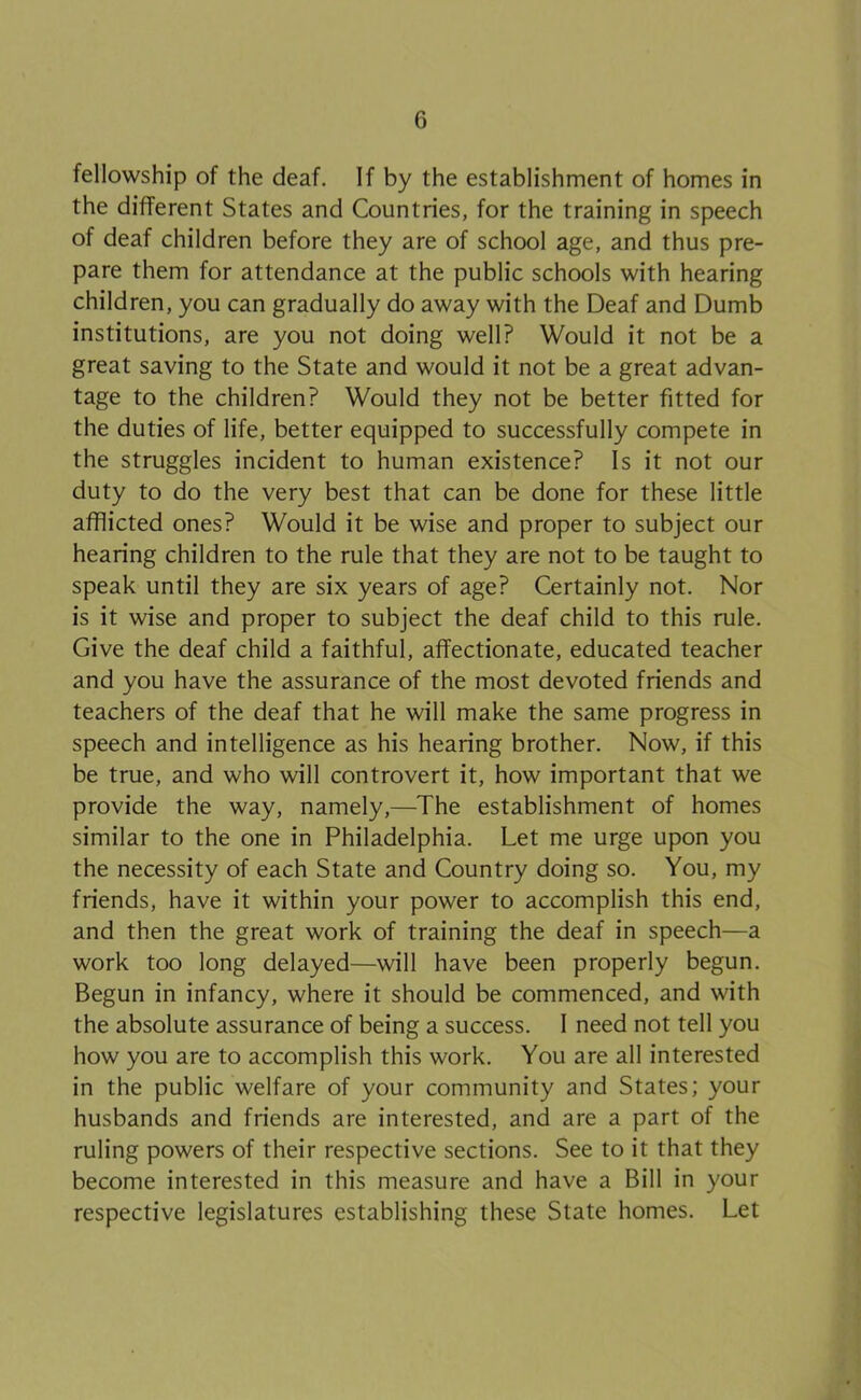 fellowship of the deaf. If by the establishment of homes in the different States and Countries, for the training in speech of deaf children before they are of school age, and thus pre- pare them for attendance at the public schools with hearing children, you can gradually do away with the Deaf and Dumb institutions, are you not doing well? Would it not be a great saving to the State and would it not be a great advan- tage to the children? Would they not be better fitted for the duties of life, better equipped to successfully compete in the struggles incident to human existence? Is it not our duty to do the very best that can be done for these little afflicted ones? Would it be wise and proper to subject our hearing children to the rule that they are not to be taught to speak until they are six years of age? Certainly not. Nor is it wise and proper to subject the deaf child to this rule. Give the deaf child a faithful, affectionate, educated teacher and you have the assurance of the most devoted friends and teachers of the deaf that he will make the same progress in speech and intelligence as his hearing brother. Now, if this be true, and who will controvert it, how important that we provide the way, namely,—The establishment of homes similar to the one in Philadelphia. Let me urge upon you the necessity of each State and Country doing so. You, my friends, have it within your power to accomplish this end, and then the great work of training the deaf in speech—a work too long delayed—will have been properly begun. Begun in infancy, where it should be commenced, and with the absolute assurance of being a success. 1 need not tell you how you are to accomplish this work. You are all interested in the public welfare of your community and States; your husbands and friends are interested, and are a part of the ruling powers of their respective sections. See to it that they become interested in this measure and have a Bill in your respective legislatures establishing these State homes. Let