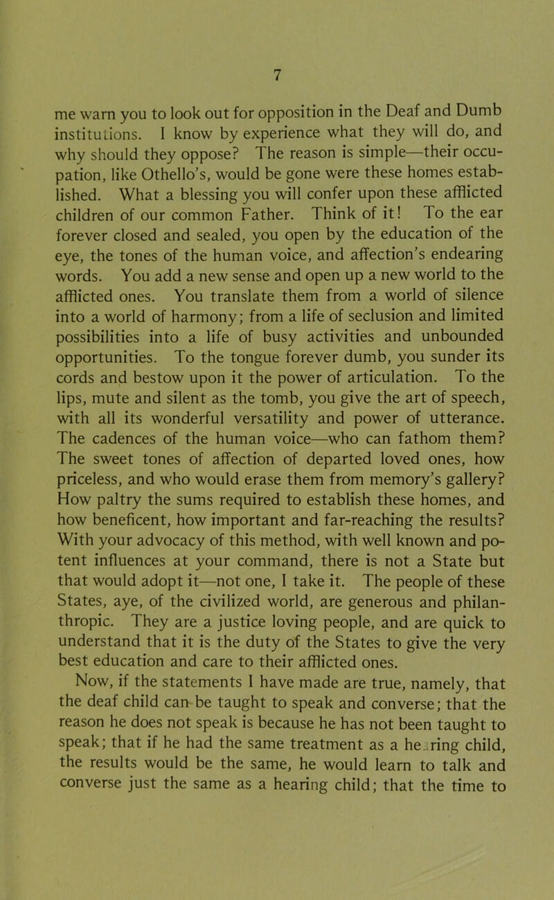 me warn you to look out for opposition in the Deaf and Dumb institutions. I know by experience what they will do, and why should they oppose? The reason is simple—their occu- pation, like Othello’s, would be gone were these homes estab- lished. What a blessing you will confer upon these afflicted children of our common Father. Think of it! To the ear forever closed and sealed, you open by the education of the eye, the tones of the human voice, and affection’s endearing words. You add a new sense and open up a new world to the afflicted ones. You translate them from a world of silence into a world of harmony; from a life of seclusion and limited possibilities into a life of busy activities and unbounded opportunities. To the tongue forever dumb, you sunder its cords and bestow upon it the power of articulation. To the lips, mute and silent as the tomb, you give the art of speech, with all its wonderful versatility and power of utterance. The cadences of the human voice—who can fathom them? The sweet tones of affection of departed loved ones, how priceless, and who would erase them from memory’s gallery? How paltry the sums required to establish these homes, and how beneficent, how important and far-reaching the results? With your advocacy of this method, with well known and po- tent influences at your command, there is not a State but that would adopt it—not one, I take it. The people of these States, aye, of the civilized world, are generous and philan- thropic. They are a justice loving people, and are quick to understand that it is the duty of the States to give the very best education and care to their afflicted ones. Now, if the statements I have made are true, namely, that the deaf child can be taught to speak and converse; that the reason he does not speak is because he has not been taught to speak; that if he had the same treatment as a heiiring child, the results would be the same, he would learn to talk and