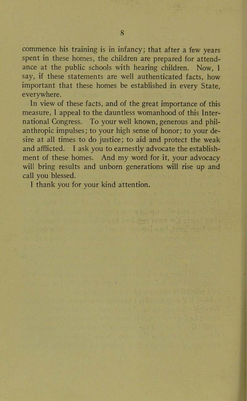 commence his training is in infancy; that after a few years spent in these homes, the children are prepared for attend- ance at the public schools with hearing children. Now, I say, if these statements are well authenticated facts, how important that these homes be established in every State, everywhere. In view of these facts, and of the great importance of this measure, I appeal to the dauntless womanhood of this Inter- national Congress. To your well known, generous and phil- anthropic impulses; to your high sense of honor; to your de- sire at all times to do justice; to aid and protect the weak and afflicted, I ask you to earnestly advocate the establish- ment of these homes. And my word for it, your advocacy will bring results and unborn generations will rise up and call you blessed. I thank you for your kind attention. I