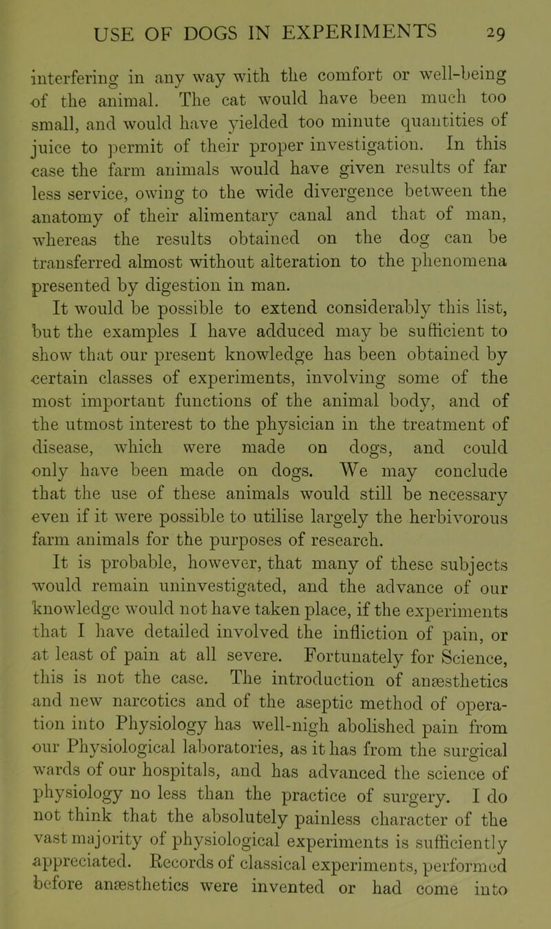 interfering in any way with the comfort or well-being of the animal. The cat would have been much too small, and would have yielded too minute quantities ot juice to permit of their proper investigation. In this case the farm animals would have given results of far less service, owing to the wide divergence between the anatomy of their alimentary canal and that of man, whereas the results obtained on the dog can be transferred almost without alteration to the phenomena presented by digestion in man. It would be possible to extend considerably this list, but the examples I have adduced may be sufticient to show that our present knowledge has been obtained by certain classes of experiments, involving some of the most important functions of the animal body, and of the utmost interest to the physician in the treatment of disease, which were made on dogs, and could only have been made on dogs. We may conclude that the use of these animals would still be necessary even if it were possible to utilise largely the herbivorous farm animals for the purposes of research. It is probable, however, that many of these subjects would remain uninvestigated, and the advance of our knowledge would not have taken place, if the experiments that I have detailed involved the infliction of pain, or at least of pain at all severe. Fortunately for Science, this is not the case. The introduction of anaesthetics and new narcotics and of the aseptic method of opera- tion into Physiology has well-nigh abolished pain from our Physiological laboratories, as it has from the surgical wards of our hospitals, and has advanced the science of physiology no less than the practice of surgery. I do not think that the absolutely painless character of the vast majority of physiological experiments is sufficiently appreciated. Records of classical experiments, performed before anaesthetics were invented or had come into