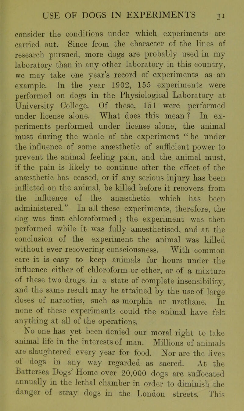 consider the conditions under which experiments are carried out. Since from the character of the lines of research pursued, more dogs are prol^ably used in my laboratory than in any other laboratory in this country, we may take one year’s record of experiments as an example. In the year 1902, 155 experiments were performed on dogs in the Physiological Laboratory at University College. Of these, 151 were performed under license alone. What does this mean ? In ex- periments performed under license alone, the animal must during the whole of the experiment “ be under the influence of some ansesthetic of sufifiLcient power to prevent the animal feeling pain, and the animal must, if the pain is likely to continue after the effect of the ansesthetic has ceased, or if any serious injury has been inflicted on the animal, be killed before it recovers from the influence of the ansesthetic which has been administered.” In all these experiments, therefore, the dog was first chloroformed ; the experiment was then performed while it was fully ansesthetised, and at the conclusion of the experiment the animal was killed without ever recovering consciousness. With common care it is easy to keep animals for hours under the influence either of chloroform or ether, or of a mixture of these two drugs, in a state of complete insensibility, and the same result may be attained by the use of large doses of narcotics, such as morphia or urethane. In none of these experiments could the animal have felt anything at all of the operations. No one has yet been denied our moral right to take animal life in the interests of man. Millions of animals are slaughtered every year for food. Nor are the lives of dogs in any way regarded as sacred. At the Battersea Dogs’ Home over 20,000 dogs are suffocated annually in the lethal chamber in order to diminish the danger of stray dogs in the London streets. This