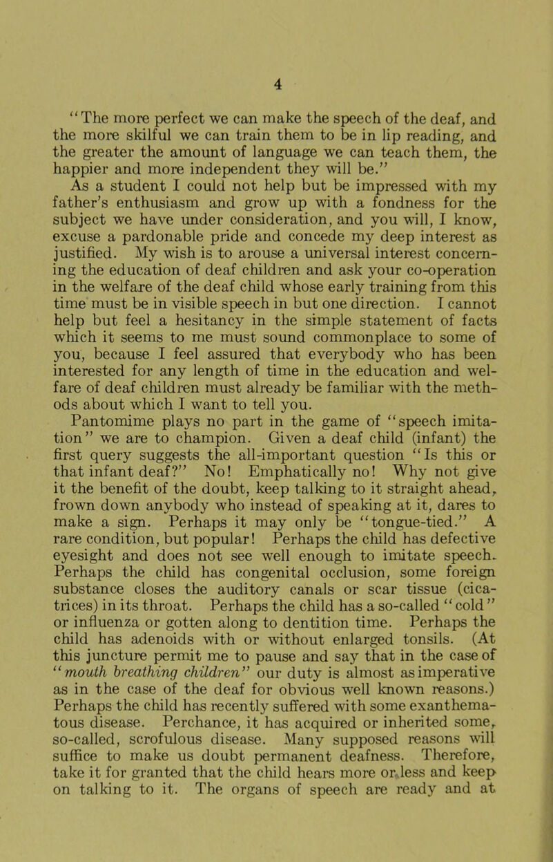 “The more perfect we can make the speech of the deaf, and the more skilful we can train them to be in lip reading, and the greater the amount of language we can teach them, the happier and more independent they will be.” As a student I could not help but be impressed with my father’s enthusiasm and grow up with a fondness for the subject we have under consideration, and you will, I know, excuse a pardonable pride and concede my deep interest as justified. My wish is to arouse a universal interest concern- ing the education of deaf children and ask your co-operation in the welfare of the deaf child whose early training from this time must be in visible speech in but one direction. I cannot help but feel a hesitancy in the simple statement of facts which it seems to me must sound commonplace to some of you, because I feel assured that everybody who has been interested for any length of time in the education and wel- fare of deaf children must already be familiar with the meth- ods about which I want to tell you. Pantomime plays no part in the game of “speech imita- tion” we are to champion. Given a deaf child (infant) the first query suggests the all-important question “Is this or that infant deaf?” No! Emphatically no! Why not give it the benefit of the doubt, keep talking to it straight ahead, frown down anybody who instead of speaking at it, dares to make a sign. Perhaps it may only be “tongue-tied.” A rare condition, but popular! Perhaps the child has defective eyesight and does not see well enough to imitate speech. Perhaps the child has congenital occlusion, some foreign substance closes the auditory canals or scar tissue (cica- trices) in its throat. Perhaps the child has a so-called “ cold ” or influenza or gotten along to dentition time. Perhaps the child has adenoids with or without enlarged tonsils. (At this juncture permit me to pause and say that in the case of “ mouth breathing children” our duty is almost as imperative as in the case of the deaf for obvious well known reasons.) Perhaps the child has recently suffered with some exanthema- tous disease. Perchance, it has acquired or inherited some, so-called, scrofulous disease. Many supposed reasons will suffice to make us doubt permanent deafness. Therefore, take it for granted that the child hears more ordess and keep on talking to it. The organs of speech are ready and at