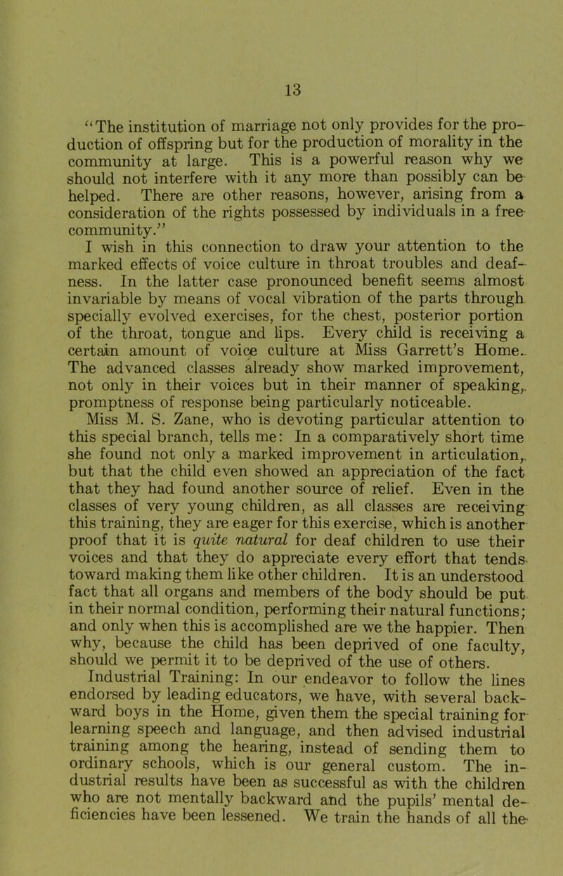 “The institution of marriage not only provides for the pro- duction of offspring but for the production of morality in the community at large. This is a powerful reason why we should not interfere with it any more than possibly can be helped. There are other reasons, however, arising from a consideration of the rights possessed by individuals in a free community.” I wish in this connection to draw your attention to the marked effects of voice culture in throat troubles and deaf- ness. In the latter case pronounced benefit seems almost invariable by means of vocal vibration of the parts through specially evolved exercises, for the chest, posterior portion of the throat, tongue and lips. Every child is receiving a certain amount of voice culture at Miss Garrett’s Home. The advanced classes already show marked improvement, not only in their voices but in their manner of speaking,, promptness of response being particularly noticeable. Miss M. S. Zane, who is devoting particular attention to this special branch, tells me: In a comparatively short time she found not only a marked improvement in articulation,, but that the child even showed an appreciation of the fact that they had found another source of relief. Even in the classes of very young children, as all classes are receiving this training, they are eager for this exercise, which is another proof that it is quite natural for deaf children to use their voices and that they do appreciate every effort that tends toward making them like other children. It is an understood fact that all organs and members of the body should be put in their normal condition, performing their natural functions; and only when this is accomplished are we the happier. Then why, because the child has been deprived of one faculty, should we permit it to be deprived of the use of others. Industrial Training: In our endeavor to follow the lines endorsed by leading educators, we have, with several back- ward boys in the Home, given them the special training for learning speech and language, and then advised industrial training among the hearing, instead of sending them to ordinary schools, which is our general custom. The in- dustrial results have been as successful as with the children who are not mentally backward and the pupils’ mental de- ficiencies have been lessened. We train the hands of all the