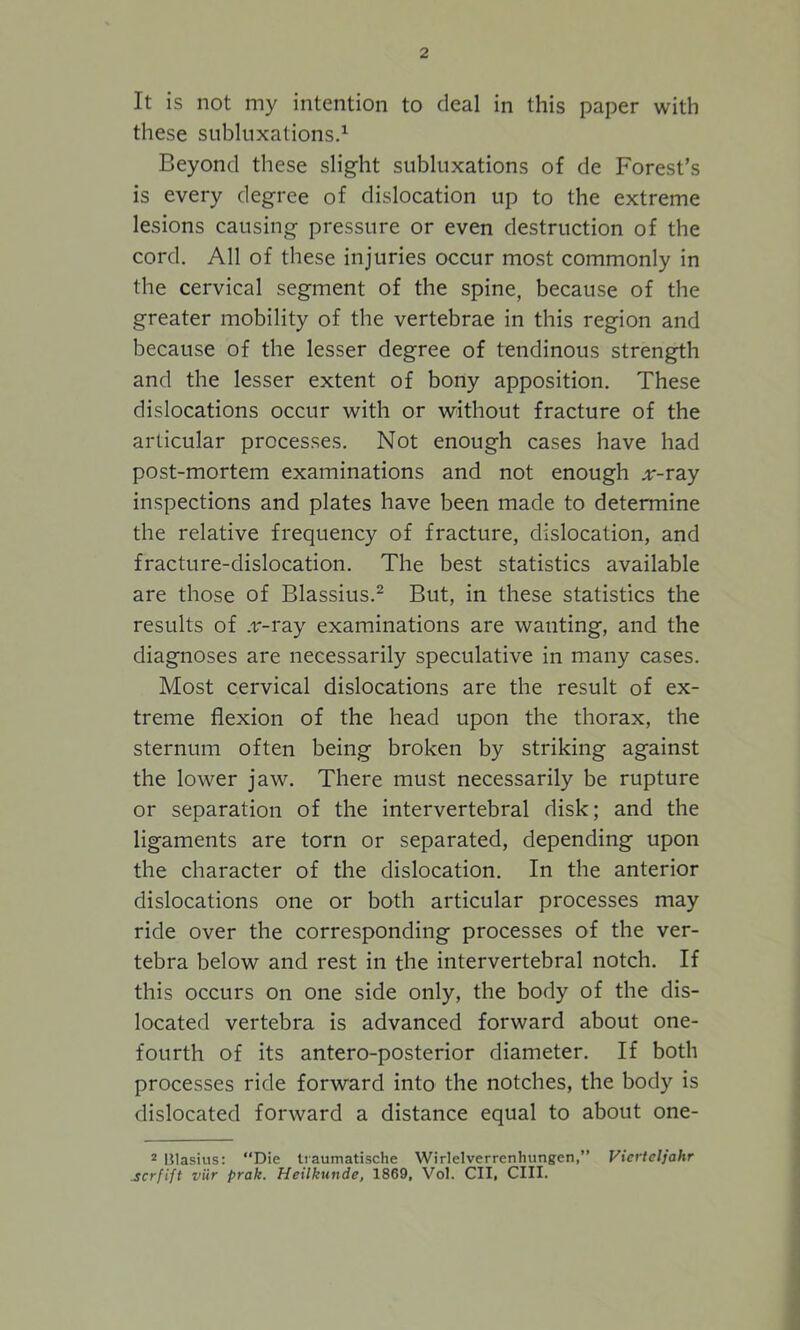 It is not my intention to deal in this paper with these subluxations.1 Beyond these slight subluxations of de Forest’s is every degree of dislocation up to the extreme lesions causing pressure or even destruction of the cord. All of these injuries occur most commonly in the cervical segment of the spine, because of the greater mobility of the vertebrae in this region and because of the lesser degree of tendinous strength and the lesser extent of bony apposition. These dislocations occur with or without fracture of the articular processes. Not enough cases have had post-mortem examinations and not enough .v-ray inspections and plates have been made to determine the relative frequency of fracture, dislocation, and fracture-dislocation. The best statistics available are those of Blassius.2 But, in these statistics the results of .v-ray examinations are wanting, and the diagnoses are necessarily speculative in many cases. Most cervical dislocations are the result of ex- treme flexion of the head upon the thorax, the sternum often being broken by striking against the lower jaw. There must necessarily be rupture or separation of the intervertebral disk; and the ligaments are torn or separated, depending upon the character of the dislocation. In the anterior dislocations one or both articular processes may ride over the corresponding processes of the ver- tebra below and rest in the intervertebral notch. If this occurs on one side only, the body of the dis- located vertebra is advanced forward about one- fourth of its antero-posterior diameter. If both processes ride forward into the notches, the body is dislocated forward a distance equal to about one- 2 Blasius: “Die Iraumatische Wirlelverrenhungen,” Vierteljahr scrfift viir prak. Heilkunde, 1869, Vol. CII, CIII.