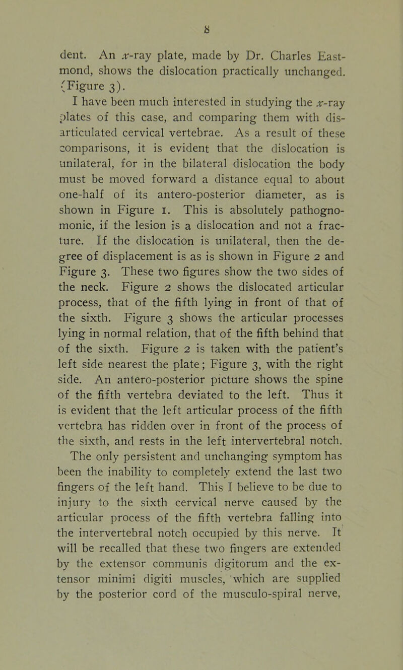 a dent. An .r-ray plate, made by Dr. Charles East- mond, shows the dislocation practically unchanged. (Figure 3). I have been much interested in studying the .r-ray plates of this case, and comparing them with dis- articulated cervical vertebrae. As a result of these comparisons, it is evident that the dislocation is unilateral, for in the bilateral dislocation the body must be moved forward a distance equal to about one-half of its antero-posterior diameter, as is shown in Figure 1. This is absolutely pathogno- monic, if the lesion is a dislocation and not a frac- ture. If the dislocation is unilateral, then the de- gree of displacement is as is shown in Figure 2 and Figure 3. These two figures show the two sides of the neck. Figure 2 shows the dislocated articular process, that of the fifth lying in front of that of the sixth. Figure 3 shows the articular processes lying in normal relation, that of the fifth behind that of the sixth. Figure 2 is taken with the patient’s left side nearest the plate; Figure 3, with the right side. An antero-posterior picture shows the spine of the fifth vertebra deviated to the left. Thus it is evident that the left articular process of the fifth vertebra has ridden over in front of the process of the sixth, and rests in the left intervertebral notch. The only persistent and unchanging symptom has been the inability to completely extend the last two fingers of the left hand. This I believe to be due to injury to the sixth cervical nerve caused by the articular process of the fifth vertebra falling into the intervertebral notch occupied by this nerve. It will be recalled that these two fingers are extended by the extensor communis digitorum and the ex- tensor minimi digiti muscles, which are supplied by the posterior cord of the musculo-spiral nerve,
