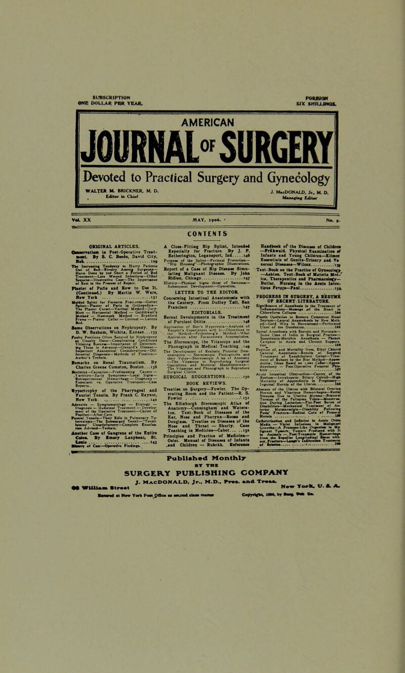 SUBSCRIPTION ONE DOLLAR PER YEAR. FORJUQN SIX SWULIMQ*. AMERICAN JOURNAL* SURGERY Devoted to Practical Surgery and Gynecology WALTER M. BRICKNEJL M. D. j. MCDONALD. Jr, M. D. . Editor in ChUf hUnngini Editor MAY. 1906- CONTENTS ORIGINAL ARTICLES. la Poat-Operative Tr«*t- By 8. C. B*ed«, David City, Nak «»9 The Increasing Tendency to Hurry Pstieeu Out of Bed— Rivalry Among burgeon*— Harm Done k; 100 Short a Period of Bed Treatment—Lake Wound Infections—Other Stewla—I Hull rat ire Caae—The Importance •I Rett la the froceaa ef Rapair. Plait er af Pafia and How to Uae IL (Cobtinned.) By Martin W. Ware, Haw York 131 Melded Spltni »er Forearm Fracture*—Gutter Rpldit—Plaster of Paria in Orthopedica— The Plaaler Caraet—Vertical Method—Jury Max — Hariaental Method — Goldthwait a Method — Hammock Method — Bradford Frame — Plaaler Collar — Coronet — Lorent Bed. Same Observation* on Nephropexy. By D. W. Bilbao, Wichita, Kansas. ..13s Faalty Poailiona Often Secured by Nepljropexy a» Usually Dene—Complicating Condiliooa Vitiating Success—Importance of Determin- ing Three in Advance—-Glenard'e Disease^— Important Anatomical Consideration—Dif- ferential Diagnoeia—Metboda of Fixation— Aethor’a Technic. Kemaiks on Renal Traumatism. By Charles Greene Cumston, Boston...138 Btatitlict—Causation—Prediapoeing Cauaea — .Varieties—Flaily Symptoma—Local Signa— Ratraperitoneal Hemorrhage — Diagnoeia — F.apcttanl va. Operative Treatment—Case Repent.. Hypertrophy of the Plwryugetl and Faucial Tonsil*. By Frank C. Raynor, New York. ,.14* ■el Teeaile—Their Rite in Pulmonary Tu- ala—The Sehmai ' “  Unsatisfactory Iviaed—Technic. Another Caae of Ganjrtne ef the Eqtlre Cilia By Bmary Lanphear, St. LuBi* *45 MEain e* Caae—Opocotfea Finding*. A Clow-Fitting Hip Splint, Intended Especially for Fracture. By J. P. Hatberington, Loganaport, Ind 146 Purpose of the Splint—Perineal Protection— Hip Housing—Photographic Illustrations. Report of a Caae of Hip Diaeaae Simu- lating Malignant Disease. By Jokn Rldleo, Chicago «47 History—Physical Signa thoae of Sarcoma— Subsequent Development—Operation. LETTER TO THE EDITOR. Concerning Intestinal Anastomoel* with the Caotery. From Dudley Tnit, 8an Francisco *47 EDITORIALS. Recent Development* in the Treatment of Purulent Otitia 14* Application of Bier'a Hyperemia—Analysis of Kcpplcr'a Experience* with It—Objections to the Method—Fridenberg'a Method—What Aspiration after Paraeenteaia Accomplishes. The Stereoscope, the Vitascope and the Phonograph in Medical Teaching .149 their Value—Stereoscopic A las of Anatomy —The Vitascope in Reproducing Surgical Operations and Molorial Manifestations— The Vitascope and Phonograph to Reproduce Surgical Clinics. SURGICAL SUGGESTIONS.- 130 BOOK REVIEWS. Treatise-on $urgery—Fowler. The Op- erating Room and the Patient—R. S. Fowler . '.*5* The Edinburgh Stereoscopic Atlaa of Anatomy—Cunningham and Watera- ton. Text-Book of Disease* of the Ear, Noae and Pharynx—Room and Douglass. Treatiae on Diacasea of the Noae and Throat — Sburly. Case Teaching ia Medicine—Cabot 13a Principles and Practice of Medicine— Osier. Manual of Diseases of Infauta .and Children — Ruhrah. Refer* ace Handbook 0/ the Dleataee ef Ckildreu —PrikwalA Pkyaical Examination ad Infauta and Young Ckildrea—Kiimef Essentials ef Genite-Urinary sad To nereaJ Die#****—Wilcox 139 Text-Book on tka Practice ef Gynecol *o —Ashton. Text Book ef Materia MM-' lea. Tkerauentlca and Pharmacology— Butler. Naming in the Acute Infec- tious Fever*—Paul tj* PROGRESS IN SURGERY, A RESUME OF RECENT LITERATURE Sign Hearn of AnaMheoia la the Treatment ef Inflammations—Massage af the Heart in Chloroform Collapse 1*4 Plaetic Opefetiea to Restore Cotaneout Nasal Septum—Laura] Anataokoale by New Math od—Gold Wire in Herniotomy—Perforated Ulcer of tne Duodenum. 1M Spinal Anesthesia with Stovalo and Novoeam— Some Uaca ef lodin ia Surgical Practice— ScopolaminMorpbin Aneathcaia — Phenol Camphor in Acute end Chronic Suppura tlon_ IM Potition of, and Mortality from. Ethyl Chlorid General Aeeatheaia—Result* of Surgical Treatment of Eaophlhalmie Goiter—Treat- ment ef Buboes by the B**r Method—Appen- dicitis; Ideal Baaed on 1,0*0 Caloa—Amo dicaetoroy — Postoperative Femoral rhlo bitia Acute Intestinal Obatruetton—Cancer of the Rectum—Intrabcpotk Biliary Calculi —High Mortality of Appeodacuia U Pregnancy— Inguinal Hernia af the Uterus 1M Absence of the Uterus with Bilateral Orvriaa Hernia and Vicarious Hemorrhages— Rectal Stenosis Due to Uterine Myoma—Bilateral Torsion of the Fallopian Tube*—Menetron- tion Dorm* Lactation—Flat Foot Soria* of Disabilities—Unban**! Traatmaol nf As* terior M atari rial ala—Disability Fallowm* Potla' Fraduro— Radical C*»# of PtoorJ Hernia i..., U9 Carbetrriaatioa sad lalalloai hn A sots Otiaaa Media — Viol at la (us tons la Malignant Growth*—A Proeoaoo-Liha OrpsaJam » M» I lens at Tumor*. Tumor* Produaod wkh It iat Animal a — foot Traam.iia HomovrWa from the Sopcrim Lonen od.aal tons w*h owt. Fraatara I a—e'a IndM ef kuna Published Monthly BT THE SURGERY PUBLISHING COMPANY J. MACDONALD, Jr.. M.D.. Pr**. and Trtaa. M WUlUm Itml New TorM. V. A. A.