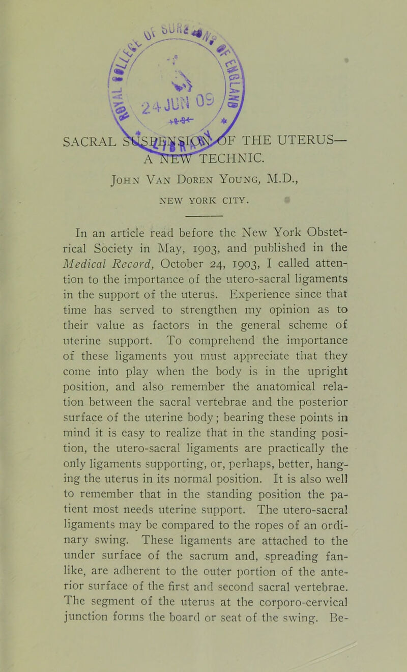 NEW YORK CITY. In an article read before the New York Obstet- rical Society in May, 1903, and published in the Medical Record, October 24, 1903, I called atten- tion to the importance of the utero-sacral ligaments in the support of the uterus. Experience since that time has served to strengthen my opinion as to their value as factors in the general scheme of uterine support. To comprehend the importance of these ligaments you must appreciate that they come into play when the body is in the upright position, and also remember the anatomical rela- tion between the sacral vertebrae and the posterior surface of the uterine body; bearing these points in mind it is easy to realize that in the standing posi- tion, the utero-sacral ligaments are practically the only ligaments supporting, or, perhaps, better, hang- ing the uterus in its normal position. It is also well to remember that in the standing position the pa- tient most needs uterine support. The utero-sacral ligaments may be compared to the ropes of an ordi- nary swing. These ligaments are attached to the under surface of the sacrum and, spreading fan- like, are adherent to the outer portion of the ante- rior surface of the first and second sacral vertebrae. The segment of the uterus at the corporo-cervical junction forms the board or seat of the swing. Be-