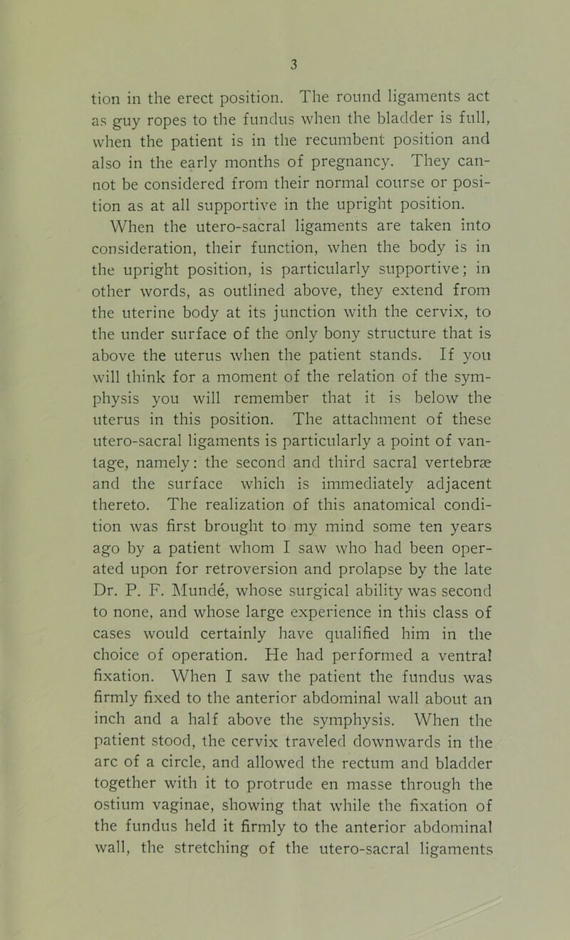 tion in the erect position. The round ligaments act as guy ropes to the fundus when the bladder is full, when the patient is in the recumbent position and also in the early months of pregnancy. They can- not be considered from their normal course or posi- tion as at all supportive in the upright position. When the utero-sacral ligaments are taken into consideration, their function, when the body is in the upright position, is particularly supportive; in other words, as outlined above, they extend from the uterine body at its junction with the cervix, to the under surface of the only bony structure that is above the uterus when the patient stands. If you will think for a moment of the relation of the sym- physis you will remember that it is below the uterus in this position. The attachment of these utero-sacral ligaments is particularly a point of van- tage, namely: the second and third sacral vertebrae and the surface which is immediately adjacent thereto. The realization of this anatomical condi- tion was first brought to my mind some ten years ago by a patient whom I saw who had been oper- ated upon for retroversion and prolapse by the late Dr. P. F. Munde, whose surgical ability was second to none, and whose large experience in this class of cases would certainly have qualified him in the choice of operation. Pie had performed a ventral fixation. When I saw the patient the fundus was firmly fixed to the anterior abdominal wall about an inch and a half above the symphysis. When the patient stood, the cervix traveled downwards in the arc of a circle, and allowed the rectum and bladder together with it to protrude en masse through the ostium vaginae, showing that while the fixation of the fundus held it firmly to the anterior abdominal wall, the stretching of the utero-sacral ligaments