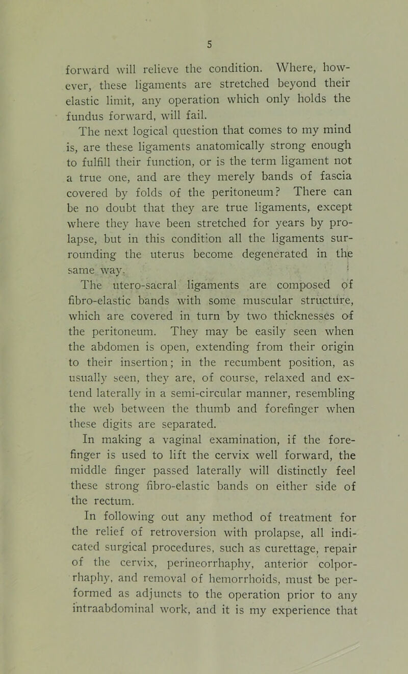 forward will relieve the condition. Where, how- ever, these ligaments are stretched beyond their elastic limit, any operation which only holds the fundus forward, will fail. The next logical question that comes to my mind is, are these ligaments anatomically strong enough to fulfill their function, or is the term ligament not a true one, and are they merely bands of fascia covered by folds of the peritoneum? There can be no doubt that they are true ligaments, except where they have been stretched for years by pro- lapse, but in this condition all the ligaments sur- rounding the uterus become degenerated in the same way. The utero-sacral ligaments are composed of fibro-elastic bands with some muscular structure, which are covered in turn by two thicknesses of the peritoneum. They may be easily seen when the abdomen is open, extending from their origin to their insertion; in the recumbent position, as usually seen, they are, of course, relaxed and ex- tend laterally in a semi-circular manner, resembling the web between the thumb and forefinger when these digits are separated. In making a vaginal examination, if the fore- finger is used to lift the cervix well forward, the middle finger passed laterally will distinctly feel these strong fibro-elastic bands on either side of the rectum. In following out any method of treatment for the relief of retroversion with prolapse, all indi- cated surgical procedures, such as curettage, repair of the cervix, perineorrhaphy, anterior colpor- rhaphy, and removal of hemorrhoids, must be per- formed as adjuncts to the operation prior to any intraabdominal work, and it is my experience that