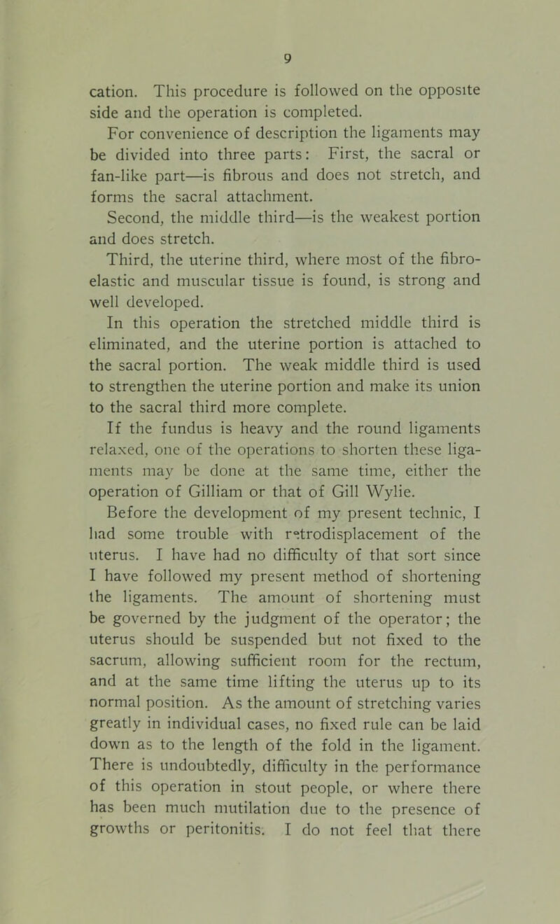 cation. This procedure is followed on the opposite side and the operation is completed. For convenience of description the ligaments may be divided into three parts: First, the sacral or fan-like part—is fibrous and does not stretch, and forms the sacral attachment. Second, the middle third—is the weakest portion and does stretch. Third, the uterine third, where most of the fibro- elastic and muscular tissue is found, is strong and well developed. In this operation the stretched middle third is eliminated, and the uterine portion is attached to the sacral portion. The weak middle third is used to strengthen the uterine portion and make its union to the sacral third more complete. If the fundus is heavy and the round ligaments relaxed, one of the operations to shorten these liga- ments may be done at the same time, either the operation of Gilliam or that of Gill Wylie. Before the development of my present technic, I had some trouble with retrodisplacement of the uterus. I have had no difficulty of that sort since I have followed my present method of shortening the ligaments. The amount of shortening must be governed by the judgment of the operator; the uterus should be suspended but not fixed to the sacrum, allowing sufficient room for the rectum, and at the same time lifting the uterus up to its normal position. As the amount of stretching varies greatly in individual cases, no fixed rule can be laid down as to the length of the fold in the ligament. There is undoubtedly, difficulty in the performance of this operation in stout people, or where there has been much mutilation due to the presence of growths or peritonitis. I do not feel that there