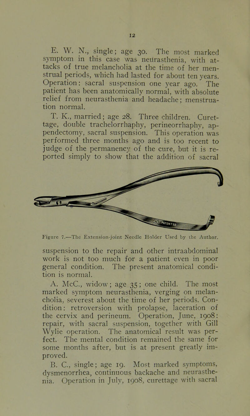 E. W. N., single; age 30. The most marked symptom in this case was neurasthenia, with at- tacks of true melancholia at the time of her men- strual periods, which had lasted for about ten years. Operation: sacral suspension one year ago. The patient has been anatomically normal, with absolute relief from neurasthenia and headache; menstrua- tion normal. T. K., married; age 28. Three children. Curet- tage, double trachelorrhaphy, perineorrhaphy, ap- pendectomy, sacral suspension. This operation was performed three months ago and is too recent to judge of the permanency of the cure, but it is re- ported simply to show that the addition of sacral Figure 7.—The Extension-joint Needle Holder Used by the Author. suspension to the repair and other intraabdominal work is not too much for a patient even in poor general condition. The present anatomical condi- tion is normal. A. McC., widow; age 35; one child. The most marked symptom neurasthenia, verging on melan- cholia, severest about the time of her periods. Con- dition : retroversion with prolapse, laceration of the cervix and perineum. Operation, June, 1908: repair, with sacral suspension, together with Gill Wylie operation. The anatomical result was per- fect. The mental condition remained the same for some months after, but is at present greatly im- proved. B. C., single; age 19. Most marked symptoms, dysmenorrhea, continuous backache and neurasthe- nia. Operation in July, 1908, curettage with sacral