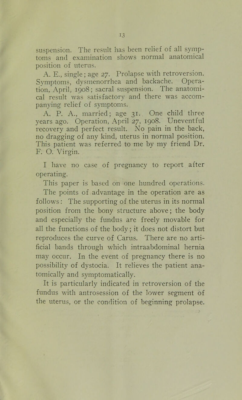 suspension. The result has been relief of all symp- toms and examination shows normal anatomical position of uterus. A. E., single; age 27. Prolapse with retroversion. Symptoms, dysmenorrhea and backache. Opera- tion. April, 1908; sacral suspension. The anatomi- cal result was satisfactory and there was accom- panying relief of symptoms. A. P. A., married; age 31. One child three years ago. Operation, April 27, 1908. Uneventful recovery and perfect result. No pain in the back, no dragging of any kind, uterus in normal position. This patient was referred to me by my friend Dr. F. O. Virgin. I have no case of pregnancy to report after operating. This paper is based on one hundred operations. The points of advantage in the operation are as follows: The supporting of the uterus in its normal position from the bony structure above; the body and especially the fundus are freely movable for all the functions of the body; it does not distort but reproduces the curve of Carus. There are no arti- ficial bands through which intraabdominal hernia may occur. In the event of pregnancy there is no possibility of dystocia. It relieves the patient ana- tomically and symptomatically. It is particularly indicated in retroversion of the fundus with antrosession of the lower segment of the uterus, or the condition of beginning prolapse.