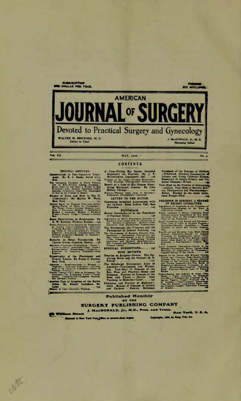 ooujui pm r*Aft. AMERICAN JOURNAL SURGERY Devoted to Practical Surgery and Gynecology xx may. • Ha. CONTENTS OtlGIBAL AITICLX3. rat Isa la Peat-Operative Traat- »y A. C. Bool*, D*n4 City, «>« TW licnawai Ttndncr to Hurry ftlinu Oto •< B*l— ti.alrr A-cm* ^rp«.- Hanu Don* »r loo Short a F.riol ot 1*4 IrMtumi— L*t* Weunl Infection*—Otbar iHMb-liiuiniifi Cm*—Tb* lpoponaoee of lt« to ik* Free*** of Repair. flMHf *1 Part* 111 How ta Cm TL (Caatiaaad.) By Marti! W. War*. Bow Tiik ifi ■ak TV. n*i**r Curt*'—Vertical MrUel-Jurr- Mato — Hentoaul Mat bud — Golltbwait'e Ertbol - H.-*o*b Method — R>*4lo*4 Itmm — Planar Cellar — Caroaal — Lacana Imi Ohoervatleoa at Bcphxopexy. By D. W Baihao, Wichita, Kaoaaa .. i jj Realty Poeliioni Ofira Saaurad by Ntphropray “ >-CmpIiuu> _ —I mporttnc* .. A4»a««a—Glanard'a ui»«*»o— |toport«iei Aaaiaratoal Conetoaretioa#—CHI larwanai D>»geo*l*— Method* al Ftoalreto— Atoho*'* Tec baa. Iiaarti Banal Tran mail a*. By C hartal Grata* C a mi tea, Boitom ijl •oirVKt —Cautaoaa — F»*4i»p***ng Cauaat — . \ ariaiir*—Rariy Syptotoo Laaal Signa ■alrayarltoaaal H*u»**rh*g* — Diegeori* — Oyaranra Tn to* Tkaaa i [•torn liyarik lyMrttopby 11 tht Pharyogoal aal Paacial Too ail*. By Fraah C Ebysot. Haw Tor* u» •M ml lb* Op*'**# TmiaaM-Cka* *4 Poetotoa—Aiwa Car* PonoaJ Teanilu— Th..r R4I* to Pultooaarr Tto beta!**.. Tba l.kwrH TanaO- Wtotof' UamalxurT Ciwplito RnocJaw toa JL4*toaA—Taabaia. r Cat* ml Gttcma *4 Iba K«tlm By Imt7 loo phot i, It U| A Cloae-Fittlog lip SpUat, lateolel Eipad*1)7 (or Fractara. By J. P. Hethmnjtoc, Logaoaport, 1*4 io4 Burpee* cl tba Splint—Partoaal PreUctioa— Hip Housing—Pbalaarapbia IDotl/tttoob Baport «( a Caaa af Kip Dipaaaa 8lmo- . Utlag Maligna*! Diaaaaa. By Joho Rldlaa, Chicago 147 Hit'ory—Ftyewal Siam ibaia of Sereem*— Suba*0U«al Dr*«l*pto*ol—Opa*alias. LETTEB TO TIE EDITOR. Coaearalag latoallaal Aoaitomoala with tht Caotory. Prom Dudley Toll, Baa Praadac* ...... «47 EDIT0K1ALB. Eicont DiTilipa*.U la th* Troot*tot of Purulent Otltla to* Application af Bl«»'l Myperototo—Aaatyala ef A«ppl*r ■ fc«t>-»!•««•• »ltb ll—Obitclioa* la lb* M *lb-*d—r • it*ab* f *'• M«lbod —Wh*l Aapiralioa alia* Paraeraleaie Acaonrplnbo. Tha SUreoacopo, lb# Titaocopa and tha Phaaograph Im -editel Ttacblag -la* Tba t>*T«loptoaBl af Reeltetl* Prci*n»l D*a> eoevretice — Slaratacopia Pbol»anrb» end tb*ir Valu#—Sterraecopi* A laa of A»«tof —Tha Vitoaceo* to Rraroducto* Surgical Operation* as4 Mata**] Maollvaunaaa— Tba V itaacepa a*4 Pbaaa«Tapb la R*pr*4uca Surgical Cbnica •DKGICAL SUQQESTIOBi *v if* BOOS EE TIE WE. Tnaatlaa #■ forgory—Pawl.r Th# Oy- eratiog Boo® a>4 th* Patloat—B. 8. Pew lor . V Th* E^lBhorih StorooMopIc Atlai d AmaUoy—CaoAlBgham oa4 Wator*- ton. Tail-Bo*', of Dio***** #f th* Ear. Boa* 11! Pharyoi—Boom ao4 Doogleaa. Troatloo oa Dlaaaao* of tha Bom aal Throat — Shurly. Caao Ttachlag la M*4ldao—Cabot if* PrlBdplo* *»4 Proetle* •( M*41et**- Oolot. MaooAl of Dimoom of lofaotn a *4 ChlUroa tohrah. Baftnar* Ba*4hMk mt tha Dla*i**a af ChA4n» —PrihwalA Phydcal XiaBlaatioa m Iafaati aal Yoaag ChUlrta—EU»a% Eaaaotiali of Goaito-Onoary a*4 To* aaraal Dlaaoa*#— Wilcox 1^ Tirt-Book to tha Practico af Oyoacolaoto —Aabtaa. Tart-Booh of Mat aria M*|/ lea, ThorapooUca aad PUroaiolify- Botior. Boning la tha Aaota Ufa*, tlaoa Pr»#f*—Paal PBQGRE8S IB SCEGEBT, A 1X8EVi OP EECEBT L1TEEATUBE. SlgnKcanca ef AatMbeoia to ib« Ttntn*«l ml ImlmmmmUomm— Metoagu of Iba Heart to Cblartfona Cell**** 1M Plirtlc UpcfiU** is Itiiar* Cnumi lul S»l'»n—Laicrtl A*uiibH« by H*o H*cb cl—Gold Wire U Htrotolowy—ParfwaMf Ulc«f af l*a Ouadcnuto IM Spm*! An**tb**ii • >lb S«a**to an! Wiaocito ■ Some Uaai af lodrn im SurgMol him mm Sc* poll* in Mery bin A«rrti«* — fbaoab Canpbo* to Acula aal Chraato Itopem tton .. • MB (mIiSk af. aal Mortality Irmm. Sibyl Chtotol General Aneeib****—Brealoi •( 1 ■■ pa| Trenmeol el CoepbtbdaiK GoU**—Traeto weal el Bubo** by lb* *.*» Met*. I Mpto ‘ 4i«tU*. I4**i B«**4 oa i.ete Cifci >mm 4i***i*ay — Peel Opera* i*a fe**a*ol na» bale IB Acul* Inleetintl Obtorartlea—Caoeey #4 toa B*«»uto—l*inb«peu* Biltor* CokoO-Btd Men »lity ef App*n4to*<i. to Prtgaaary— , I*gum*! Harare ml lb* Uurae UB Abarac* ml lb* Uierai wHb Bilelerei Oraetoto Herat* end Vkerieae HemcrTb«goi_ liO^ Sirmu Du* to Uurtoa kfM-IAtol Tereaea ml lb* r»llcpton_ Tube* . Omm During Lnetoitoo-fl.i Feto tout 4 Dtoatoirttoo— MrtbebK*! Ti.riotol *1 Ato toner M.UU*to!|l.—Dieetoluy tmAm Fracturo—aolical Curt ml Fun Cnibrt.Hoetooa eal lulatto* to A*uU* CMM K«4U - Vtole* l.l.aua. to Mto^nM Q*e .-to* A Frue.uu. Lto* OrpuulM to ■» bg-.u. T—ere. T—ur. f-to-to tojl rnm AbimI. -,Vto T'ium**- KemartoaM free* tba Sup**-** L«r'*!n*i Ml Frartw»-U*M * ««*Art4toa Of Sctoltoa .1 Publlahud Monthly »▼ TH ■ SURGERY PUBLISHING COMPANY $. Macdonald, Jr., m.d^ p»m. *b4 t« Maw ToHh V.EA Cfrdgtos tMeir«