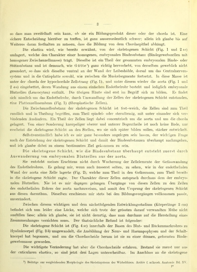 so dass man zweifelhaft sein kann, oh sie ein Bildungsprodukt dieser oder der chorda ist. Eine sichere Entscheidung hierüber zu treffen, ist ganz ausserordentlich schwer; allein ich glaube bis auf Weiteres daran festhalten zu müssen, dass die Bildung von dem Chordaepithel abhängt. Die elastica wird, wie bereits erwähnt, von der skeletogenen Schicht (Fig. 1 und 2 sc) umlagert, welche den Charakter einer homogenen, embryonalen Bindesubstanz (Bindegewebszellen mit homogener Zwischenzellmasse) trägt. Dieselbe ist ein Theil der gesammten embryonalen Binde- oder Stützsubstanz und ist demnach, wie Götte1) ganz richtig hervorhebt, von derselben geweblich nicht gesondert, so dass sich dieselbe ventral an der Wand der Leibeshöhle, dorsal um das Centralnerven- system und in die Cutisplatte sowohl, wie zwischen die Muskelsegmente fortsetzt. In diese Masse ist unter der chorda der hypochordale Zellstrang (Fig. 1), und unter diesem wieder die aorta (Fig. 1 und 2 ao) eingebettet, deren Wandung aus einem einfachen Endothelrohr besteht und lediglich embryonale Blutzellen (Leucocyten) enthält. Die übrigen Häute sind erst im Begriff sich zu bilden. Es findet sich nämlich um das Endothelrohr, durch Umwandlung der Zellen der skeletogenen Schicht entstanden, eine Plattenzelhnembran (Fig. 1) (fibroplastische Zellen). Die Zwischenzellsubstanz der skeletogenen Schicht ist fest-weich, die Zellen sind zum Theil rundlich und in Theilung begriffen, zum Theil spindel- oder sternförmig, mit unter einander sich ver- bindenden Ausläufern. Ein Theil der Zellen liegt dabei concentrisch um die aorta und um die chorda gelagert. Von einer Sonderung knorpeliger oberer und unterer Bogentheile ist noch keine Bede, nur erscheint die skeletogene Schicht an den Stellen, wo sie sich später bilden sollen, stärker entwickelt. Selbstverständlich halte ich es mir ganz besonders angelegen sein lassen, der wichtigen Frage nach der Entstehung der skeletogenen Schicht und damit der Bindesubstanzen überhaupt nachzugehen, und ich glaube dabei zu einem bestimmten Ziel gekommen zu sein. Die skeletogene Schicht, wie die Bindesubstanz überhaupt entsteht zuerst durch Auswanderung von embiyonalen Blutzellen aus der aorta. Sie entsteht meines Erachtens nicht durch Wucherung der Zellelemente der Gefäss wandung des Endothelrohres. Es gelang mir, wenn auch äusserst selten, zu sehen, wie in der endothelialen Wand der aorta eine Zelle lagerte (Fig. 2), welche zum Theil in den Gefässraum, zum Theil bereits in die skeletogene Schicht ragte. Der Charakter dieser Zellen entsprach durchaus dem der embryo- nalen Blutzellen. Nie ist es mir dagegen gelungen Übergänge von diesen Zellen zu den Zellen des endothelialen Rohres der aorta nachzuweisen, und somit den Ursprung der skeletogenen Schicht aus diesen darzuthun. Dieselben erschienen mir stets bei den Bildungsvorgängen vollkommen passiv, unverändert. Zwischen diesem wichtigen und dem nächstfolgenden Entwicklungsstadium (Körperlänge 3 cm) befindet sich nun leider eine Lücke, welche sich trotz der grössten darauf verwandten Mühe nicht ausfüllen liess; allein ich glaube, sie ist nicht derartig, dass man durchaus auf die Herstellung eines Zusammenhanges verzichten muss. Der thatsächliche Befund ist folgender: Die skeletogene Schicht ist (Fig. 4 sc) innerhalb der Basen des Blut- und Rückenmarkrohres zu Hyalinknorpel (Fig. 3 b) umgewandelt, die Ausbildung der Neur- und Haemapophysen und der Schalt- knorpel hat begonnen, und um die Chordascheide herum ist sie zu einer dünnen, geformten Binde- gewebsmasse geworden. Die wichtigste Veränderung hat aber die Chordascheide erfahren. Bestand sie zuerst nur aus der cuticularen elastica, so sind jetzt drei Lagen unterscheidbar. Im Anschluss an die skeletogene 1) Beiträge zur vergleichenden Morphologie des Skelettsystems der Wirbeltliiere. Archiv f. mikrosk. Anatomie Bd. XV. 1*