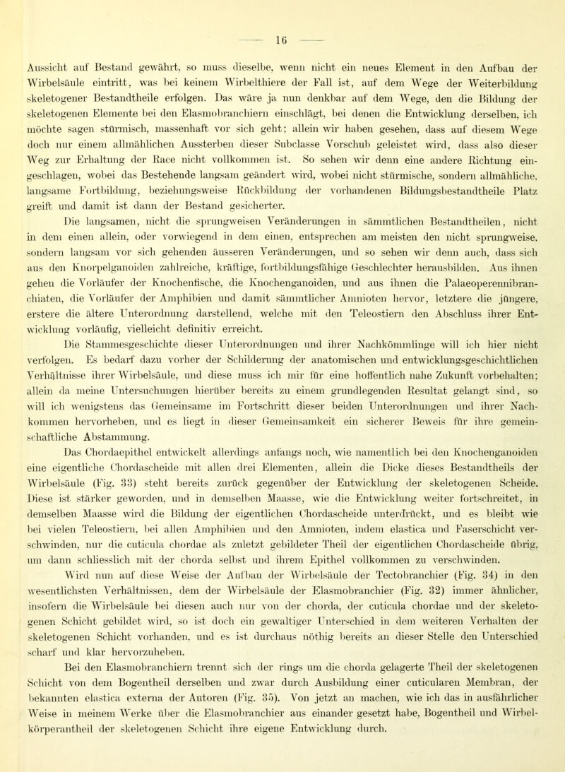 Aussicht auf Bestand gewählt, so muss dieselbe, wenn nicht ein neues Element in den Aufbau der Wirbelsäule eintritt, was bei keinem Wirbelthiere der Fall ist, auf dem Wege der Weiterbildung skeletogener Bestandteile erfolgen. Das wäre ja nun denkbar auf dem Wege, den die Bildung der skeletogenen Elemente bei den Elasmobranchiern einschlägt, bei denen die Entwicklung derselben, ich möchte sagen stürmisch, massenhaft vor sich geht; allein wir haben gesehen, dass auf diesem Wege doch nur einem allmählichen Aussterben dieser Subclasse Vorschub geleistet wird, dass also dieser Weg zur Erhaltung der Race nicht vollkommen ist. So sehen wir denn eine andere Richtung ein- geschlagen, wobei das Bestehende langsam geändert wird, wobei nicht stürmische, sondern allmähliche, langsame Fortbildung, beziehungsweise Rückbildung der vorhandenen Bildungsbestandtheile Platz greift und damit ist dann der Bestand gesicherter. Die langsamen, nicht die sprungweisen Veränderungen in sämmtlichen Bestandteilen, nicht in dem einen allein, oder vorwiegend in dem einen, entsprechen am meisten den nicht sprungweise, sondern langsam vor sich gehenden äusseren Veränderungen, und so sehen wir denn auch, dass sich aus den Knorpelganoiden zahlreiche, kräftige, fortbildungsfähige Geschlechter herausbilden. Aus ihnen gehen die Vorläufer der Knochenfische, die Knochenganoiden, und aus ihnen die Palaeoperennibran- ehiaten, die Vorläufer der Amphibien und damit sämmtlicher Amnioten hervor, letztere die jüngere, erstere die ältere Unterordnung darstellend, welche mit den Teleostiern den Abschluss ihrer Ent- wicklung vorläufig, vielleicht definitiv erreicht. Die Stammesgeschichte dieser Unterordnungen und ihrer Nachkömmlinge will ich hier nicht verfolgen. Es bedarf dazu vorher der Schilderung der anatomischen und entwicklungsgeschichtliclien Verhältnisse ihrer Wirbelsäule, und diese muss ich mir für eine hoffentlich nahe Zukunft Vorbehalten; allein da meine Untersuchungen hierüber bereits zu einem grundlegenden Resultat gelangt sind, so will ich wenigstens das Gemeinsame im Fortschritt dieser beiden Unterordnungen und ihrer Nach- kommen hervorheben, und es liegt in dieser Gemeinsamkeit ein sicherer Beweis für ihre gemein- schaftliche Abstammung. Das Chordaepithel entwickelt allerdings anfangs noch, wie namentlich bei den Knochenganoiden eine eigentliche Chordascheide mit allen drei Elementen, allein die Dicke dieses Bestandtheils der Wirbelsäule (Fig. 33) steht bereits zurück gegenüber der Entwicklung der skeletogenen Scheide. Diese ist stärker geworden, und in demselben Maasse, wie die Entwicklung weiter fortschreitet, in demselben Maasse wird die Bildung der eigentlichen Chordascheide unterdrückt, und es bleibt wie bei vielen Teleostiern, bei allen Amphibien und den Anmioten, indem elastica und Faserschicht ver- schwinden, nur die cuticula chordae als zuletzt gebildeter Theil der eigentlichen Chordascheide übrig, um dann schliesslich mit der chorda selbst und ihrem Epithel vollkommen zu verschwinden. Wird nun auf diese Weise der Aufbau der Wirbelsäule der Tectobrancliier (Fig. 34) in den wesentlichsten Verhältnissen, dem der Wirbelsäule der Elasmobranchier (Fig. 32) immer ähnlicher, insofern die Wirbelsäule bei diesen auch nur von der chorda, der cuticula chordae und der skeleto- genen Schicht gebildet wird, so ist doch ein gewaltiger Unterschied in dem weiteren Verhalten der skeletogenen Schicht vorhanden, und es ist durchaus nötliig bereits an dieser Stelle den Unterschied scharf und klar hervorzuheben. Bei den Elasmobranchiern trennt sich der rings um die chorda gelagerte Theil der skeletogenen Schicht von dem Bogentheil derselben und zwar durch Ausbildung einer cuticularen Membran, der bekannten elastica externa der Autoren (Fig. 35). Von jetzt an machen, wie ich das in ausführlicher Weise in meinem Werke über die Elasmobranchier aus einander gesetzt habe, Bogentheil und Wirbel- körperantheil der skeletogenen Schicht ihre eigene Entwicklung durch.
