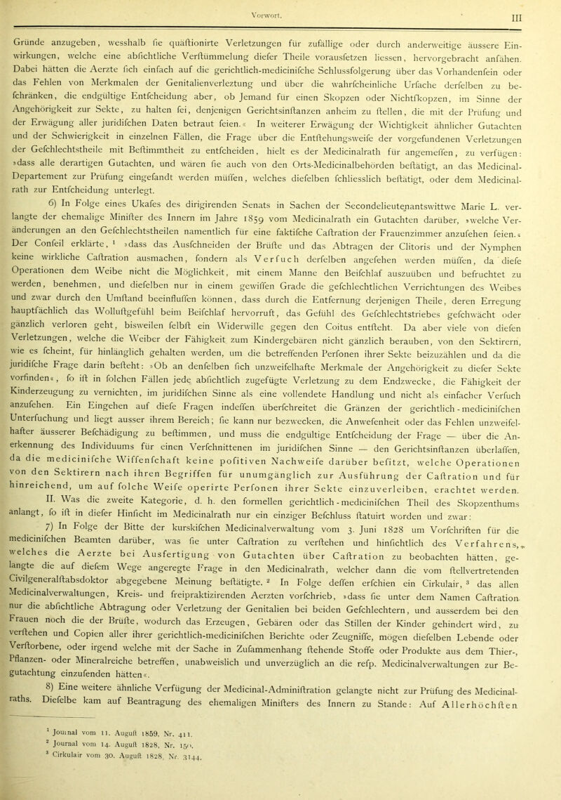 Gründe anzugeben, wesshalb fie quäftionirte Verletzungen für zufällige oder durch anderweitige äussere Ein- wirkungen, welche eine abfichtliche Verftümmelung diefer Theile vorausfetzen Hessen, hervorgebracht anfähen. Dabei hätten die Aerzte fich einfach auf die gerichtlich-medicinifche Schlussfolgerung über das Vorhandenfein oder das Fehlen von Merkmalen der Genitalienverleztung und über die wahrfcheinliche Urfache derfelben zu be- fchränken, die endgültige Entfcheidung aber, ob Jemand für einen Skopzen oder Nichtfkopzen, im Sinne der Angehörigkeit zur Sekte, zu halten fei, denjenigen Gerichtsinftanzen anheim zu ftellen, die mit der Prüfung und der Erwägung aller juridifchen Daten betraut feien.« In weiterer Erwägung der Wichtigkeit ähnlicher Gutachten und der Schwierigkeit in einzelnen Fällen, die Frage über die Entftehungsweife der Vorgefundenen Verletzungen der Gefchlechtstheile mit Beftimmtheit zu entfcheiden, hielt es der Medicinalrath für angemeffen, zu verfügen: »dass alle derartigen Gutachten, und wären fie auch von den Orts-Medicinalbehörden beftätigt, an das Medicinal- Departement zur Prüfung eingefandt werden müffen, welches diefelben fchliesslich beftätigt, oder dem Medicinal- rath zur Entfcheidung unterlegt. 6) In Folge eines Ukafes des dirigirenden Senats in Sachen der Secondelieutenantswittwe Marie L. ver- langte der ehemalige Minifter des Innern im Jahre 1859 vom Medicinalrath ein Gutachten darüber, »welche Ver- änderungen an den Gefchlechtstheilen namentlich für eine faktifche Caftration der Frauenzimmer anzufehen feien.« Der Confeil erklärte, ^ »dass das Ausfehneiden der Brüfte und das Abtragen der Clitoris und der Nymphen keine wirkliche Caftration ausmachen, fondern als V e r fu c h derfelben angefehen werden müffen, da diefe Operationen dem Weibe nicht die Möglichkeit, mit einem Manne den Beifchlaf auszuüben und befruchtet zu werden, benehmen, und diefelben nur in einem gewiffen Grade die gefchlechtlichen Verrichtungen des Weibes und zwar durch den Umftand beeinfluffen können, dass durch die Entfernung derjenigen Theile, deren Erregung hauptfächlich das Wolluftgefühl beim Beifchlaf hervorruft, das Gefühl des Gefchlechtstriebes gefchwächt oder gänzlich verloren geht, bisweilen felbft ein Widerwille gegen den Coitus entfteht. Da aber viele von diefen Verletzungen, welche die Weiber der Fähigkeit zum Kindergebären nicht gänzlich berauben, von den Sektirern, wie es fcheint, für hinlänglich gehalten werden, um die betreffenden Perfonen ihrer Sekte beizuzählen und da die juridifche Frage darin befteht: »Ob an denfelben fich unzweifelhafte Merkmale der Angehörigkeit zu diefer Sekte vorfinden«, fo ift in folchen Fällen jede abfichtlich zugefügte Verletzung zu dem Endzwecke, die Fähigkeit der Kinderzeugung zu vernichten, im juridifchen Sinne als eine vollendete Handlung und nicht als einfacher Verfuch anzufehen. Ein Eingehen auf diefe Fragen indeffen überfchreitet die Gränzen der gerichtlich - medicinifchen Unterfuchung und liegt ausser ihrem Bereich; fie kann nur bezwecken, die Anwefenheit oder das Fehlen unzweifel- hafter äusserer Befchädigung zu beftimmen, und muss die endgültige Entfcheidung der P'rage — über die An- erkennung des Individuums für einen Verfchnittenen im juridifchen Sinne —- den Gerichtsinftanzen überlaffen, da die medicinifche Wiffenfehaft keine pofitiven Nachweife darüber befitzt, welche Operationen von den Sektirern nach ihren Begriffen für unumgänglich zur Ausführung der Caftration und für hinreichend, um auf folche Weife operirte Perfonen ihrer Sekte einzuverleiben, erachtet werden. II. Was die zweite Kategorie, d. h. den formellen gerichtlich - medicinifchen Theil des Skopzenthums anlangt, fo ift m diefer Hinficht im Medicinalrath nur ein einziger Befchluss ftatuirt worden und zwar; 7) In Folge der Bitte der kurskifchen Medicinalverwaltung vom 3. Juni 1828 um Vorfchriften für die medicinifchen Beamten darüber, was fie unter Caftration zu verftehen und hinfichtlich des Verfahrens,, welches die Aerzte bei Ausfertigung von Gutachten über Caftration zu beobachten hätten, ge- langte die auf diefem Wege angeregte Frage in den Medicinalrath, welcher dann die vom ftellvertretenden Civilgeneralftabsdoktor abgegebene Meinung beftätigte. ^ In Folge deffen erfchien ein Cirkulair, 3 das allen Medicmalverwaltungen, Kreis- und freipraktizirenden Aerzten vorfchrieb, »dass fie unter dem Namen Caftration- nur die abfichtliche Abtragung oder Verletzung der Genitalien bei beiden Gefchlechtern, und ausserdem bei den Frauen noch die der Brüfte, wodurch das Erzeugen, Gebären oder das Stillen der Kinder gehindert wird, zu verftehen und Copien aller ihrer gerichtlich-medicinifchen Berichte oder Zeugniffe, mögen diefelben Lebende oder Verftorbene, oder irgend welche mit der Sache in Zufammenhang ftehende Stoffe oder Produkte aus dem Thier-, Pflanzen- oder Mineralreiche betreffen, unabweislich und unverzüglich an die refp. Medicinalverwaltungen zur Be- gutachtung einzufenden hätten«. 8) Eine weitere ähnliche Verfügung der Medicinal-Adminiftration gelangte nicht zur Prüfung des Medicinal- raths. Diefelbe kam auf Beantragung des ehemaligen Minifters des Innern zu Stande: Auf Allerhöchften ^ Jomnal vom 11. Auguft 1859, Nr. 411. ^ Journal vom 14. Auguft 1828, Nr. 1511. ^ Cirkulair vom 30. Auguft 1828, Nr. 3144.