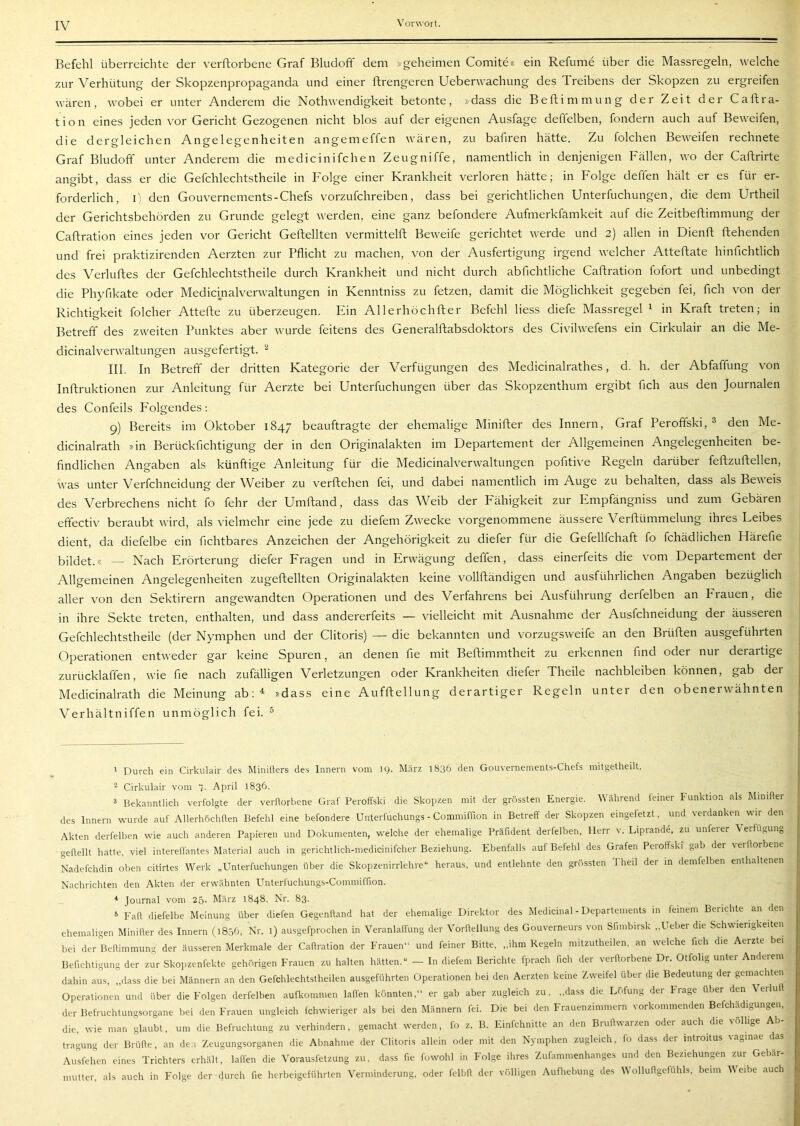 Befehl überreichte der verftorbene Graf Bludoff dem »geheimen Comite« ein Refume über die Massregeln, welche zur Verhütung der Skopzenpropaganda und einer ftrengeren Ueberwachung des Treibens der Skopzen zu ergreifen wären, wobei er unter Anderem die Nothwendigkeit betonte, »dass die Beftimmung der Zeit der Caftra- t i o n eines jeden vor Gericht Gezogenen nicht blos auf der eigenen Ausfage deffelben, fondern auch auf Beweifen, die dergleichen Angelegenheiten angemeffen wären, zu bahren hätte. Zu folchen Beweifen rechnete Graf Bludoff unter Anderem die medicinifchen Zeugniffe, namentlich in denjenigen Fällen, wo der Caftrirte angibt, dass er die Gefchlechtstheile in Folge einer Krankheit verloren hätte; in Folge deffen hält er es für er- forderlich, l) den Gouvernements-Chefs vorzufchreiben, dass bei gerichtlichen Unterfuchungen, die dem Urtheil der Gerichtsbehörden zu Grunde gelegt werden, eine ganz befondere Aufmerkfamkeit auf die Zeitbeftimmung der Caftration eines jeden vor Gericht Geftellten vermittelft Beweife gerichtet werde und 2) allen in Dienft fliehenden und frei praktizirenden Aerzten zur Pflicht zu machen, von der Ausfertigung irgend welcher Attefliate hinhchtlich des Verluflies der Gefchlechtstheile durch Krankheit und nicht durch abfichtliche Caftration fofort und unbedingt die Phyfikate oder Medicinalverwaltungen in Kenntniss zu fetzen, damit die Möglichkeit gegeben fei, fleh von der Richtigkeit folcher Attefte zu überzeugen. Ein Allerhöchfter Befehl liess diefe Massregel 1 in Kraft treten; in Betreff des zweiten Punktes aber wurde feitens des Generalftabsdoktors des Civilwefens ein Cirkulair an die Me- dicinalverwaltungen ausgefertigt. ^ III. In Betreff der dritten Kategorie der Verfügungen des Medicinalrathes, d. h. der Abfaffung von Inftruktionen zur Anleitung für Aerzte bei Unterfuchungen über das Skopzenthum ergibt fleh aus den Journalen des Confeils Folgendes: 9) Bereits im Oktober 1847 beauftragte der ehemalige Minifter des Innern, Graf Peroffski, ^ den Me- dicinalrath »in Berückflehtigung der in den Originalakten im Departement der Allgemeinen Angelegenheiten be- findlichen Angaben als künftige Anleitung für die Medicinalverwaltungen pofltive Regeln darüber feftzuftellen, Avas unter Verfchneidung der Weiber zu verftehen fei, und dabei namentlich im Auge zu behalten, dass als BeA\eis des Verbrechens nicht fo fehr der Umftand, dass das Weib der Fähigkeit zur Empfängniss und zum Gebäien effectiv beraubt Avird, als AÜelmehr eine jede zu diefem ZAvecke vorgenommene äussere Verftümmelung ihres Leibes dient, da diefelbe ein Achtbares Anzeichen der Angehörigkeit zu diefer für die Gefellfchaft fo fchädlichen Härefie bildet.« — Nach Erörterung diefer Fragen und in Erwägung deffen, dass einerfeits die vom Departement der Allgemeinen Angelegenheiten zugeftellten Originalakten keine A'ollfländigen und ausführlichen Angaben bezüglich aller von den Sektirern angeAvandten Operationen und des Verfahrens bei Ausführung derfelben an Erauen, die in ihre Sekte treten, enthalten, und dass andererfeits — vielleicht mit Ausnahme der Ausfehneidung der äusseren Gefchlechtstheile (der Nymphen und der Clitoris) — die bekannten und vorzugsAveife an den Brüften ausgeführten Operationen entAveder gar keine Spuren, an denen fie mit Beftimmtheit zu erkennen find oder nui deraitige zurücklaffen, Avie fie nach zufälligen Verletzungen oder Krankheiten diefer Theile nachbleiben können, gab der Medicinalrath die Meinung ab; ^ »dass eine Aufftellung derartiger Regeln unter den obenerAvähnten Verhältniffen unmöglich fei. ^ ' Durch ein Cirkulair des Minilters des Innern vom 19. März 1836 den Gouvernements-Chefs mitgetheilt. ^ Cirkulair vom ~i. April 1836. ä Bekanntlich verfolgte der verftorbene Graf Peroffski die Skopzen mit der grössten Energie. Während feiner Funktion als Mimfter des Innern wurde auf Allerhöchften Befehl eine befondere Unterfuchungs - Commiffion in Betreff der Skopzen eingefetzt, und verdanken wir den Akten derfelben wie auch anderen Papieren und Dokumenten, welche der ehemalige Präfident derfelben, Herr v. Liprande, zu unferer Verfügung geftellt hatte, viel intereftantes Material auch in gerichtlich-medicinifcher Beziehung. Ebenfalls auf Befehl des Grafen Peioffski gab der seiftorbene Nadefchdin oben citirtes Werk „PTnterfuchungen über die Skopzenirrlehre“ heraus, und entlehnte den grössten 1 heil dei in demfelben enthaltenen Nachrichten den Akten der erwähnten Unterfuchungs-Commiffion. * lournal vom 25- März 1848, Nr. 83. 5 Fall diefelbe Meinung über diefen Gegenftand hat der ehemalige Direktor des Medicinal - Departements in feinem Berichte an den ehemaligen Minifter des Innern (1856, Nr. l) ausgefprochen in Veranlaffung der Vorftellung des Gouverneurs von Sfimbirsk „Ueber die Schwierigkeiten bei der Beftimmung der äusseren Merkmale der Caftration der FraueiW und feiner Bitte. ..ihm Regeln mitzutheilen. an welche fich die Aerzte bei Berichtigung der zur Skopzenfekte gehörigen Frauen zu halten hätten.“ - In diefem Berichte fprach ftch der verftorbene Dr. Otfolig unter Anderem dahin aus, „dass die bei Männern an den Gefchlechtstheilen ausgeführten Operationen bei den Aerzten keine Zweifel über die Bedeutung der gemadrten Operationen und über die Folgen derfelben aufkommen lallen könnten,“ er gab aber zugleich zu, ..da.ss die Löfung der trage über dra \eiluft der Befruchtungsorgane bei den Frauen ungleich (chwieriger als bei den Männern fei. Die bei den Frauenzimmern vorkommenden Befchädigungen, die, wie man glaubt, um die Befruchtung zu verhindern, gemacht werden, fo z. B. Einfchnitte an den Bruftwarzen oder auch die völlige Ab- tra-mng der Brülle, an den Zeugungsorganen die Abnahme der Clitoris allein oder mit den Nymphen zugleich, fo dass der introitus vagmae das Ausfehen eines Trichters erhält, lalfen die Vorausfetzung zu, dass f.e fowohl in Folge ihres Zufammenhanges uml den Beziehungen zur Gebär- mutter, als auch in Folge der durch fie herbeigeführten Verminderung, oder felbfl der völligen Aufhebung des \A olluftgeftihls, beim AVeibe auch