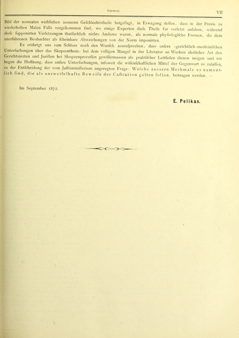 VII Bild der normalen weiblichen äusseren Gefchlechtstheile beigefügt, in Erwägung deffen, dass in der Praxis zu wiederholten Malen Fälle vorgekommen find, wo einige Experten diefe Theile für verletzt anfahen, während diefe fupponirten Verletzungen thatfächlich nichts Anderes waren, als normale phyfiologifche Formen', die dem unerfahrenen Beobachter als fcheinbare Abweichungen von der Norm imponirten. Es erübrigt uns zum Schluss noch den Wunfch auszufprechen, dass unfere »gerichtlich-medicinifchen Unterfuchungen über das Skopzenthum« bei dem völligen Mangel in der Literatur an Werken ähnlicher Art den Gerichtsärzten und Juriften bei Skopzenproceffen gewiffermassen als praktifcher Leitfaden dienen mögen und wir hegen die Hoffnung, dass unfere Unterfuchungen, infoweit die wiffenfchaftlichen Mittel der Gegenwart es zulaffen, zu der Entfcheidung der vom Juftizminifterium angeregten Frage; Welche äussern Merkmale es nament- lich find, die als unzweifelhafte Beweife der Caftration gelten follen, beitragen werden. - Im September 1872. E, Pelikan.