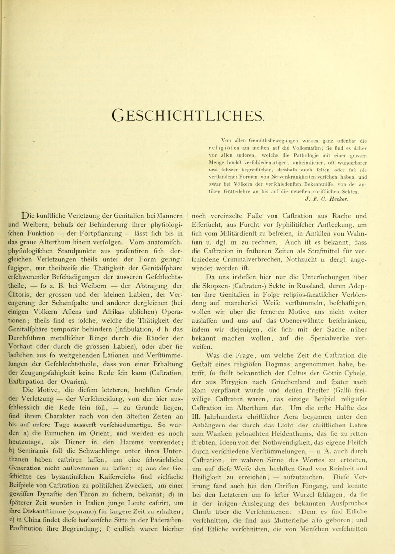 Geschichtliches. Die künftliche Verletzung der Genitalien bei Männern und Weibern, behufs der Behinderung ihrer phyfiologi- fchen Funktion — der Fortpflanzung — lässt fleh bis in das graue Alterthum hinein verfolgen. Vom anatomifch- phyfiologifchen Standpunkte aus präfentiren fleh der- gleichen Verletzungen theils unter der Form gering- | fügiger, nur theilweife die Thätigkeit der Genitalfphäre j erfchwerender Befchädigungen der äusseren Gefchlechts- i theile, — fo z. B. bei Weibern — der Abtragung der Clitoris, der grossen und der kleinen Labien, der Ver- engerung der Schamfpalte und anderer dergleichen (bei einigen Völkern Aflens und Afrikas üblichen) Opera- tionen ; theils find es folche, welche die Thätigkeit der Genitalfphäre temporär behindern (Infibulation, d. h. das Durchführen metallifcher Ringe durch die Ränder der Vorhaut oder durch die grossen Labien), oder aber fie beftehen aus fo weitgehenden Läfionen und Verftümme- lungen der Gefchlechtstheile, dass von einer Erhaltung der Zeugungsfähigkeit keine Rede fein kann (Caftration, Exftirpation der Ovarien). Die Motive, die diefem letzteren, höchften Grade der Verletzung — der Verfchneidung, von der hier aus- fchliesslich die Rede fein foll, — zu Grunde liegen, find ihrem Charakter nach von den älteften Zeiten an bis auf unfere Tage äusserft verfchiedenartige. So wur- den a) die Eunuchen im Orient, und werden es noch heutzutage, als Diener in den Harems verwendet; b) Semiramis foll die Schwächlinge unter ihren Unter- thanen haben caftriren laffen, um eine fchwächliche Generation nicht aufkommen zu laffen; c) aus der Ge- fchichte des byzantinifchen Kaiferreichs find vielfache Beifpiele von Caftration zu politifchen Zwecken, um einer gewiffen Dynaftie den Thron zu fichern, bekannt; d) in fpäterer Zeit wurden in Italien junge Leute caflrirt, um ihre Diskantftimme (soprano) für längere Zeit zu erhalten ; e) in China findet diefe barbarifche Sitte in der Päderaften- Proflitution ihre Begründung; f) endlich wären hierher Von allen Gemüthsbewegungen wirken ganz offenbar die religiöfen am meiften auf die Volksmaffen; fie find es daher vor allen anderen, welche die Pathologie mit einer grossen Menge höchft verfchiedenartiger, unheimlicher, oft wunderbarer und fchwer begreiflicher, desshalb auch feiten oder fall nie verftandener Formen von Nervenkrankheiten verfehen haben, und zwar bei Völkern der verfchiedenften BekenntnilTe, von der an- tiken Götterlehre an bis auf die neueften chriftlichen Sekten. J. F. C. Hecker. noch vereinzelte Fälle von Caftration aus Rache und Eiferfucht, aus Furcht vor fyphilitifcher Anfteckung, um fich vom Militärdienft zu befreien, in Anfällen von Wahn- finn u. dgl. m. zu rechnen. Auch ift es bekannt, dass die Caftration in früheren Zeiten als Strafmittel für ver- fchiedene Criminalverbrechen, Nothzucht u. dergl. ange- wendet worden ift. Da uns indeffen hier nur die Unterfuchungen über die Skopzen- (Caftraten-) Sekte in Russland, deren Adep- ten ihre Genitalien in Folge religiös-fanatifcher Verblen- dung auf mancherlei Weife verftümmeln, befchäftigen, wollen wir über die ferneren Motive uns nicht weiter auslaffen und uns auf das Obenerwähnte befchränken, indem wir diejenigen, die fich mit der Sache näher bekannt machen wollen, auf die Spezialwerke ver- weifen. Was die Frage, um welche Zeit die Caftration die Geftalt eines religiöfen Dogmas angenommen habe, be- trifft, fo ftellt bekanntlich der Cultus der Göttin Cybele, der aus Phrygien nach Griechenland und fpäter nach Rom verpflanzt wurde und deffen Priefter (Galli) frei- willige Caftraten waren, das einzige Beifpiel religiöfer Caftration im Alterthum dar. Um die erfte Hälfte des III. Jahrhunderts chriftlicher Aera begannen unter den Anhängern des durch das Licht der chriftlichen Lehre zum Wanken gebrachten Heidenthums, das fie zu retten ftrebten, Ideen von der Nothwendigkeit, das eigene Fleifch durch verfchiedene Verftümmelungen, — u. A. auch durch Caftration, im wahren Sinne des Wortes zu ertödten, um auf diefe Weife den höchften Grad von Reinheit und Heiligkeit zu erreichen, — aufzutauchen. Diefe Ver- irrung fand auch bei den Chriften Eingang, und konnte bei den Letzteren um fo fefter Wurzel fchlagen, da fie in der irrigen Auslegung des bekannten Ausfpruches Chrifti über die Verfchnittenen: »Denn es find Etliche verfchnitten, die find aus Mutterleibe alfo geboren; und find Etliche verfchnitten, die von Menfchen verfchnitten