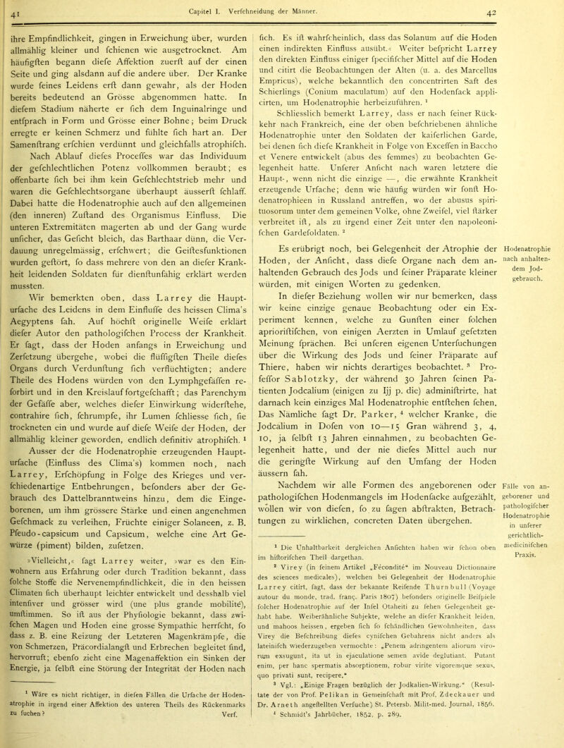 ihre Empfindlichkeit, gingen in Erweichung über, wurden allmählig kleiner und fchienen wie ausgetrocknet. Am häufigften begann diefe Affektion zuerft auf der einen Seite und ging alsdann auf die andere über. Der Kranke wurde feines Leidens erft dann gewahr, als der Hoden bereits bedeutend an Grösse abgenommen hatte. In diefem Stadium näherte er fich dem Inguinalringe und entfprach in Form und Grösse einer Bohne; beim Druck erregte er keinen Schmerz und fühlte fich hart an. Der Samenftrang erfchien verdünnt und gleichfalls atrophifch. Nach Ablauf diefes Proceffes war das Individuum der gefchlechtlichen Potenz vollkommen beraubt; es offenbarte fich bei ihm kein Gefchlechtstrieb mehr und waren die Gefchlechtsorgane überhaupt äusserft fchlaff. Dabei hatte die Hodenatrophie auch auf den allgemeinen (den inneren) Zufland des Organismus Einfluss. Die unteren Extremitäten magerten ab und der Gang wurde unficher, das Gefleht bleich, das Barthaar dünn, die Ver- dauung unregelmässig, erfchwert; die Geiftesfunktionen wurden geftört, fo dass mehrere von den an diefer Krank- heit leidenden Soldaten für dienftunfähig erklärt werden mussten. Wir bemerkten oben, dass Larrey die Haupt- urfache des Leidens in dem Einfluffe des heissen Clima’s Aegyptens fah. Auf höchfl originelle Weife erklärt diefer Autor den pathologifchen Process der Krankheit. Er fagt, dass der Hoden anfangs in Erweichung und Zerfetzung übergehe, wobei die flüffigften Theile diefes Organs durch Verdunftung fich verflüchtigten; andere Theile des Hodens würden von den Lymphgefäffen re- forbirt und in den Kreislauf fortgefchafft; das Parenchym der Gefäffe aber, welches diefer Einwirkung widerftehe, contrahire fich, fchrumpfe, ihr Lumen fchliesse fich, fie trockneten ein und wurde auf diefe Weife der Hoden, der allmählig kleiner geworden, endlich definitiv atrophifch. ^ Ausser der die Hodenatrophie erzeugenden Haupt- urfache (Einfluss des Clima’s) kommen noch, nach Larrey, Erfchöpfung in Folge des Krieges und ver- fchiedenartige Entbehrungen, befonders aber der Ge- brauch des Dattelbranntweins hinzu, dem die Einge- borenen, um ihm grössere Stärke und einen angenehmen Gefchmack zu verleihen, Früchte einiger Solaneen, z. B. Pfeudo-capsicum und Capsicum, welche eine Art Ge- würze (piment) bilden, zufetzen. »Vielleicht,« fagt Larrey weiter, »war es den Ein- wohnern aus Erfahrung oder durch Tradition bekannt, dass folche Stoffe die Nervenempfindlichkeit, die in den heissen Climaten fich überhaupt leichter entwickelt und desshalb viel intenfiver und grösser wird (une plus grande mobilite), umflimmen. So ifl aus der Phyfiologie bekannt, dass zwi- fchen Magen und Hoden eine grosse Sympathie herrfcht, fo dass z. B. eine Reizung der Letzteren Magenkrämpfe, die von Schmerzen, Präcordialangfl und Erbrechen begleitet find, hervorruft; ebenfo zieht eine Magenaffektion ein Sinken der Energie, ja felbfl eine Störung der Integrität der Hoden nach * Wäre es nicht richtiger, in diefen Fällen die Urfache der Hoden- atrophie in irgend einer Affektion des unteren Theils des Rückenmarks zu tuchen ? Verf. fich. Es ifl wahrfcheinlich, dass das Solanum auf die Hoden einen indirekten Einfluss ausübt.« Weiter befpricht Larrey den direkten Einfluss einiger fpecififcher Mittel auf die Hoden und citirt die Beobachtungen der Alten (u. a. des Marcellus Empricus), welche bekanntlich den concentrirten Saft des Schierlings (Conium maculatum) auf den Hodenfack appli- cirten, um Hodenatrophie herbeizuführen. ' Schliesslich bemerkt Larrey, dass er nach feiner Rück- kehr nach Frankreich, eine der oben befchriebenen ähnliche Hodenatrophie unter den Soldaten der kaiferlichen Garde, bei denen fich diefe Krankheit in Folge von Exceffen inBaccho et Venere entwickelt (abus des femmes) zu beobachten Ge- legenheit hatte. Unferer Anficht nach waren letztere die Haupt-, wenn nicht die einzige —, die erwähnte Krankheit erzeugende Urfache; denn wie häufig würden wir fonfl. Ho- denatrophieen in Russland antreffen, wo der abusus spiri- tuosorum unter dem gemeinen Volke, ohne Zweifel, viel flärker verbreitet ifl, als zu irgend einer Zeit unter den napoleoni- fchen Gardefoldaten. Es erübrigt noch, bei Gelegenheit der Atrophie der Hoden, der Anficht, dass diefe Organe nach dem an- haltenden Gebrauch des Jods und feiner Präparate kleiner würden, mit einigen Worten zu gedenken. In diefer Beziehung w^ollen wir nur bemerken, dass wir keine einzige genaue Beobachtung oder ein Ex- periment kennen, welche zu Gunflen einer folchen aprioriftifchen, von einigen Aerzten in Umlauf gefetzten Meinung fprächen. Bei unteren eigenen Unterfuchungen über die Wirkung des Jods und feiner Präparate auf Thiere, haben wir nichts derartiges beobachtet. Pro- feffor Sablotzky, der während 30 Jahren feinen Pa- tienten jodealium (einigen zu Ijj p. die) adminiftrirte, hat darnach kein einziges Mal Hodenatrophie entftehen fehen. Das Nämliche fagt Dr. Parker, * * welcher Kranke, die Jodealium in Dofen von 10—15 Gran während 3, 4, IO, ja felbft 13 Jahren einnahmen, zu beobachten Ge- legenheit hatte, und der nie diefes Mittel auch nur die geringfte Wirkung auf den Umfang der Hoden äussern fah. Nachdem wir alle Formen des angeborenen oder pathologifchen Hodenmangels im Hodenfacke aufgezählt, wollen wir von diefen, fo zu tagen abffrakten, Betrach- tungen zu wirklichen, concreten Daten übergehen. * Die Unhaltbarkeit dergleichen Anfichten haben wir i'chon oben im hiflorifchen Theil dargethan. * Virey (in feinem Artikel „Fecondite“ im Nouveau Dictionnaire des Sciences medicales), welchen bei Gelegenheit der Hodenatrophie Larrey citirt, fagt, dass der bekannte Reifende T hurn b ul 1 (Voyage autour du monde, trad. fran^. Paris 1807) befonders originelle Beifpiele folcher Hodenatrophie auf der Infel Otaheiti zu fehen Gelegenheit ge- habt habe. Weiberähnliche Subjekte, welche an diefer Krankheit leiden, und mahoos heissen, ergeben fich fo fchändlichen Gewohnheiten, dass Virey die Befchreibung diefes cynifchen Gebahrens nicht anders als lateinifch wiederzugeben vermochte: „Penem adringenteju aliorum viro- rtuii exsugunt, ita ut in ejaculatione seinen avide deglutiant. Putant enim, per hanc spermatis absorptionem, robur virite vigoremque sexus, quo privati sunt, recipere.“ ® Vgl.: „Einige Fragen bezüglich der Jodkalien-Wirkung.“ (Resul- tate der von Prof. Pelikan in Gemeinfchaft mit Prof. Zdeckauer und Dr. Arneth angeftellten Verfuchej St. Petersb. Milit-med. Journal, 1856. Schniidt’s Jahrbücher, 1852, p. 289. Hodenatrophie nach anhalten- dem Jod- gebrauch. Fälle von an- geborener und pathologifcher Hodenatrophie in unferer gerichtlich- medicinifchen Praxis.