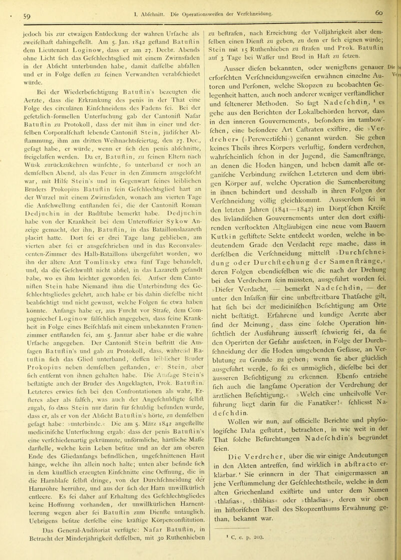 6o jedoch bis zur etwaigen Entdeckung der wahren Urfache als zweifelhaft dahingeflellt. Am 5. Jan. 1842 gelland Batuflin dem Lieutenant Loginow, dass er am 27. Decbr. Abends ohne Licht fich das Gefchlechtsglied mit einem Zwirnsfaden in der Abficht unterbunden habe, damit daffelbe abfallen und er in Folge deffen zu feinen Verwandten verabfchiedet würde. Bei der Wiederbefichtigung Batuflin’s bezeugten die Aerzte, dass die Erkrankung des penis in der That eine Folge des circularen Einfchneidens des Fadens fei. Bei der gefetzlich-formellen Unterfuchung gab der Cantonifl. Nafar Batuflin zu Protokoll, dass der mit ihm in einer und der- felben Corporalfchaft lebende Cantonifl Stein, jüdifcher Ab- llammung, ihm am dritten Weihnachtsfeiertag, den 27. Dec., I gefagt habe, er würde, wenn er lieh den penis abfehnitte, | freigelaffen werden. Da er, Batuflin, zu feinen Eltern nach | Wüsk zurückzukehren wünfehte, fo unterband er noch an demfelben Abend, als das Feuer in den Zimmern ausgelöfcht ' war, mit Hilfe Stein’s und in Gegenwart feines leiblichen Bruders Prokopius Batuflin fein Gefchlechtsglied hart an der IVurzel mit einem Zwirnsfaden, wonach am vierten Tage die Anfchwellung entflanden fei, die der Cantonifl Roman j Dedjuchin in der Badflube bemerkt habe. Dedjuchin habe von der Krankheit bei dem Unteroffizier Sykow An- zeige gemacht, der ihn, Batuflin, in das Bataillonslazareth placirt hatte. Dort fei er drei Tage lang geblieben, am vierten aber fei er ausgefchrieben und in das Reconvales- centen-Zimmer des Halb-Bataillons übergeführt worden, wo ihn der ältere Arzt Tomlinsky etwa fünf Tage behandelt, und, da die Gefchwulfl nicht abfiel, in das Lazareth gefandt habe, wo es ihm leichter geworden fei. Aufser dem Canto- niflen Stein habe Niemand ihm die Unterbindung des Ge- fchlechtsgliedes gelehrt, auch habe er bis dahin diefelbe nicht beabfichtigt und nicht gewusst, welche Folgen fie etwa haben könnte. Anfangs habe er, aus Furcht vor Strafe, dem Com- pagniechef Loginow fälfchlich angegeben, dass feine Krank- heit in Folge eines Beifchlafs mit einem unbekannten Frauen- zimmer entflanden fei, am 5. Januar aber habe er die wahre Urfache angegeben. Der Cantonifl Stein bellritt die Aus- lagen Batuflin’s und gab zu Protokoll, dass, während Ba- tullin fich das Glied unterband, deffen leiblicher Bruder Prokopius neben demfelben geflanden, e' Stein, aber fich entfernt von ihnen gehalten habe. Die Ausfitge Stein’s beflätigte auch der Bruder des Angeklagten, Prok. Batuflin. Letzteres erwies fich bei den Confrontationen als wahr, Fr- lleres aber als falfch, was auch der Angefchuldigte felbfl zugab, fo dass Stein nur darin für fchuldig befunden wurde, dass er, als er von der Abficht Batuflin’s hörte, zu demfelben gefagt habe; »unterbinde.« Die am 5. März 1842 angellellte medicinifche Unterfuchung ergab: dass der penis Batuflin’s eine verfchiedenartig gekrümmte, unförmliche, härtliche Maffe darftelle, welche kein Leben befitze und an der am oberen Ende des Gliedanfangs befindlichen, ungefchnittenen Haut hänge, welche ihn allein noch halte; unten aber befinde fich in dem künlllich erzeugten Einfchnitte eine Oeffnung, die in die Harnblafe felbfi. dringe, von der Durchfehneidung der Harnröhre herrühre, und aus der fich der Harn unwillkürlich entleere. Es fei daher auf Erhaltung des Gefchlechtsgliedes keine Hoffnung vorhanden, der unwillkürlichen Harnent- leerung wegen aber fei Batuflin zum Dienfle untauglich. Uebrigens befitze derfelbe eine kräftige Körperconflitution. Das General-Auditoriat verfügte: Nafar Batuflin, in Betracht der Minderjährigkeit deffelben, mit 30 Ruthenhieben zu beflrafen, nach Erreichung der Volljährigkeit aber deni- felben einen Dienfl zu geben, zu dem er fich eignen würde; Stein mit 15 Ruthenhieben zu flrafen und Prok. Batuflin auf 3 Tage bei Waffer und Brod in Haft zu fetzen. Ausser diefen bekannten, oder wenigftens genauer erforfchten Verfchneidungsweifen erwähnen einzelne Au- toren und Perfonen, welche Skopzen zu beobachten Ge- legenheit hatten, auch noch anderer weniger verftändlicher und feltenerer Methoden. So lagt Nadefchdin, ^ es gehe aus den Berichten der Lokalbehörden hervor, dass in den inneren Gouvernements, befonders im tambow’- fchen, eine befondere Art Caftraten exiftire, die »Ver- dreher» (»Pereweztifchi«) genannt würden. Sie gehen keines Theils ihres Körpers verluftig, fondern verdrehen, wahrfcheinlich fchon in der Jugend, die Samenftränge, an denen die Ploden hängen, und heben damit alle or- ganifche Verbindung zwifchen Letzteren und dem übri- gen Körper auf, welche Operation die Samenbereitung in ihnen behindert und desshalb in ihren Folgen der Verfchneidung völlig gleichkommt. Ausserdem fei in den letzten Jahren (1841 —1842) im Dörpt fchen Kreife des livländifchen Gouvernements unter den dort exifti- renden verftockten Altgläubigen eine neue vom Bauern K Utk in gefbftete Sekte entdeckt worden, welche in be- deutendem Grade den Verdacht rege mache, dass in Die b( derfelben die Verfchneidung mittelfl »Durchfehnei- dung oder Dur chft e chu n g der Samenftränge,« deren Folgen ebendiefelben wie die nach der Drehung l-ip-i Vprrlrebprn fein müssten, aussreführt worden fei. »Diefer Verdacht, — bemerkt Nadefchdin, — der unter den Infaffen für eine unbeflreitbare Thatfache gilt, i hat fich bei der medicinifchen Berichtigung am Orte nicht beftätigt. Erfahrene und kundige Aerzte aber find der Meinung, dass eine folche Operation hin- j fichtlich der Ausführung äusserft fchwierig fei, da fie i den Operirten der Gefahr ausfetzen, in Folge der Durch- j fchneidung der die Hoden umgebenden Gefässe, an Ver- j blutung zu Grunde zu gehen; wenn fie aber glücklich ausgeführt werde, fo fei es unmöglich, diefelbe bei der äusseren Berichtigung zu erkennen. Ebenfo entziehe | fich auch die langfame Operation der Verdrehung der j ärztlichen Berichtigung.« »Welch eine unheilvolle Ver- . führung liegt darin für die P'anatiker!« fchliesst Na- | defchdin. i Wollen wir nun, auf officielle Berichte und phyfio- logifche Data geftützt, betrachten, in wie weit in der j That folche Befürchtungen Nadefchdin’s begründet ; feien. Die Verdreher, über die wir einige Andeutungen in den Akten antreffen, find wirklich in abftracto er- klärbar. ' Sie erinnern in der That einigermassen an jene Verflümmelung der Gefchlechtstheile, welche in dem alten Griechenland exiftirte und unter dem Namen »thlafias«, »thlibias« oder »thladias«, deren wir oben im hiftorifchen Theil des Skopzenthums Erwähnung ge- than, bekannt war. ' C. c. p. 2ü3.