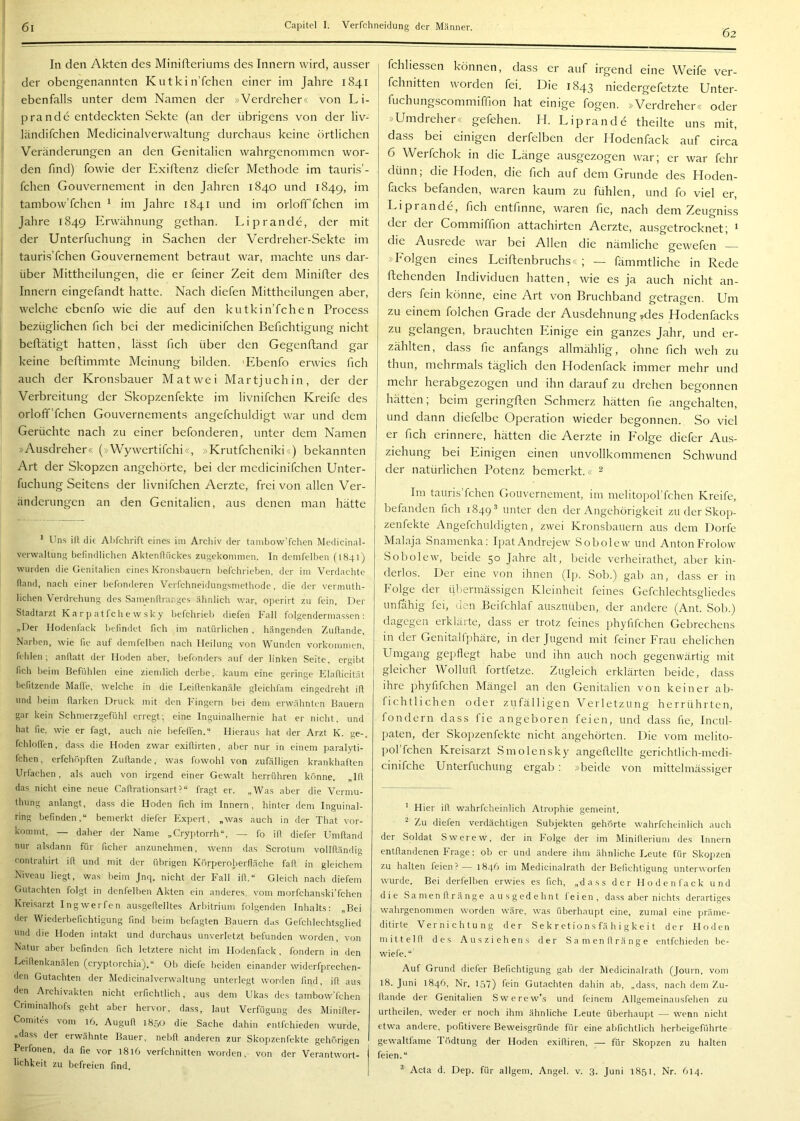 62 In den Akten des Minifteriums des Innern wird, ausser der obengenannten Kutkin’fchen einer im Jahre 1841 ebenfalls unter dem Namen der »Verdreher« von L i- prande entdeckten Sekte (an der übrigens von der liv- ländifchen Medicinalverwaltung durchaus keine örtlichen Veränderungen an den Genitalien wahrgenommen wor- den find) fowie der Exiftenz diefer Methode im tauris’- fchen Gouvernement in den Jahren 1840 und 1849, im tambow’fchen ^ im Jahre 1841 und im orloff’fchcn im Jahre 1849 Erwähnung gethan. Li p ran de, der mit der Unterfuchung in Sachen der Verdreher-Sekte im tauris’fchen Gouvernement betraut war, machte uns dar- über Mittheilungen, die er feiner Zeit dem Minifter des Innern eingefandt hatte. Nach diefen Mittheilungen aber, welche ebenfo wie die auf den kutkin’fchen Process bezüglichen fich bei der medicinifchen Berichtigung nicht beflätigt hatten, lässt fich über den Gegenftand gar keine beftimmte Meinung bilden. 'Plbenfo erwies fich auch der Kronsbauer Matwei Martjuch in, der der Verbreitung der Skopzenfekte im livnifchen Kreife des orloff’fchen Gouvernements angefchuldigt war und dem Gerüchte nach zu einer befonderen, unter dem Namen »Ausdreher« (»Wywertifchi«, »Krutfeheniki«) bekannten Art der Skopzen angehörte, bei der medicinifchen Unter- fuchung Seitens der livnifchen Aerzte, frei von allen Ver- änderungen an den Genitalien, aus denen man hätte ’ Uns ill die Ahfchrift eines im Archiv der tanibow'fchen Medicinal- verwaltung befindlichen AktenlUickes zugekominen. In denifelhen (1841) wurden die Genitalien eines Kronsbauern befchrieben, der im Verdachte fland, nach einer befonderen VeiTchneidungsmetliode, die der vermuth- licben Verdrehung des Samenfiranges ähnlich war, operirt zu fein. Der Stadtarzt K a r p a 11 c b e w sk y befebrieb diefen Fall folgendermassen : „Der Hodenfack befindet fich im natürlichen , hängenden Zufiande, Narben, wie fic auf demfelben n.aeb Heilung von Wunden Vorkommen, fehlen; anflatt der Moden aber, befonders auf der linken Seite, ergibt fich beim Befühlen eine ziemlich derbe, kaum eine geringe Elafticität befitzende Mafle, welche in die Leillenkanäle gleichfam eingedreht ill und beim Harken Druck mit den Fingern bei dem erwähnten Bauern gar kein Schmerzgefühl erregt; eine Inguinalhernie bat er nicht, und hat de. wie er fagt, auch nie hefeffen.“ Hieraus hat der Arzt K. ge-, fchlolfen, dass die Hoden zwar exillirten , aber nur in einem paralyti- fchen, erfchöpften Zufiande, was fowohl von zufälligen krankhaften Urlächen, als auch von irgend einer Gewalt herrühren ktmne. „Ifl das nicht eine neue Callrationsart?“ fragt er. „Was aber die Vermu- thung anlangt, dass die Hoden fich im Innern, hinter dem Inguinal- ring befinden,“ bemerkt diefer Expert, „was auch in der That vor- kommt, — daher der Name „Cryjjtorrh“, — fo ill diefer Umfiand nur alsdann für ficher anzunehmen, wenn das Scrotum volllländig Contrahirt ifl und mit der übrigen Körperoberfläche fafl in gleichem Niveau liegt, was heim Jnq. nicht der Fall ifl.“ Gleich nach diefem Gutachten folgt in denfelben Akten ein anderes, vom morfchanski’fchen Kreisarzt Ingwerfen ausgeflelltes Arbitrium folgenden Inhalts: „Bei der Wiederbefichtigung find beim befagten Bauern das Gefchlechtsglied und die Hoden intakt und durchaus unverletzt befunden worden, von Natur aber befinden fich letztere nicht im Hodenflick, fondern in den Leiflenkanälen (cryptorchia).“ Ob diefe beiden einander widerfprechen- den Gutachten der Medicinalverwaltung unterlegt worden find, ifl aus den Archivakten nicht erfichtlich, aus dem Ukas des tambow’fchen Cnminalhofs geht aber hervor, dass, laut Verfügung des Minifler- Comites vom 16. Augufl 1850 die Sache dahin entfehieden wurde, „dass der erwähnte Bauer, nebfl anderen zur Skopzenfekte gehörigen Perfonen, da fie vor 1816 verfchnitten worden, von der Verantwort- j lichkeit zu befreien find. I fchliessen können, dass er auf irgend eine Weife ver- fchnitten worden fei. Die 1843 niedergefetzte Unter- fuchungscommiffion hat einige fogen. »Verdreher« oder »Umdreher« gefeiten. II. Liprande theilte uns mit, dass bei einigen derfelben der Hodenfack auf circa 6 Werfchok in die Länge ausgezogen war; er war fehr dünn; die Hoden, die fich auf dem Grunde des Hoden- facks befanden, waren kaum zu fühlen, und fo viel er, Liprande, fich entfinne, waren fie, nach dem Zeugniss dei dei Commiffion attachirten Aerzte, ausgetrocknet; ' die Ausiede war bei Allen die nämliche gewefen »Lolgen eines Leiftenbruchs« ; — fämmtliche in Rede ftehenden Individuen hatten, wie es ja auch nicht an- ders fein könne, eine Art von Bruchband getragen. Um zu einem folchen Grade der Ausdehnung Mes Hodenfacks zu gelangen, brauchten Einige ein ganzes Jahr, und er- zählten, dass fie anfangs allmählig, ohne fich weh zu thun, mehrmals täglich den Hodenfack immer mehr und mehr herabgezogen und ihn darauf zu drehen begonnen hätten; beim geringflen Schmerz hätten fie angehalten, und dann diefelbe Operation wieder begonnen. So viel er fich erinnere, hätten die Aerzte in P'olge diefer Aus- ziehung bei Einigen einen unvollkommenen Schwund der natürlichen Potenz bemerkt.« 2 Int taiiris’fchen Gouvernement, im melitoporfchen Kreife, befanden fich 1849® unter den der Angehörigkeit zu der Skop- zenfekte Angefchuldigten, zwei Kronsbauern aus dem Dorfe Malaja Snamenka: Ipat Andrejew Sobolew und AntonFrolow Sobolew, beide 50 Jahre alt, beide verheirathet, aber kin- derlos. Der eine von ihnen (Ip. Sob.) gab an, dass er in Folge der übermässigen Kleinheit feines Gefchlechtsgliedes unfähig fei, den Beifchlaf auszuüben, der andere (Ant. Sob.) dagegen erklärte, dass er trotz feines phyfifchen Gebrechens in der Genitalfphäre, in der Jugend mit feiner Frau ehelichen Umgang gepflegt habe und ihn auch noch gegenwärtig mit gleicher Wollufl fortfetze. Zugleich erklärten beide, dass ihre phyfifchen Mängel an den Genitalien von keiner ab- fichtlichen oder zufälligen Verletzung herrührten, fondern dass fie angeboren feien, und dass fie, Inciil- paten, der Skopzenfekte nicht angehörten. Die vom melito- porfchen Kreisarzt Smolensky angeflellte gerichtlich-medi- cinifche Unterfuchung ergab : »beide von mittehnässiger * Hier ifl wahrfcheinlich Atrophie gemeint. Zu diefen verdächtigen Subjekten gehörte wahrfcheinlich auch der Soldat Swerew, der in folge der im Minifleriuni des Innern entflandenen Frage: ob er und andere ihm ähnliche Leute für Sko]izen zu halten feien?— 1846 im Medicinalrath der Befichtigung unterworfen wurde. Bei derfelben erwies es fich, „dass der Hodenfack und die Samenflränge ausgedehnt feien, dass aber nichts derartiges wahrgenommen worden wäre, was überhaupt eine, zumal eine präme- ditirte Vernichtung der Se k r et io ns fä h i g k e i t der Hoden mittel fl des Aus Ziehens der Samenflränge entfehieden be- wiefe.“ Auf Grund diefer Befichtigung gab der Medicinalrath (Journ. vom 18. Juni 1846, Nr. 157) fein Gutachten dahin ab, „dass, nach dem Zu- flande der Genitalien Swerew’s und feinem Allgemeinausfehen zu urtheilen, weder er noch ihm ähnliche Leute überhaupt — wenn nicht etwa andere, pofitivere Beweisgründe für eine ahfichtlich herbeigeführte gewaltiame lödtung der Hoden exifliren, — für Skopzen zu halten feien.“