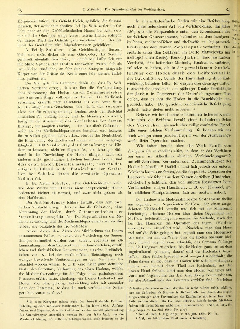 Körperconflitiition; das Geficht bleich, gelblich; die Stimme fchwach, der weiblichen ähnlich; bei Ip. Sob. weder im Ge- ficht, noch an den Gefchlechtstheilen Haare; bei Ant. Sob. nur auf der Oberlippe einige kurze, feltene Haare, während der untere Theil des Gefichts ganz unbehaart ifl.« Der Zu- fland der Genitalien wird folgendermassen gefchildert: A. Bei Ip. Sobolew: »Das Gefchlechtsglied äusserfl klein und nicht dicker als eine Gänfefeder; das Scrotum gerunzelt, ebenfalls fehr klein; in demfelben laffen fich nur mit Mühe Spuren der Hoden nachweifen, welche fich als zwei kleine rundliche, an fehr dünnen Strängen hängende Körper von der Grösse des Kerns einer fehr kleinen Hafel- nuss präfentiren. Der Arzt gab fein Gutachten dahin ab, dass Ip. Sob. flarken Verdacht errege, dass an ihm die Verfchneidung, ohne Abtrennung der Hoden, durch Zufammendrehen der Samenflränge vollzogen worden fei. Die Medicinal- verwaltung erklärte nach Durchficht des vom Arzte Smo- lensky ausgeflellten Gutachtens, dass, da fie den Sobolew nicht nur für zeugungsunfähig, fondern auch den Beifchlaf auszuüben für unfähig halte, und die Meinung des Arztes, bezüglich der Anwendung des Verdrehens der Samen- flränge, für möglich erachte, — fie über diefe Caflrations- weife an das Medicinaldepartement berichtet und letzteres ihr zu wiffen gegeben habe, »dass, obwohl die Möglichkeit, die Entwicklung der Hoden und damit auch die Zeugungs- fähigkeit mittelfl Verdrehung der Samenllränge bei Kin- dern zu hemmen, nicht zu läugnen fei, ein derartiger Still- fland in der Entwicklung der Hoden übrigens auch von anderen nicht gewaltfamen Urfachen herrühren könne, und dass es an klaren Beweifen mangele, dass ein der- artiger Stillfland in der Entwicklung der Genita- lien bei Sobolew durch die erwähnte Operation bedingt fei. B. Bei Anton Sobolew: »Das Gefchlechtsglied klein, und dem Wuchs und Habitus nicht entfprechend; Hoden bedeutend kleiner als normal, und zwar nicht grösser als eine Hafelnuss.« Der Arzt Smolensky fchloss hieraus, dass Ant. Sob. flarken Verdacht errege, dass an ihm die Caflration, ohne Abtrennung der Hoden, durch Zufammendrehen der Samenflränge ausgeführt fei. Das Superarbitrium der Me- dicinalverwaltung und des Medicinaldepartements waren die- felben, wie bezüglich des Ip. Sobolew. Ausser diefen den Akten des Minifleriums des Innern entnommenen Fällen, in denen eine Verdrehung des Samen- flranges vermuthet worden war, kamen, ebenfalls im Zu- fammenhang mit dem Skopzenthum, im tambow’fchen, orloff- fchen und fimbiski’fchen Gouvernement, einzelne Perfönlich- keiten vor, wo bei der medicinifchen Befichtigung noch weniger beweifende Veränderungen an den Genitalien be- obachtet worden waren; fo z. B. eine nicht ganz deutliche Narbe des Scrotums, Verhärtung des einen Hodens, welche die Medicinalverwaltung für die Folge eines pathologifchen Processes erklärt hatte, überhaupt ein kleiner Hodenfack mit Hoden, aber ohne gehörige Entwicklung oder mit anomaler Lage der Letzteren, fo dass fie nach verfchiedenen Seiten gerichtet waren u. f. w. ' * In diefe Kategorie gehört auch der äusserfl dunkle Fall von Befichtigung eines moskauer Kaufmannes S., im Jahre 1869. Anfangs fanden zwei Experten, dass die Caflration bei ihm mittelfl „Zerdrückung des Samenflranges“ ausgeführt worden fei; der dritte Arzt, der die Wiederbefichtigung S.’s anflellte, beflätigte weder, noch läugnete er die In einem Aktenftücke fanden wir eine Befchreibung Befijiei noch einer befonderen Art von Verfchneidung. Im Jahre 1865 war die Skopzenlehre unter den Kronsbauern des ' tauris’fchen Gouvernements, befonders in dem berdjans- £^* *|'** ky’fchen, melitopol’fchen und theilweife im Dejuprowski- Kreife unter dem Namen »Schaloputi« verbreitet. Der denjeif Aeltefte unter den Sektirern im Dorfe Matwejewka (im i'' r 1 melitopol’fchen Kreife), Kononjarkin, ftand im ftarken Verdacht, eine befondere Methode, Knaben zu caftriren, erfunden zu haben, die in der gewaltfamen Zurück- führung der Hoden durch den Leiftenkanal in die Bauchhöhle, behufs der Hintanhaltung ihrer Ent- wicklung, beftehen follte. Es wurden drei derartige Caftra- tionsverfuche entdeckt: ein pjähriger Knabe bezüchtigte den Jarkin in Gegenwart der Unterfuchungscommiffion deffen, dass er ihm die Hoden in die Bauchhöhle ein- gedrückt habe. Die gerichtlich-medicinifche Befichtigung jedoch hatte diefes nicht erwiefen. ^ Befitzen wir fomit keine vollkommen ficheren Kennt- niffe über die Exiflenz fowohl einer befonderen Sekte der Verdreher, als auch über völlig conflatirte Einzel- fälle einer folchen Verftümmelung, fo können wir uns noch weniger einen präcifen Begriff von der Ausführungs- weife diefer Operation machen. Wir haben bereits oben das Werk Paul’s von Aequia (de re medica) citirt, in dem er das Verfahren bei einer im Alterthum üblichen Verfchneidungsweife mittelft Zerreiben, Zerkneten oder Zufammendrücken der Hoden befchreibt;^ Daffelbe lässt fich jedoch bei unteren Sektirern kaum annehmen, da die fupponirte Operation der Letzteren, wie fchon aus dem Namen derfelben (Umdreher, Abdreher) erfichtlich, den von unteren Rossärzten beim Verfchneiden einiger Hausthiere, z. B. der Hämmel, ge- bräuchlichen Manipulationen, fich am meiften nähert. Der tambow’fche Medicinalinfpektor Sederholm theilte | uns folgende, vom Negocianten Noffow, der einen ausge- dehnten Viehhandel betreibt und fich mit der Schafzucht befchäftigt, erhaltene Notizen über diefen Gegenlland mit. Noffow befchreibt folgendermassen die Methode, nach der bei den Hammeln die Operation des fogen. »Hoden- umdrehens« ausgeführt wird. »Nachdem man den Ham- mel auf die Seite gelagert hat, ergreift man den Hodenfack von unten her auf die Weife, dass die Hoden oberhalb blei- ben; hierauf beginnt man allmählig das Scrotum fo lange um die Längsaxe zu drehen, bis die Hoden ganz bis zu dem Inguinalkanal gelangen; darauf wird der Hodenfack losge- laffen. Eine folche Procedur wird 2—3mal wiederholt; die Folge davon ill die, dass die Hoden fehr weit herabhängen; ; indem man hierauf einen Theil des Hodenfacks mit der linken Hand feflhält, kehrt man den Hoden von unten auf- | wärts und beginnt ihn um den Samenllrang herumzudrehen, | bis alle Beflandtheile des Letzteren zerriffen find. Nachdem | Caflration ; der vierte endlich, der ihn für nicht callrirt anfah, erklärte, , dass die Caftration als Factum in diefem Falle nur durch das Begat- tungs-Vermögen oder Unvermögen des Kaufmanns mit feiner Frau con- j flatirt werden könne. Die Frau aber erklärte, dass fie bereits feit fieben j Jahren mit ihrem Manne nicht mehr zufammenlebe. (Act, d. Dep. für j allg. Angel, v. 14. Mai 1869, Nr. 397)- * Act. d. Dep. f. allg, Angel, v. 30. Jan. 1865, Nr. 75. ' * Vgl. den hiflorifchen Theil diefer Abhandlung,