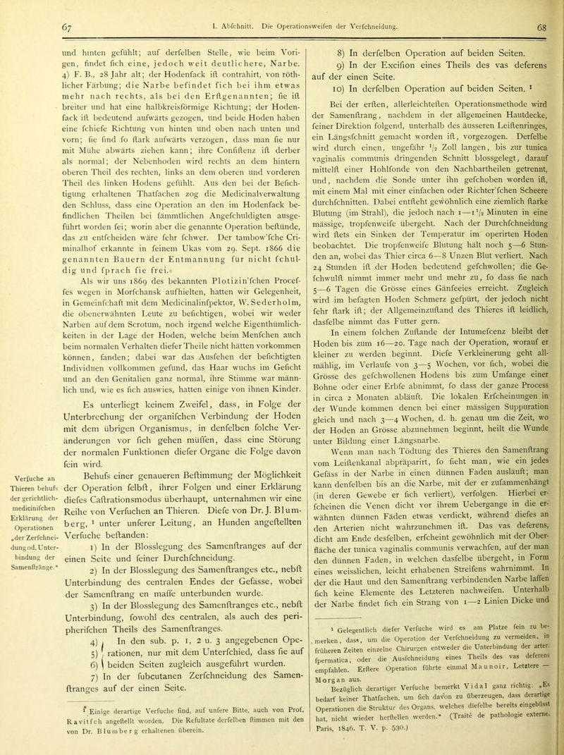 und hinten gefühlt; auf derfelben Stelle, wie beim Vori- gen, findet fich eine, jedoch weit deutlichere, Narbe. 4) F. B., 28 Jahr alt; der Hodenfack itl contrahirt, von röth- licher Färbung; die Narbe befindet fich bei ihm etwas mehr nach rechts, als bei den Erflgenannten; fie ifl breiter und hat eine halbkreisförmige Richtung; der Hoden- fack ifl bedeutend aufwärts gezogen, und beide Hoden haben eine fchiefe Richtung von hinten und oben nach unten und vorn; fie find fo flark aufwärts verzogen, dass man fie nur mit Mühe abwärts ziehen kann; ihre Confiflenz ifl. derber als normal; der Nebenhoden wird rechts an dem hintern oberen Theil des rechten, links an dem oberen und vorderen Theil des linken Hodens gefühlt. Aus den bei der Befich- tigung erhaltenen Thatfachen zog die Medicinalverwaltung den Schluss, dass eine Operation an den im Hodenfack be- findlichen Theilen bei fämmtlichen Angefchuldigten ausge- führt worden fei; worin aber die genannte Operation beflünde, das zu entfcheiden wäre fehr fchwer. Der tambow’fche Cri- minalhof erkannte in feinem Ukas vom 29. Sept. 1866 die genannten Bauern der Entmannung für nicht fchul- dig und fprach fie frei.« Als wir uns 1869 des bekannten Plotizin’fchen Procef- fes wegen in Morfchansk aufhielten, hatten wir Gelegenheit, in Gemeinfchaft mit dem Medicinalinfpektor, W. Se der ho Im, die obenerwähnten Leute zu befichtigen, wobei wir weder Narben auf dem Scrotum, noch irgend welche Eigenthümlich- keiten in der Lage der Hoden, welche beim Menfchen auch beim normalen Verhalten diefer Theile nicht hätten Vorkommen können, fanden; dabei war das Ausfehen der befichtigten Individuen vollkommen gefund, das Haar wuchs im Geficht und an den Genitalien ganz normal, ihre Stimme war männ- lich und, wie es fich auswies, hatten einige von ihnen Kinder. Es unterliegt keinem Zweifel, dass, in Folge der Unterbrechung der organifchen Verbindung der Hoden mit dem übrigen Organismus, in denfelben folche Ver- änderungen vor fich gehen müffen, dass eine Störung der normalen Funktionen diefer Organe die Folge davon Verfuche an Thieren behufs der gerichtlich- medicinifchen Erklärung der Operationen „der Zerfchnei- dungod. Unter- bindung der Samenftränge.“ fein wird. Behufs einer genaueren Beftimmung der Möglichkeit der Operation felbft, ihrer Folgen und einer Erklärung diefes Caftrationsmodus überhaupt, unternahmen wir eine Reihe von Verfuchen an Thieren. Diefe von Dr. J. Blum- berg, 1 unter unterer Leitung, an Hunden angeftellten Verfuche beftanden: 1) In der Blosslegung des Samenftranges auf der einen Seite und feiner Durchfchneidung. 2) In der Blosslegung des Samenftranges etc., nebft Unterbindung des centralen Endes der Gefässe, wobei der Samenftrang en maffe unterbunden wurde. 3) In der Blosslegung des Samenftranges etc., nebft Unterbindung, fowohl des centralen, als auch des peri- pherifchen Theils des Samenftranges. 4) . In den sub. p. i, 2 u. 3 angegebenen Ope- 5) , rationen, nur mit dem Unterfchied, dass fie auf 6) I beiden Seiten zugleich ausgeführt wurden. 7) In der fubcutanen Zerfchneidung des Samen- ftrancres auf der einen Seite. * Einige derartige Verfuche find, auf unfere Bitte, auch von Prof. Ravitfch angellellt worden. Die Refultate derfelben flimmen mit den von Dr. Bluinberg erhaltenen überein. 8) In derfelben Operation auf beiden Seiten. 9) In der Excifion eines Theils des vas deferens auf der einen Seite. 10) In derfelben Operation auf beiden Seiten. * Bei der erflen, allerleichteflen Operationsmethode wird der Samenftrang, nachdem in der allgemeinen Hautdecke, feiner Direktion folgend, unterhalb des äusseren Leiflenringes, ein Längsfchnitt gemacht worden ifl, vorgezogen. Derfelbe wird durch einen, ungefähr '/2 Zoll langen, bis zur tunica vaginalis communis dringenden Schnitt blossgelegt, darauf mittelfl. einer Hohlfonde von den Nachbartheilen getrennt, und, nachdem die Sonde unter ihn gefchoben worden ifl, mit einem Mal mit einer einfachen oder Richter’fchen Scheere durchfchnitten. Dabei entfleht gewöhnlich eine ziemlich flarke Blutung (im Strahl), die jedoch nach i—1^/2 Minuten in eine mässige, tropfenweife übergeht. Nach der Durchfchneidung wird flets ein Sinken der Temperatur im operirten Hoden beobachtet. Die tropfenweife Blutung hält noch 5—6 Stun- den an, wobei das Thier circa 6—8 Unzen Blut verliert. Nach 24 Stunden ifl. der Hoden bedeutend gefchwollen; die Ge- fchwulfl. nimmt immer mehr und mehr zu, fo dass fie nach 5—6 Tagen die Grösse eines Gänfeeies erreicht. Zugleich wird im befagten Hoden Schmerz gefpürt, der jedoch nicht fehr flark ifl; der Allgemeinzufland des Thieres ifl leidlich, dasfelbe nimmt das Futter gern. In einem folchen Zuflande der Intumefcenz bleibt der Hoden bis zum 16—20. Tage nach der Operation, worauf er kleiner zu werden beginnt. Diefe Verkleinerung geht all- mählig, im Verlaufe von 3—5 Wochen, vor fich, wobei die Grösse des gefchwollenen Hodens bis zum Umfange einer Bohne oder einer Erbfe abnimmt, fo dass der ganze Process in circa 2 Monaten abläuft. Die lokalen Erfcheinungen in der Wunde kommen denen bei einer mässigen Suppuration Meich und nach 3—4 Wehen, d. h. genau um die Zeit, wo der Hoden an Grösse abzunehmen beginnt, heilt die Wunde unter Bildung einer Längsnarbe. Wenn man nach Tödtung des Thieres den Samenftrang vom Leillenkanal abpräparirt, fo fleht man, wie ein jedes Gefäss in der Narbe in einen dünnen Faden ausläuft; man kann denfelben bis an die Narbe, mit der er zufammenhängt (in deren Gewebe er fich verliert), verfolgen. Hierbei er- fcheinen die Venen dicht vor ihrem Uebergange in die er- 1 wähnten dünnen Fäden etwas verdickt, während diefes an den Arterien nicht wahrzunehmen ifl.. Das vas deferens, dicht am Ende desfelben, erfcheint gewöhnlich mit der Ober- fläche der tunica \-aginalis communis verwachfen, auf der man den dünnen Faden, in welchen dasfelbe übergeht, in Form eines weisslichen, leicht erhabenen Streifens wahrnimmt. In der die Haut und den Samenftrang verbindenden Narbe lallen fich keine Elemente des Letzteren nachweifen. Unterhalb der Narbe findet fich ein Strang von 1—2 Limen Dicke und 1 Gelegentlich diefer Verfuche wird es am Platze fein zu be- merken, dass, um die Operation der Verfchneidung zu vermeiden, in früheren Zeiten einzelne Chirurgen entweder die Unterbindung der arter. fpermatica, oder die Ausfehneidung eines Theils des vas deferens empfahlen. Erllere Operation führte einmal Maunoir, Letztere — Morgan aus. Bezüglich derartiger Verfuche bemerkt Vidal ganz nchtig: „ts bedarf keiner Thatfachen. um fich davon zu überzeugen, dass derartige Operationen die Struktur des Organs, welches diefelbe bereits eingebüsst hat, nicht wieder herfiellen werden.“ (Traite de pathologie externe. Paris, 1846. T. V. p. 530-)