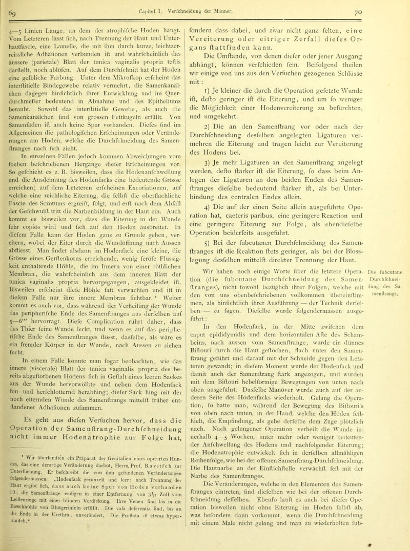 69 4— 5 Linien Länge, an dem der atrophifche Hoden hängt. Vom Letzteren lässt fich, nach Trennung der Haut und Unter- hautfascie, eine Lamelle, die mit ihm durch kurze, leichtzer- reissliche Adhäfionen verbunden ifl und wahrfcheinlich das äussere (parietale) Blatt der tiinica vaginalis propria tetlis darflellt, noch ablöfen. Auf dem Durchfchnitt hat der Hoden eine gelbliche Färbung. Unter dem Mikrofkop erfcheint das interllitielle Bindegewebe relativ vermehrt, die Samenkanäl- chen dagegen hinfichtlich ihrer Entwicklung und im Quer- durchmeffer bedeutend in Abnahme und des Epitheliums beraubt. Sowohl das interflitielle Gewebe, als auch die Samenkanälchen find von grossen Eettkugeln erfüllt. Von Samenfäden ifl auch keine Spur vorhanden. Diefes find im Allgemeinen die pathologifchen Erfcheinungen oder Verände- rungen am Hoden, welche die Durchfchneidung des Samen- üranges nach fich zieht. In einzelnen Fällen jedoch kommen Abweichungen vom foeben befchriebenen Hergange diefer Erfcheinungen vor. So gefchieht es z. B. bisweilen, dass die Hodenanfchwellung und die Ausdehnung des Hodenfacks eine bedeutende Grösse erreichen; auf dem Letzteren erfcheinen Excoriationen, auf welche eine reichliche Eiterung, die felbfl die oberflächliche Fascie des Scrotums ergreift, folgt, und erfl. nach dem Abfall der Gefchwiilfl. tritt die Narbenbildung in der Haut ein. Auch kommt es bisweilen vor, dass die Eiterung in der Wunde fehr copiös wird und fich auf den Hoden ausbreitet. In diefem Falle kann der Hoden ganz zu Grunde gehen, ver- eitern, wobei der Eiter durch die Wundöffnung nach Aussen abfliesst. Man findet alsdann im Hodenfack eine kleine, die Grösse eines Gerflenkorns erreichende, wenig feröfe Elüssig- keit enthaltende Höhle, die im Innern von einer röthlichen Membran, die wahrfcheinlich aus dem inneren Blatt der tunica vaginalis propria hervorgegangen, ausgekleidet ifl. Bisweilen erfcheint diefe Höhle fafl verrvachfen und ifl. in diefem Ealle nur ihre innere Membran Achtbar. ^ Weiter kommt es auch vor, dass während der Verheilung der Wunde das peripherifche Ende des Samenflranges aus derfelben auf 5— 6' hervorragt. Diefe Complication rührt daher, dass das Thier feine Wunde leckt, und wenn es auf das periphe- rifche Ende des Samenflranges flösst, dasfelbe, als wäre es ein fremder Körper in der Wunde, nach Aussen zu ziehen flicht. In einem Ealle konnte man fogar beobachten, wie das innere (viscerale) Blatt der tunica vaginalis propria des be- reits abgeflorbenen Hodens fich in Geflalt eines leeren Sackes aus der Wunde hervorwölbte und neben dem Hodenfack hin- und herfchlotternd herabhing; diefer Sack hing mit der noch eiternden Wunde des Samenflrangs mittelfl, früher ent- flandener Adhäfionen zufammen. Es geht aus diefen Verfuchen hervor, dass die Operation der Same nftrang-Durchfchneidung nicht immer Hodenatrophie zur Folge hat, ' Wir überfandten ein Präparat der Genitalien eines operirten Hun- des, das eine derartige Veränderung darbot, Herra Prof. Ravitfch zur Unterfuchung. Er befchreibt die von ihm gefundenen Veränderungen folgenderniassen: „Hodenfack gerunzelt und leer; nach Trennung der Haut ergibt fich, dass auch keine Spur von Hoden vorhanden ift, die Samenftränge endigen in einer Entfernung von 3^/2 Zoll vom Leiftenringe mit einer blinden Verdickung, Ihre Venen find bis in die Bauchhöhle von Blutgerinfeln erfüllt. Die vafa deferentia find, bis an ihr Ende in der Urethra, unverändert. Die Proftata ift etwas hypei- ämifch.“ fondern dass dabei, und zwar nicht ganz feiten, eine Vereiterung oder eitriger Zerfall diefes Or- gans flattfinden kann. Die Umflände, von denen diefer oder jener Ausgang abhängt, können verfchieden fein. Beifolgend theilen wir einige von uns aus den Verfuchen gezogenen Schlüsse mit : 1) Je kleiner die durch die Operation gefetzte Wunde ifl, deflo geringer ifl die Eiterung, und um fo weniger die Möglichkeit einer Hodenvereiterung zu befürchten, und umgekehrt. 2) Die an den Samenflrang vor oder nach der Durchfchneidung desfelben angelegten Ligaturen ver- mehren die Eiterung und tragen leicht zur Vereiterung des Hodens bei. 3) Je mehr Ligaturen an den Samenflrang angelegt werden, deflo flärker ifl die Eiterung, fo dass beim An- legen der Ligaturen an den beiden Enden des Samen- flranges diefelbe bedeutend flärker ifl, als bei Unter- bindung des centralen Endes allein. 4) Die auf der einen Seite allein ausgeführte Ope- ration hat, caeteris paribus, eine geringere Reaction und eine geringere Eiterung zur Folge, als ebendiefelbe Operation beiderfeits ausgeführt. 5) Bei der fubcutanen Durchfchneidung des Samen- flranges ifl die Reaktion flets geringer, als bei der Bloss- legung desfelben mittelfl direkter Trennung der Haut. Wir haben noch einige Worte über die letztere Opera- Die fubcutane tion (die fubcutane Durchfchneidung des Samen- Durchfchnei- flranges), nicht fowohl bezüglich ihrer Eolgen, welche mit düng des Ba- den vcm uns obenbefchriebenen vollkommen übereinflim- nienftrangs. men, als hinfichtlich ihrer Ausführung — der Technik derfel- ben — zu fagen. Diefelbe wurde folgendermassen ausge- führt : In den Hodenfack, in der Mitte zwifchen dem caput epididymidis und dem horizontalen Afle des Scham- beins, nach aussen vom Samenflrange, wurde ein dünnes Biflouri durch die Haut geflochen, flach unter den Samen- flrang geführt und darauf mit der Schneide gegen den Letz- teren gewandt; in diefem Moment wurde der Hodenfack und damit auch der Samenflrang flark angezogen, und wurdi_n mit dem Biflouri hebelförmige Bewegungen von unten nach oben ausgeführt. Dasfelbe Manöver wurde auch auf der an- deren Seite des Hodenfacks wiederholt. Gelang die Opera- tion, fo hatte man, während der Bewegung des Biflouri’s von oben nach unten, in der Hand, Avelche den Hoden fefl- hielt, die Empfindung, als gebe derfelbe dem Zuge plötzlich nach. Nach gelungener Operation verheilt die Wunde in- nerhalb 4—5 Wochen, unter mehr oder weniger bedeuten- der Anfchwellung des Hodens und nachfolgender Eiterung; die Hodenatrophie entwickelt fich in derfelben allmähligen Reihenfolge, wie bei der offenen Samenflrang-Durchfchneidung. Die Hautnarbe an der Einflichflelle verwächfl fefl. mit der Narbe des Samenflranges. Die Veränderungen, welche in den Elementen des Samen- flranges eintreten, find diefelben wie bei der offenen Durch- fchneidung deffelben. Ebenfo läuft es auch bei diefer Ope- ration bisweilen nicht ohne Eiterung im Hoden felbfl ab, was befonders dann vorkommt, wenn die Durchfchneidung mit einem Male nicht gelang und man zu wiederholten fub-